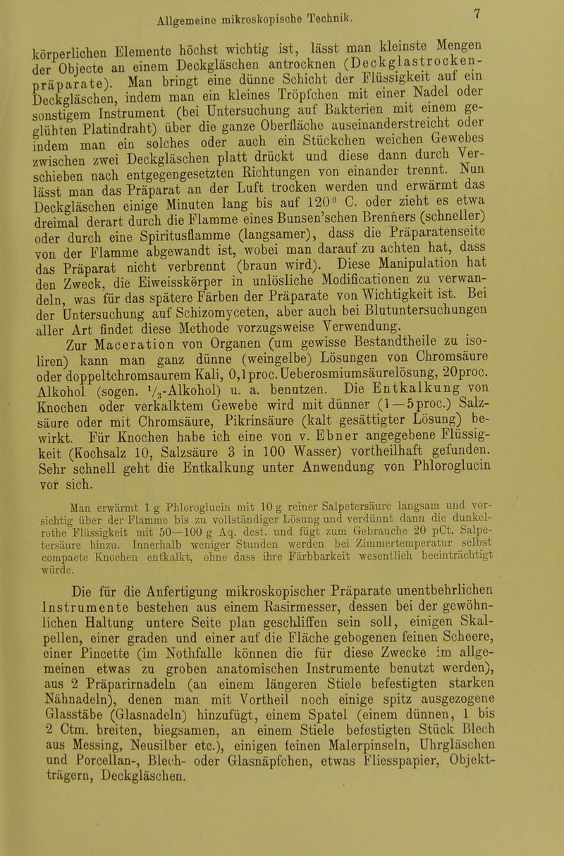 körperlichen Elemente höchst wichtig ist, lässt man kleinste Mengen der Obiecte an einem Deckgläschen antrocknen (Deckglastrocken- Tjräparate). Man bringt eine dünne Schicht der Flüssigkeit auf em Deckgläschen, indem man ein kleines Tröpfchen mit einer Nadel oder sonstigem Instrument (bei Untersuchung auf Bakterien mit einem ge- glühten Platindraht) über die ganze Oberfläche auseinanderstreicht oder indem man ein solches oder auch ein Stückchen weichen Grewebes zwischen zwei Deckgläschen platt drückt und diese dann durch Ver- schieben nach entgegengesetzten Richtungen von einander trennt. JNun lässt man das Präparat an der Luft trocken werden und erwärmt das Deckgläschen einige Minuten lang bis auf 120» C. oder zieht es etwa dreimal derart durch die Flamme eines Bunsen'schen Brenners (schneller) oder durch eine Spiritusflamme (langsamer), dass die Präparatenseite von der Flamme abgewandt ist, wobei man darauf zu achten hat, dass das Präparat nicht verbrennt (braun wird). Diese Manipulation hat den Zweck, die Eiweisskörper in unlösliche Modificationen zu verwan- deln, was für das spätere Färben der Präparate von Wichtigkeit ist. Bei der Untersuchung auf Schizomyceten, aber auch bei Blutuntersuchungen aller Art findet diese Methode vorzugsweise Verwendung. Zur Maceration von Organen (um gewisse Bestandtheile zu iso- liren) kann man ganz dünne (weingelbe) Lösungen von Chromsäure oder doppeltchromsaurem Kali, 0,lproc.Ueberosmiumsäurelösung, 20proc. Alkohol (sogen. Vg-Alkohol) u. a. benutzen. Die Entkalkung von Knochen oder verkalktem Gewebe wird mit dünner (1—5proc.) Salz- säure oder mit Chromsäure, Pikrinsäure (kalt gesättigter Lösung) be- wirkt. Für Knochen habe ich eine von v. Ebner angegebene Flüssig- keit (Kochsalz 10, Salzsäure 3 in 100 Wasser) vortheilhaft gefunden. Sehr schnell geht die Entkalkung unter Anwendung von Phloroglucin vor sich. Man erwärmt 1 g Phloroglucin mit 10 g reiner Salpetersäm-e langsam und vor- sichtig über der Flamme bis zu vollständiger Lösung und verdünnt dann die dunkel- rothe Flüssigkeit mit 50—100 g Aq. desl. und fügt zum Gebrauche 20 pCt. Salpe- tersäure hinzu. Innerhalb weniger Stunden werden bei Zimmertemperatur selbst compacte Knochen entkalkt, ohne dass ihre Färbbarkeit wesentlich beeinträclitigt würde. Die für die Anfertigung mikroskopischer Präparate unentbehrlichen Instrumente bestehen aus einem Rasirmesser, dessen bei der gewöhn- lichen Haltung untere Seite plan geschliffen sein soll, einigen Skal- pellen, einer graden und einer auf die Fläche gebogenen feinen Scheere, einer Pincette (im Nothfalle können die für diese Zwecke im allge- meinen etwas zu groben anatomischen Instrumente benutzt werden), aus 2 Präparirnadeln (an einem längeren Stiele befestigten starken Nähnadeln), denen man mit Vortheil noch einige spitz ausgezogene Glasstäbe (Glasnadeln) hinzufügt, einem Spatel (einem dünnen, 1 bis 2 Ctm. breiten, biegsamen, an einem Stiele befestigten Stück Blech aus Messing, Neusilber etc.), einigen feinen Malerpinseln, Uhrgläschen und Porcellan-, Blech- oder Glasnäpfchen, etwas Fliesspapier, Objekt- trägern, Deckgläschen.