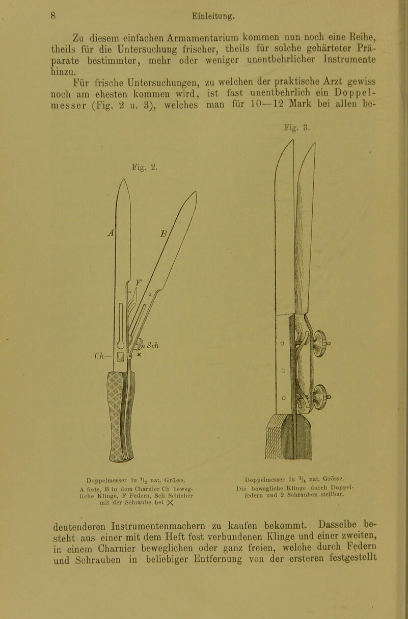 Zu diesem einfachen Armamentariuni kommen nun noch eine Keihe, theils für die Untersuchung frischer, theils für solche gehärteter Prä- parate bestimmter, mehr oder weniger unentbehrlicher Instrumente hinzu. Für frische Untersuchungen, zu welchen der praktische Arzt gewiss noch am ehesten kommen wird, ist fast unentbehrlich ein Doppe!- messer (Fig. 2 u. 3), welches man für lü—12 Mark bei allen be- Doppelmesser in '/j nat. Grösse. A feste, B in dem Cliarnier Cli beweg- liche Klinge, F Federn, Scli Scliieber mit der .Schraube bei X Doppelmcsser in Bie bewegliche Klinge durch Dopiiol- federn und 2 Schrauben stellbar. deutenderen Instrumentenmachern zu kaufen bekommt. Dasselbe be- steht aus einer mit dem Heft fest verbundenen Klinge und einer zweiten, in einem Charnier beweglichen oder ganz freien, welche durch Federn und Schrauben in beliebiger Entfernung von der ersleren festgestellt