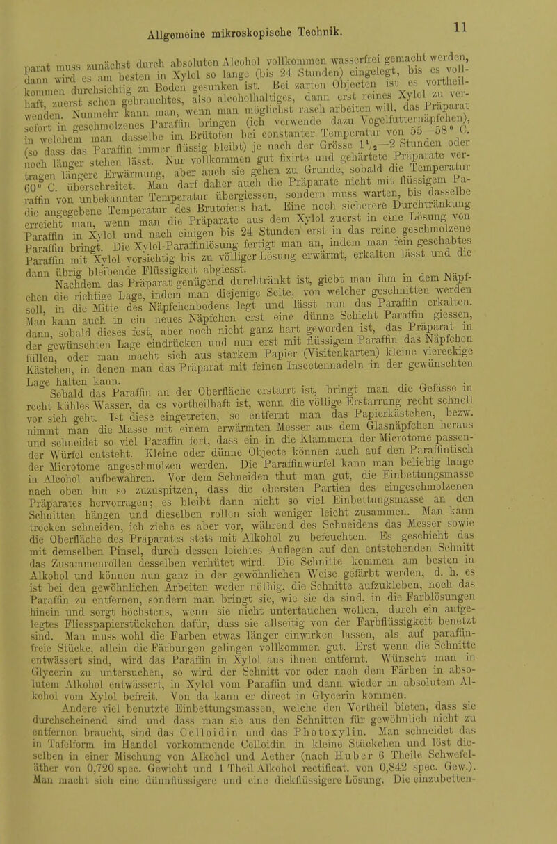 ,.nvn+ mu« zunächst durch absoluten Alcoliol vollkoniiiicn wasserfrei gemacht werden, 5 v^rfof^ni besten in Xyiol so lange (bis 24 Stunden) eingelegt, bis es vol- 1 ZnrLrclisiii?> Bo£l gesunken ist. Bei zarten Objecten ist es vorthe.l- h?^? .uer sch^^^^^ ''«0 ak-oholhaltiges, dann erst reines Xylo 1 zu xcr- Srtx^S: kann nian/wenn man möglichst -^f^ f^^^^lJ^^M lolirt in geschmolzenes Paraffin bringen (ich verwende dazu ^ogelfuttunapfciiuO, n welchem man dasselbe im Brütolbn bei cons anter Temperaüir ^^^i 5o-o8 0 r<n dnss d'is Paraffin immer ilüssig bleibt) jc nach der Grosse IVj—2 btunden oaer h of^l^^icn^^^^stel en lässt Nur vollkommen gut fixirte und geliärtete Präparate vcr- weu S^^^^ a^ch sie gehen zu Grunde, sobald die Temperatur Si«'c Sscl^S Man darf daher auch die Präparate nicht -^/^^^ riffin von imbekannter Temperatur iibergiessen, sondern muss warten^ bis dasselbe cufr^gebTne^ Brutofens hat. Eine noch sicherere Durch trankung Sreic^t man! wenn man die Präparate aus dem Xylol zuerst m eme Losung von SS üa Xylol und nach einigen bis 24 Stunden erst m das reine geschmolze^ie pSS bringt Die Xylol-Paraffinlösung fertigt man an, indem man lein geschabtes Pai-affin mit Xylol vorsichtig bis zu vöUiger Lösung ei-wärmt, erkalten lasst und die dann übrio- bleibende Flüssigkeit abgiesst. . NacMem das Präparat genügend durchtränkt ist, giebt man ihm m dem Napf- chen die richtige Lage, indem man diejenige Seite, von welcher geschnitten werden soll in die Mitte dis Näpfclienbodens legt und lässt nun das Parafhn erkalten. Man kann auch in ein neues Näpfchen erst eine dünne Schicht Paraffin giessen, dann, sobald dieses fest, aber noch nicht ganz hart geworden ist, das iraparat m der o-ewünschten Lage eindrücken und nun erst mit flussigem Paraffin das Napfchen füllen oder man macht sich aus starkem Papier (Visitenkarten) kleine viereckige Kästchen, in denen man das Präparat mit feinen Insectennadeln m der gewünschten Lage halten kann. . , , . , j- n c- ^ ■. Sobald das Paraffin an der Oberfläche erstarrt ist, bringt man die Gefasse in recht kühles Wasser, da es vortheilhaft ist, wenn die völlige Erstarrung recht schnell vor sich o-eht. Ist diese eingetreten, so entfernt man das Papierkastchen, bezw. nimmt m'kn die Masse mit einem erwärmten Messer aus dem Glasnapfchen heraus und schneidet so viel Paraffin fort, dass ein in die Klammern der Microtome passen- der Würfel entsteht. Kleine oder dünne Objecto können auch auf den Parafüntisch der Microtome angeschmolzen werden. Die Paraffinwürfel kann man beliebig lange in Alcohol aufbewahren. Vor dem Schneiden thut man gut, die Embettungsmassc nach oben hin so zuzuspitzen, dass die obersten Partien des eingeschmolzenen Präparates hervorragen; es bleibt dann nicht so viel Einbettungsmasse an den Schnitten hängen und dieselben rollen sich weniger leicht zusammen. Man karm trocken schneiden, ich ziehe es aber vor, während des Schneidens das Messer sowie die Obei-fläche des Präpai-ates stets mit Alkohol zu befeuchten. Es geschieht das mit demselben Pinsel, durch dessen leiclites Auflegen auf den entstehenden Schnitt das Zusammenrollen desselben verhütet wird. Die Schnitte kommen am besten m Alkohol imd können nun ganz in der gewöhnlichen Weise gefärbt werden, d. h. es ist bei den gewöhnlichen Arbeiten weder nötliig, die Schnitte aufzukleben, noch das Paraffin zu entfernen, sondern man bringt sie, wie sie da sind, in die Farblösungen hinein und sorgt höchstens, wenn sie nicht untertauchen wollen, durch ein aufge- legtes Fliesspapierstückchen dafür, dass sie allseitig von der Farbflüssigkeit benetzt sind. Man muss wohl die Farben etwas länger einvrirken lassen, als auf paraffi,n- freic Stücke, allem die Färbungen gelingen vollkommen gut. Erst Avenn die Schnitte entwässert sind, wird das Paraffin in Xylol aus ümen entfernt. Wünscht man in ülyccrin zu untersuchen, so wird der Schnitt vor oder nach dem Färben in abso- lutem Alkohol entwässert, m Xylol vom Paraffin und dann wieder in absolutem Al- kohol vom Xylol befreit. Von da kann er direct in Glycerin kommen. Andere viel benutzte Einbettningsmassen, welche den Vortheil bieten, dass sie durchscheinend sind und dass man sie aus den Schnitten für gewöhnlich nicht zu entfernen braucht, sind das Celloidin und das Photoxylin. Man schneidet das in Tafelform im Handel vorkommende Celloidin in kleine Stückchen und löst die- selben in einer Mischung von Alkohol und Acther (nach Hub er 6 Theile Schwefel- äther von 0,720 spcc. Gewicht und 1 Theil Alkohol rectificat. von 0,842 spec. Gew.). Mau macht sich eine düuullüssigero und eine dickflüssigere Lösung. Die einzubetten-
