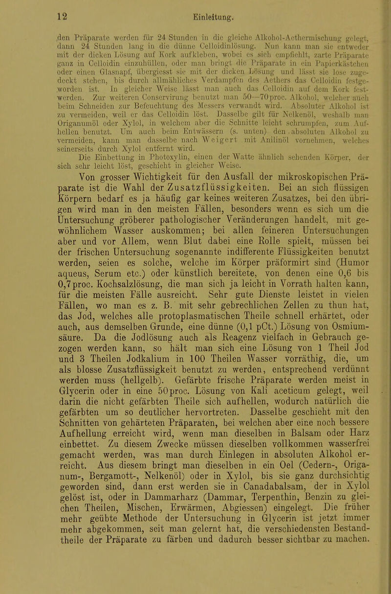 den Präparate werden für 24 Stunden in die gleiche Alkohol-Aethermischuug gelegt, dann 24 Stunden Jang in die dünne Celloidinlösung. Nun kann man sie entweder mit der dicken Lösung auf Kork aufkleben, wobei es sielj empfiehlt, zarte Präparate ganz in Celloidin einzuhüllen, oder man bringt die Präparate in (;in Papierkästcheii oder einen Glasnapf, übergiesst sie mit der dicken Lösung und lässt sie lose zuge- deckt stehen, bis durch allmähliches Verdampfen des Aethers das Celloidin festge- .worden ist. In gleicher Weise lässt man auch das Celloidin auf dem Kork l'est- werden. Zui weiteren Conscrvirung Tienutzt man 50—TOproc. Alkohol, welcher auch beim Schneiden zur Befeuchtung des Messers verwandt wird. Absoluter Alkohol ist zu vermeiden, weil er das Celloidin löst. Dasselbe gilt für Nelkenöl, weshalb man Origanumöl oder Xylol, in welchem aber die Schnitte leicht schrumpfen, zum Auf- hellen benutzt. Um auch beim Entwässern (s. unten) den. absoluten Alkohol zu vermeiden, kann man dasselbe nach Weigert mit Anilinöi vornehmen, welches seinerseits durch Xylol entfernt wird. Die Einbettung in Photoxylin, einen der Watte ähnlich sehenden Körper, der sich sehr leicht löst, geschieht in gleicher Weise. Von grosser Wichtigkeit für den Ausfall der mikroskopischen Prä- parate ist die Wahl der Zusatzflüssigkeiten. Bei an sich flüssigen Körpern bedarf es ja häufig gar keines weiteren Zusatzes, bei den übri- gen wird man in den meisten Fällen, besonders wenn es sich um die Untersuchung gröberer pathologischer Veränderungen handelt, mit ge- wöhnlichem Wasser auskommen; bei allen feineren Untersuchungen aber und vor Allem, wenn Blut dabei eine Rolle spielt, müssen bei der frischen Untersuchung sogenannte indifferente Flüssigkeiten benutzt werden, seien es solche, welche im Körper präformirt sind (Humor aqueus, Serum etc.) oder künstlich bereitete, von denen eine 0,6 bis 0,7proc. Kochsalzlösung, die man sich ja leicht in Vorrath halten kann, für die meisten Fälle ausreicht. Sehr gute Dienste leistet in vielen Fällen, wo man es z. B. mit sehr gebrechlichen Zellen zu thun hat, das Jod, welches alle protoplasmatischen Theile schnell erhärtet, oder auch, aus demselben Grunde, eine dünne (0,1 pOt.) Lösung von Osmium- säure. Da die Jodlösung auch als Reagenz vielfach in Gebrauch ge- zogen werden kann, so hält man sich eine Lösung von 1 Theil Jod und 3 Theilen Jodkalium in 100 Theilen Wasser vorräthig, die, um als blosse Zusatzflüssigkeit benutzt zu werden, entsprechend verdünnt werden muss (hellgelb). Gefärbte frische Präparate werden meist in Glycerin oder in eine öOproc. Lösung von Kali aceticum gelegt, weil darin die nicht gefärbten Theile sich aufhellen, wodurch natürlich die gefärbten um so deutlicher hervortreten. Dasselbe geschieht mit den Schnitten von gehärteten Präparaten, bei weichen aber eine noch bessere Aufhellung erreicht wird, wenn man dieselben in Balsam oder Harz einbettet. Zu diesem Zwecke müssen dieselben vollkommen wasserfrei gemacht werden, was man durch Einlegen in absoluten Alkohol er- reicht. Aus diesem bringt man dieselben in ein Oel (Gedern-, Origa- num-, Bergamott-, Nelkenöl) oder in Xylol, bis sie ganz durchsichtig geworden sind, dann erst werden sie in Oanadabalsam, der in Xylol gelöst ist, oder in Dammarharz (Dammar, Terpenthin, Benzin zu glei- chen Theilen, Mischen, Erwärmen, Abgiessen) eingelegt. Die früher mehr geübte Methode der Untersuchung in Glycerin ist jetzt immer mehr abgekommen, seit man gelernt hat, die verschiedensten Bestand- theile der Präparate zu färben und dadurch besser sichtbar zu machen.