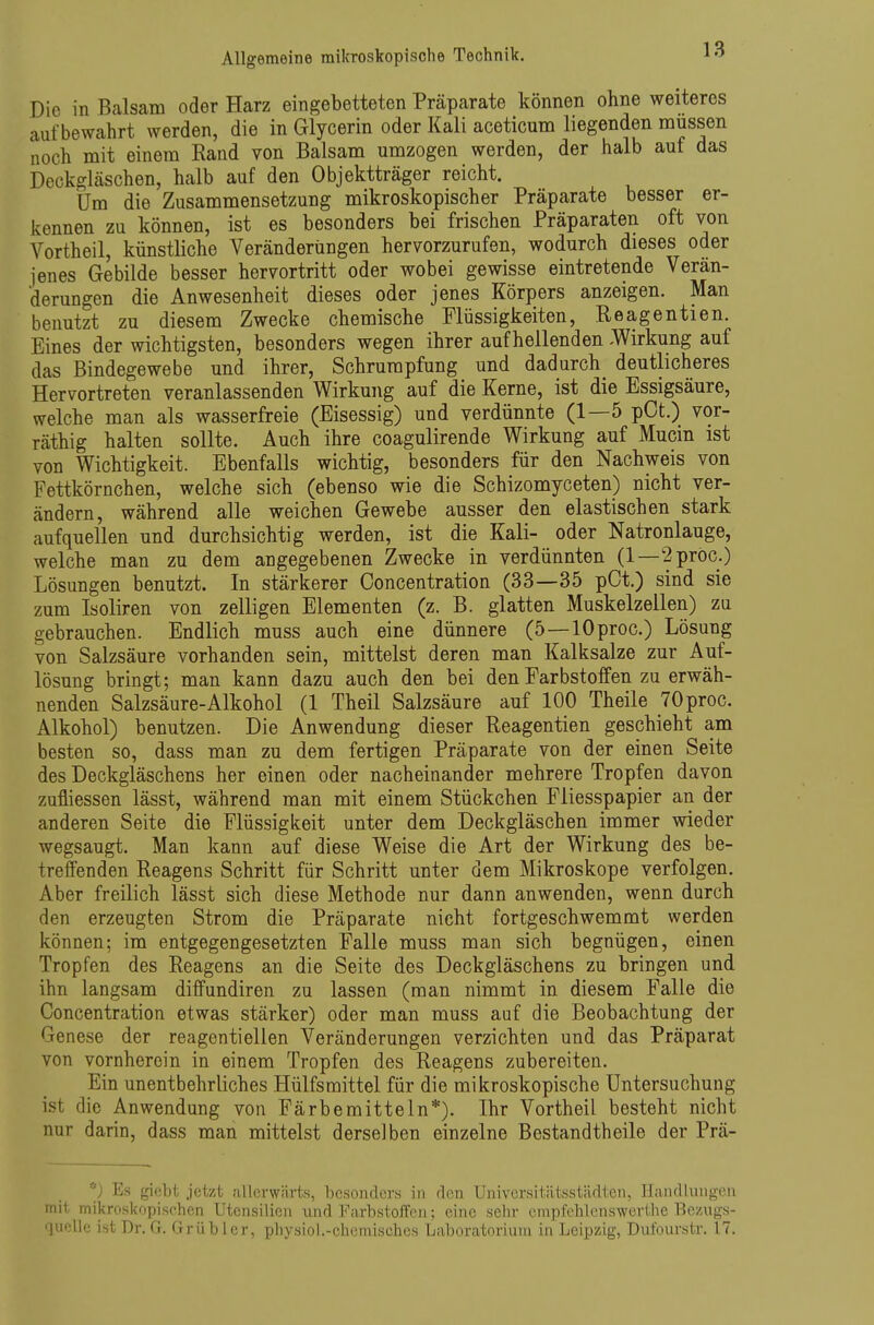 Die in Balsam oder Harz eingebetteten Präparate können ohne weiteres aufbewahrt werden, die in Glycerin oder Kali aceticum liegenden müssen noch mit einem Rand von Balsam umzogen werden, der halb auf das Deckgläschen, halb auf den Objektträger reicht. Um die Zusammensetzung mikroskopischer Präparate besser er- kennen zu können, ist es besonders bei frischen Präparaten oft von Vortheil, künstliche Veränderungen hervorzurufen, wodurch dieses oder jenes Gebilde besser hervortritt oder wobei gewisse eintretende Verän- derungen die Anwesenheit dieses oder jenes Körpers anzeigen. Man benutzt zu diesem Zwecke chemische Flüssigkeiten, Reagentien. Eines der wichtigsten, besonders wegen ihrer aufhellenden -Wirkung auf das Bindegewebe und ihrer, Schrumpfung und dadurch deutlicheres Hervortreten veranlassenden Wirkung auf die Kerne, ist die Essigsäure, welche man als wasserfreie (Eisessig) und verdünnte (1—5 pCt.) vor- räthig halten sollte. Auch ihre coagulirende Wirkung auf Mucin ist von Wichtigkeit. Ebenfalls wichtig, besonders für den Nachweis von Fettkörnchen, welche sich (ebenso wie die Schizomyceten) nicht ver- ändern, während alle weichen Gewebe ausser den elastischen stark aufquellen und durchsichtig werden, ist die Kali- oder Natronlauge, welche man zu dem angegebenen Zwecke in verdünnten (1—2pröc.) Lösungen benutzt. In stärkerer Concentration (33—35 pCt.) sind sie zum Isoliren von zelligen Elementen (z. B. glatten Muskelzellen) zu gebrauchen. Endlich muss auch eine dünnere (5—lOproc.) Lösung von Salzsäure vorhanden sein, mittelst deren man Kalksalze zur Auf- lösung bringt; man kann dazu auch den bei den Farbstoffen zu erwäh- nenden Salzsäure-Alkohol (1 Theil Salzsäure auf 100 Theile 70proc. Alkohol) benutzen. Die Anwendung dieser Reagentien geschieht am besten so, dass man zu dem fertigen Präparate von der einen Seite des Deckgläschens her einen oder nacheinander mehrere Tropfen davon zufliessen lässt, während man mit einem Stückchen Fliesspapier an der anderen Seite die Flüssigkeit unter dem Deckgläschen immer wieder wegsaugt. Man kann auf diese Weise die Art der Wirkung des be- treffenden Reagens Schritt für Schritt unter dem Mikroskope verfolgen. Aber freilich lässt sich diese Methode nur dann anwenden, wenn durch den erzeugten Strom die Präparate nicht fortgeschwemmt werden können; im entgegengesetzten Falle muss man sich begnügen, einen Tropfen des Reagens an die Seite des Deckgläschens zu bringen und ihn langsam diffundiren zu lassen (man nimmt in diesem Falle die Concentration etwas stärker) oder man muss auf die Beobachtung der Genese der reagentiellen Veränderungen verzichten und das Präparat von vornherein in einem Tropfen des Reagens zubereiten. Ein unentbehrliches Hülfsmittel für die mikroskopische Untersuchung ist die Anwendung von Färbemitteln*). Ihr Vortheil besteht nicht nur darin, dass man mittelst derselben einzelne Bestandtheile der Prä- Es gicbl; jetzt allcrwärts, besonders in rlcn Universitätsstädten, Handlungen mit mikroskopischen Utensilien und FarbstoJTen; eine sehr empfelilenswertlie Bezugs- quelle ist Dr. G. Grübler, physiol.-chemisches Laboratorium in Leipzig, Dulburstr. 17.