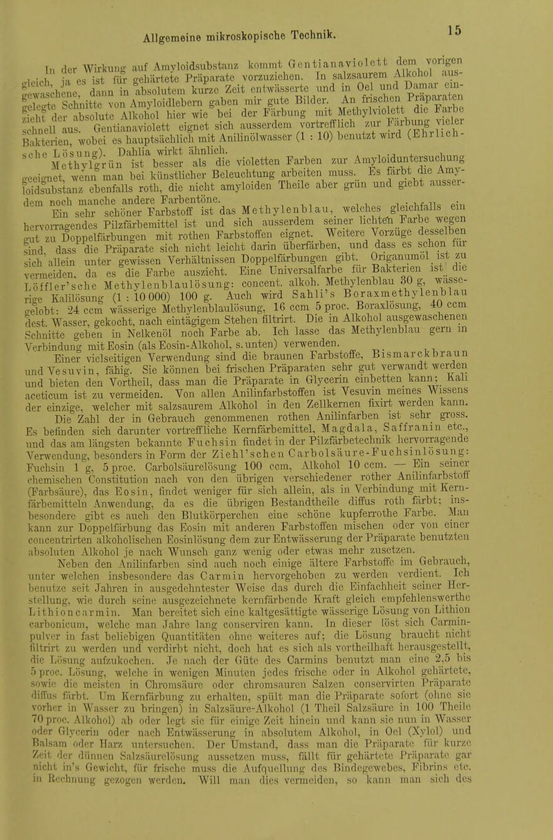 Tn der Wii-kung auf Amyloidsubstanz kommt Gentianavioictt ff^^ ^^'^^^ M ?a es ist fih- o-ehiirtete Präparate vorzuziehen. In salzsaurem Alkohol aus- S chSe da m n absolutem ku?ze Zeit entwässerte und in Oel und Damar em- feSe Schnitte von Amyloidlebern gaben mir gute Bilder ^n fnschen Prg)ara e^^ St der absolute Alkohol hier Avie bei der Färbung mit Methylviolett die i?arbe hneU lu Gentianaviolett eignet sich ausserdem vorl^refflich zur ^'-fY^S^lth Bakterien, ^vobei es hauptsächlich mit Anilinölwasser (1 : 10) benutzt wird (Ehrlich- «php Lösuno-). Dahlia wirkt ähnlich. .. ., , ^ Metl^^vfoHin ist besser als die violetten Farben zur- Amyloiduntersuchung .eeioJt wenn man bei künstlicher Beleuchtung arbeiten muss. Es färbt die Amy- loTdsubstanz ebenfalls roth, die nicht amyloiden Theile aber grun und giebt ausser- dem noch manche andere Farbentöne. ^uf^^^^ Ein sehr schöner Farbstoff ist das Methylenblau,^ weldies^ gleichfalls ein hervon-agendes Pilzfäi'bemittel ist und sich ausserdem seiner licMeH Farbe wegen .ut zu Doppelfärbungen mit rothen Faa-bstoffen eignet. Weitere Vorzuge desselben shid dass die Präparate sich nicht leicht darin Überfarben, und dass es schon fu sich'allein unter gewissen Verhältnissen Doppelfärbungen gibt Origanumol ist zu vermeiden, da es die Farbe auszieht. Eine Umversalfaxbe f^ir Ba^^^^^^^ is^t d e Löffler'sche Methylenblaulösung: concent. alkoh. Methylenblau 30 g, wasse- rio-e Kalilösung (1:10 000) 100 g. Auch wird Sahli's Boraxmethylenblau o-elobt- 24ccm wässerige Methylenblaulösung, 16 ccm 5 proc. Boraxlosung, 40 ccm dest. Wasser, gekocht, nach emtägigem Stehen filtrkt. Die in Alkohol ausgewaschenen Schnit-te geben in Nelkenöl noch Farbe ab. Ich lasse das Methylenblau gern m Verbindung mit Eosin (als Eosin-Alkohol, s. unten) verwenden. Einer vielseitigen Vei-wendung sind die braunen Farbstoffe, Bismarck braun und Vesuvin, fähig. Sie können bei frischen Präparaten sehr gut verwandt werderi und bieten den Vortheil, dass man die Präparate in Glycerin einbetten kann; Kali aceticum ist zu vermeiden. Von allen Anilinfarbstoffen ist Vesuvin meines Wissens der einzige, welcher mit salzsaui-em Alkohol in den ZeUkernen fixirt werden kann. Die Zahl der in Gebrauch genommenen rothen Anilinfarben ist sehr gross. Es befinden sich darunter vorkeffliehe Kernfärbemittel, Magdala, Saffranin etc., und das am längsten bekannte Fuchsin findet in der Pilzfärbetechnik hervorragende Verwendung, besonders in Form der Ziehl'schen Carbolsäure-Fuchsinlosung: Fuchsin 1 g, 5 proc. Carbolsäurelösung 100 ccm, Alkohol 10 ccm. — Em seiner chemischen Constitution nach von den übrigen verschiedener rother Anilmfarbstotf (Farbsäure), das Eosin, findet weniger für sich allein, als in Verbindung mit Kern- färbcmitteln Anwendung, da es die übrigen Bestandtheile diffus roth färbt; ins- besondere gibt es auch den Blutkörperchen eine schöne kupfeiTothe Farbe. Man kann zur Doppelfärbung das Eosin mit anderen Farbstoffen mischen oder von einer concentrirten alkoholischen Eosinlösung dem zur Entwässerung der Präparate benutzten absoluten Alkohol je nach Wunsch ganz wenig oder etwas mehr zusetzen. Neben den Anilinfarben sind auch noch einige ältere Farbstoffe im Gebrauch, unter welchen insbesondere das Garniin hervorgehoben zu werden verdient. Ich benutze seit Jaliren in ausgedehntester Weise das dxirch die Einfachheit seiner Her- stellung, wie durch seine ausgezeichnete kernfärbende Kraft gleich empfehlenswerthe Lithiöncarmin. Man bereitet sich eine kaltgesättigte wässerige Lösung von Lithiou carbonicum, welche man Jahre lang conserviren kann. In dieser löst sich Carrnin- pulver in fast beliebigen Quantitäten ohne weiteres auf; die Lösung braucht nicht filtrirt zu werden und verdirbt nicht, doch hat es sieh als vortheilhaft herausgestellt, die Lösung aufzukochen. Je nach der Güte des Garmins benutzt mau eine 2,5 bis 5 proc. Lösung, welche in wenigen Minuten jedes frische oder in Alkohol gehärtete, sowie die meisten in Chromsäure oder chronisaurcn Salzen conservirten Präparate diffus firbt. Um Kernfärbung zu erhalten, spült man die Präparate sofort (ohne sie vorher in Wasser zu bringen) in Salzsäure-Alkohol (1 Theil Salzsäure in 100 Theile 70 proc. Alkohol) ab oder legt sie für einige Zeit hinein und kann sie nun in Wasser oder Glycerin oder nach Entwässerung in absolutem Alkohol, in Oel (Xylol) und Balsam oder Harz untersuchen. Der Umsta,nd, dass man die Präparate für kurze Zpit der dünnen Salzsäurelösung aussetzen muss, fallt für gehärtete Präparate gar nicht in's Gewicht, für frische muss die Aufquellung des Bindegewebes, Fibrins etc. in Rechnung gezogen werden. Will man dies vermeiden, so kann man sich des