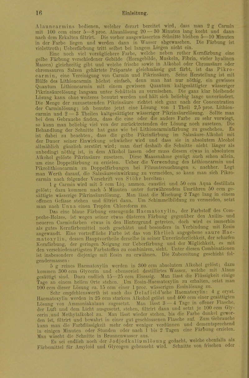 Alauncannins bedienen, welcher derart bereitet wird, dass man 2 g Carmiri mit 100 ccm einer 5—8 proc. Alaunlösung 20 — 30 Minuten lang kocht und dann nach dem Erkalten filtrirt. Die vorher ausgewässerten Schnitte bleiben 5—10 Minuten in der Farbe liegen und werden dann in Wasser abgewaschen. Die Färbung ist Violettroth; Ueberfärbung tritt selbst bei langem Liegen nicht ein. Eine noch viel vorzüglichere Farbe, welche neben rother Kernfärbung eine gelbe Fcärbung verschiedener Gebilde (Horngebilde, Muskeln, Fibrin, vieler hyalinen Massen) gleichzeitig gibt und welche frische sowie in Alkohol oder Cliromsäure oder chromsauren Salzen gehärtete Präparate gleichmässig gut färbt, ist das Pikro- earmin, eine Vereinigung von Carmin und Pikrinsäure. Seine Herstellung ist mit Hülfe des Lithioncarmin höchst einfach, denn man hat nur nöthig, ein gewisses Quantum Lithioncarmin mit einem gewissen Quantum kaltgesättigter wässeriger l^ikrinsäm-elösung langsam unter Schütteln zu vermischen. Die ganz klar bleibende Lösung kann ohne weiteres benutzt werden und hält sich beliebig lange unverändert. Die Menge der zuzusetzenden Pikrinsäure richtet sich ganz nach der Concentration der Carminlösung; ich benutze jetzt eine Lösung von 1 Theil 2,5 proc. Lithion- carmin und 2 — 3 Theilen kaltgesättigter wässeriger Pikrinsäurelösung. Sollte man bei dem Gebrauche finden, dass die eine oder die andere Farbe zu sehr vorwiegt, so kann man beliebig viel von der zurücktretenden der Lösung noch zusetzen. Die Behandlung der Schnitte hat ganz wie bei Lithioncarminfdrbung zu geschehen. Es ist dabei zu beachten, dass die gelbe Pikrinfärbung im Salzsäure-Alkohol mit der Dauer seiner Einwirkung schwächer wird und dass sie in absolutem Alcohol allmählich gänzlich zerstört wird; man darf deshalb die Schnitte nicht länger als unbedingt nöthig ist, in dem Alkohol lassen oder muss diesem etwas in absolutem Alkohol gelöste Pikrinsäure zusetzen. Diese Maassnahme genügt auch schon allein, um eine Doppelfärbung zu erzielen. Ueber die Verwendung des Lithioncarmin und Pikrolithioncarmin zu Doppelfärbungen bei Pilzuntersuchungen s. nachher. Legt man Werth darauf, die Salzsäureeinwirkung zu vermeiden, so kann man sich Pikro- carrain nach folgender Vorschrift von Stöhr bereiten: 1 g Carmin wird mit 5 ccm Liq. ammon. caustici und 50 ccm Aqua destillata gelöst; dazu kommen nach 5 Minuten unter fortwährendem Umrühren 50 ccm ge- sättigte wässerige Pikrinsäurelösung. Man lässt die Mischung 2 Tage lang in einem offenen Gefässe stehen imd filtrirt dann. Um Schimmelbildung zu vermeiden, setzt man nach Unna einen Tropfen Chloroform zu. Das eine blaue Färbung erzeugende Haematoxylin, der Farbstoff des Com- peche-Holzes, ist wegen seiner etwas düsteren Färbung gegenüber den Anilin- und neueren Carminfarben etwas in den Hintergrund getreten, doch wird es immerhin als gutes Kernfärbemittcl noch geschätzt und besonders in Verbindung mit Eosin angewandt. Eine vortreffliche Farbe ist das von Ehrlich angegebene saure Hae- matoxylin, dessen Hauptvortheile derselbe in seiner Unveränderlichkeit, der scharfen Kernfärbung, der geringen Neigung zur Ueberfärbung und der Möglichkeit, es mit den verschiedenartigsten Farbstoffen zu combiniren, sieht. Unter diesen Combinationen ist insbesondere diejenige mit Eosin zu erwähnen. Die Zubereitimg geschieht fol- gendermassen: 5 g reines Haematoxylin werden in 300 ccm absolutem Alkohol gelö.st; dazu kommen 300 ccm Glycerin und ebensoviel destillirtes Wasser, welche mit Alaun gesättigt sind. Dazu endlich 15—25 ccm Eisessig. Man lässt die Flüssigkeit cmige Tage an einem hellen Orte stehen. Um Eosin-Haematoxylin zu erhalten, setzt man 100 ccm dieser Lösung ca. 15 ccm einer 1 proc. wässerigen Eosinlösung zu. Sehr empfehlenswerth ist auch das Delaf ield'sche Haematoxylin: 4 g cryst. Haematoxylin werden in 25 ccm starkem Alkohol gelöst und 400 ccm einer gesättigten Lösung von Ammoniakalaun zugesetzt. Man lässt 3 — 4 Tage in offener Flasche, der Luft und dem Licht ausgesetzt, stehen, hltrirt dann und setzt je 100 ccm Gly- cerin .und Methylalkohol zu. Man lässt wieder stehen, bis die Farbe dunkel gewor- den ist, filtrirt und bewahrt in einer gut geschlossenen Flasche auf Zum Gebrauche kann man die Farbilüssigkeit mehr oder weniger verdünnen und dementsprechend in einigen Minuten oder Stunden oder nach 1 In's 2 Tagen eine Färbung erzielen. Man wäscht die Schnitte in Bruimenwasser aus. Es sei endlich noch der .lodjodkaliu inlösung gedacht, welche ebenfalls als Färbemittel für Amyloid und Glycogcji gebraucht wird. Schnitte von frischen oder