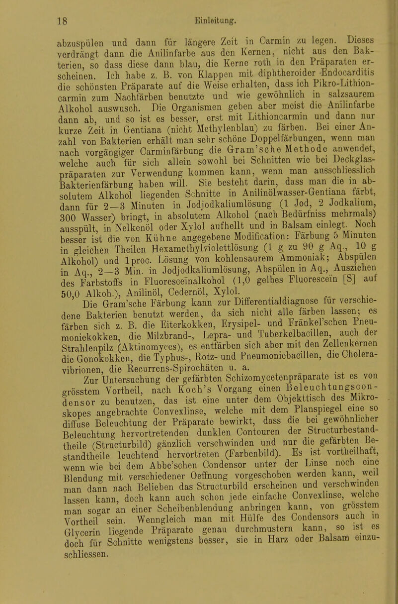 abzuspülen und dann für längere Zeit in Oarmin zu legen. Dieses verdrcängt dann die Anilinfarbe aus den Kernen, nicht aus den Bak- terien, so dass diese dann blau, die Kerne roth in den Präparaten er- scheinen. Ich habe z. B. von Klappen mit diphtheroider Endocarditis die schönsten Präparate auf die Weise erhalten, dass ich Pikro-Lithion- carrain zum Nachfärben benutzte und wie gewöhnlich m salzsaurem Alkohol auswusch. Die Organismen geben aber meist die Anilinfarbe dann ab, und so ist es besser, erst mit Lithioncarmin und dann nur kurze Zeit in Gentiana (nicht Methylenblau) zu färben. Bei einer An- zahl von Bakterien erhält man sehr schöne Doppelfärbungen, wenn man nach vorgängiger Carminfärbung die Gram'sche Methode anwendet, welche auch für sich allein sowohl bei Schnitten wie bei Deckglas- präparaten zur Verwendung kommen kann, wenn man ausschliesslich Bakterienfärbung haben will. Sie besteht darin, dass man die in ab- solutem Alkohol liegenden Schnitte in Anilinölwasser-Gentiana färbt, dann für 2—3 Minuten in Jodjodkaliumlösung (1 Jod, 2 Jodkalium, 300 Wasser) bringt, in absolutem Alkohol (nach Bedürfniss mehrmals) ausspült, in Nelkenöl oder Xylol aufhellt und in Balsam einlegt. Noch besser ist die von Kühne angegebene Modification: Färbung 5 Minuten in gleichen Theilen Hexamethylviolettlösung (1 g zu 90 g Aq., 10 g Alkohol) und Iproc. Lösung von kohlensaurem Ammoniak; Abspulen in Aq 2—3 Min. in Jodjodkaliumlösung, Abspülen in Aq., Ausziehen des Farbstoffs in Fluoresceinalkohol (1,0 gelbes Fluorescein [S] auf 50,0 Alkoh.), Anilinöl, Oedernöl, Xylol. Die Gram'sche Färbung kann zur Differentialdiagnose für verschie- dene Bakterien benutzt werden, da sich nicht alle färben lassen; es färben sich z. B. die Eiterkokken, Erysipel- und Fränkel sehen Pneu- moniekokken, die Milzbrand-, Lepra- und Tuberkelbacillen, auch der Strahlenpilz (Aktinomyces), es entfärben sich aber mit den Zellenkernen die Gonokokken, die Typhus-, Rotz- und Pneumoniebacillen, die Cholera- vibrionen, die Recurrens-Spirochäten u. a. Zur Untersuchung der gefärbten Schizomycetenpräparate ist es von grösstem Vortheil, nach Koch's Vorgang einen Beleuchtungscon- densor zu benutzen, das ist eine unter dem Objekttisch des Mikro- skopes angebrachte Convexlinse, welche mit dem Planspiegel eine so diffuse Beleuchtung der Präparate bewirkt, dass die bei gewöhnlicher Beleuchtung hervortretenden dunklen Oontouren der Structurbestand- theile (Structurbild) gänzlich verschwinden und nur die gefärbten Be- standtheile leuchtend hervortreten (Farbenbild). Es ist vortheilhalt, wenn wie bei dem Abbe'schen Oondensor unter der Lmse noch eine Blendung mit verschiedener Oeffnung vorgeschoben werden kann, weil man dann nach Belieben das Structurbild erscheinen und verschwinden lassen kann, doch kann auch schon jede einfache Convexlinse, welche man sogar an einer Scheibenblendung anbringen kann, von grosstem Vortheil sein. Wenngleich man mit Hülfe des Condensors auch in Glycerin liegende Präparate genau durchmustern kann, so ist es doch für Schnitte wenigstens besser, sie in Harz oder Balsam cinzu- schliessen.