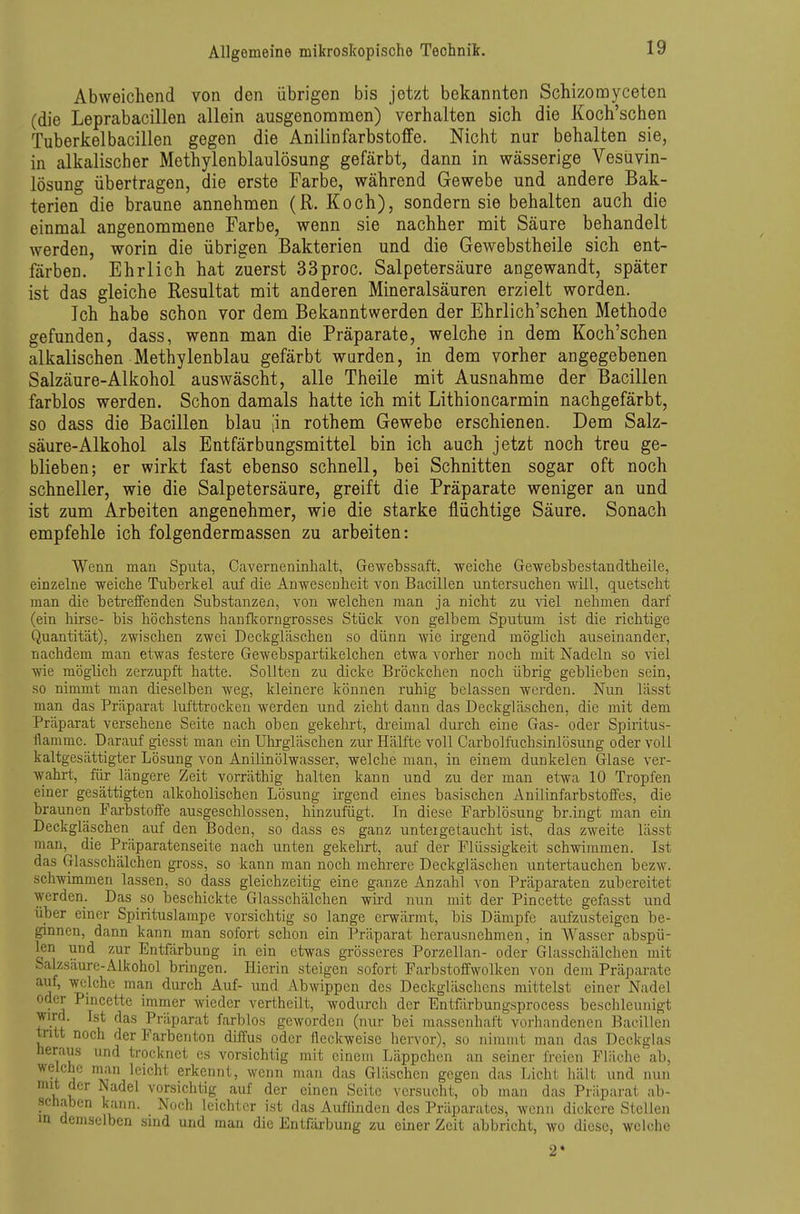 Abweichend von den übrigen bis jetzt bekannten Schizomyceten (die Leprabacillen allein ausgenommen) verhalten sich die Koch'schen Tuberkelbacillen gegen die Anilinfarbstoffe. Nicht nur behalten sie, in alkalischer Methylenblaulösung gefärbt, dann in wässerige Vesüvin- lösung übertragen, die erste Farbe, während Gewebe und andere Bak- terien die braune annehmen (R. Koch), sondern sie behalten auch die einmal angenommene Farbe, wenn sie nachher mit Säure behandelt werden, worin die übrigen Bakterien und die Gewebstheile sich ent- färben. Ehrlich hat zuerst 33proc. Salpetersäure angewandt, später ist das gleiche Resultat mit anderen Mineralsäuren erzielt worden. Ich habe schon vor dem Bekanntwerden der Ehrlich'schen Methode gefunden, dass, wenn man die Präparate, welche in dem Koch'schen alkalischen Methylenblau gefärbt wurden, in dem vorher angegebenen Salzäure-Alkohol auswäscht, alle Theile mit Ausnahme der Bacillen farblos werden. Schon damals hatte ich mit Lithioncarmin nachgefärbt, so dass die Bacillen blau |in rothem Gewebe erschienen. Dem Salz- säure-Alkohol als Entfärbungsmittel bin ich auch jetzt noch treu ge- blieben; er wirkt fast ebenso schnell, bei Schnitten sogar oft noch schneller, wie die Salpetersäure, greift die Präparate weniger an und ist zum Arbeiten angenehmer, wie die starke flüchtige Säure. Sonach empfehle ich folgendermassen zu arbeiten: Wenn man Sputa, Caverneninhalt, Gewebssaft, weiche Gewebsbestandtheile, einzelne weiche Tiiherkel auf die Anwesenheit von Bacillen untersuchen will, quetscht man die betreffenden Substanzen, von welchen man ja nicht zu viel nehmen darf (ein hirse- bis höchstens hanfltorngrosses Stück von gelbem Sputum ist die richtige Quantität), zwischen zwei Deckgläschen so dünn Avie irgend möglich auseinander, nachdem man etivas festere Gewebspartikelchen etwa vorher noch mit Nadeln so viel wie möglich zerzupft hatte. Sollten zu dicke Bröckchen noch übrig geblieben sein, so nimmt man dieselben Aveg, kleinere können ruhig belassen werden. Nun lässt man das Präparat lufttrocken werden und zieht dann das Deckgläschen, die mit dem Präparat versehene Seite nach oben gekehrt, dreimal durch eine Gas- oder Spiritus- flammc. Darauf giesst man ein Uhrgläschen ziu- Hälfte voll Carbolfuchsinlösung oder voll kaltgesättigter Lösung von Anilinölwasser, welche man, in einem dunkelen Glase ver- wahrt, für längere Zeit vorräthig halten kann und zu der man etwa 10 Tropfen einer gesättigten alkoholischen Lösung irgend eines basischen Anilinfarbstoffes, die braunen Fai-bstoffe ausgeschlossen, hinzufügt. In diese Farblösung br.ingt man ein Deckgläschen auf den Boden, so dass es ganz unteigetaucht ist, das zweite lässt man, die Präparatenseite nach unten gekehrt, auf der Flüssigkeit schwimmen. Ist das Glasschälchen gross, so kann man noch mehrere Deckgläschen untertauchen bezw. schwimmen lassen, so dass gleichzeitig eine ganze Anzahl von Präparaten zubereitet werden. Das so beschickte Glasschälchen wird nun mit der Pincette gefasst und über einer Spirituslampe vorsichtig so lange erwärmt, bis Dämpfe aufzusteigen be- ginnen, dann kann man sofort schon ein Präparat herausnehmen, in Wasser abspü- len und zur Entfärbung in ein etwas grösseres Porzellan- oder Glasschälchen mit Salzsäure-Alkohol bringen. Hierin steigen sofort Farbstoffwolkeu von dem Präparate A ^.^^^^ ^^^^^ -^^f- ^iid Abwippen des Deckgläschens mittelst einer Nadel oder Pmcette immer wieder vertheilt, wodurch der Entfärbungsprocess beschleunigt wd. Ist das Präparat farblos geworden (nur bei massenhaft vorhandenen Bacillen tritt noch der Farben ton diffus oder fleckweise hervor), so nimmt man das Deckglas Heraus und trocknet es vorsichtig mit einem Läppchen an seiner freien Fläche ab, welche nian leicht erkennt, wenn man das Gläschen gegen das Licht hält und mm mit der Nadel vorsichtig auf der einen Seite versucht, ob man das Präparat ab- schaben kann. Noch leichter ist das Auffinden des Präparates, wenn dickere Stellen m demselben sind und man die Entfärbung zu einer Zeit abbricht, wo diese, welche 2*