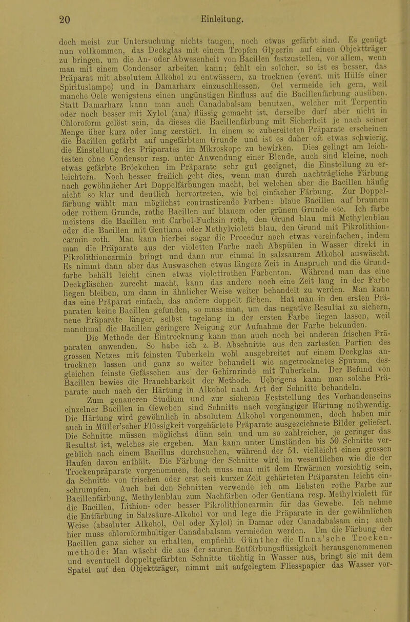 doch meist zur Untcrsucliung nichts taugen, noch etwas gefärbt sind. Es genügt nun vollkommen, das Deckglas mit einem Tropfen Glycerin auf einen Objektträger zu bringen, um die An- oder Abwesenheit von Bacillen fcstzustelleri, vor allem, wenn man mit einem Condensor arbeiten kann; fehlt ein solcher, so ist es besser, das Präparat mit absolutem Alkohol zu entwässern, zu trocknen (event. mit Hülfe einer Spirituslampc) und in Damarharz einzuschliessen. Oel vermeide ich gern, weil manche Oele ■wenigstens einen ungünstigen Einüuss auf die Bacillenfärbung^ausüben. Statt Damarharz kann man aucli Canadabalsam benutzen, welcher mit Terpentin oder noch besser mit Xylol (ana) Ilüssig gemacht ist, derselbe darf aber nicht m Chloroform gelöst sein, 'da dieses die Bacillenfärbung mit Sicherheit je nach seiner Menge über km-z oder' lang zerstört. In einem so zubereiteten Präparate erscheinen die Bacillen gefärbt auf ungefärbtem Grunde und ist es daher oft etwas schwierig, die Einstellung des Präparates im Mikroskope zu bewirken. Dies gelingt am leich- testen ohne Condensor resp. unter Anwendung einer Blende, auch sind kleine, noch etwas gefärbte Bröckchen im Präparate sehr gut geeignet, die Emstellung zu er- leichtern. Noch besser freilich geht dies, wenn man durch nachtragliche i^arbung nach gewöhnlicher Art Doppelfärbungen macht, bei welchen aber die Bacillen hauhg nicht so klar und deutlich hervortreten, wie bei einfacher Färbung, Doppel- färbung wählt man möglichst contrastirende I'arben: blaue Bacillen auf brauiieiu oder rothem Grunde, rothe Bacillen auf blauem oder grünem Grunde etc. Ich färbe meistens die Bacillen mit Carbol-Fuchsin roth, den Grund blau mit Methy enblau oder die Bacillen mit Gentiana oder Methylviolett blau, den Grand mit Pikrolithioii- carmin roth. Man kann hierbei sogar die Procedur noch etwas vereinfacnen, indem man die Präparate aus der violetten Farbe nach Abspülen m Wasser direkt in Pikrolithioncarmin bringt und dann nur einmal in salzsaurem Alkohol auswascüt. Es nimmt dann aber das Auswaschen etwas längere Zeit m Anspruch und die Graud- farbe behält leicht einen etwas violettrothen Farbenton. Während man das eine Deckgläschen zui-echt macht, kann das andere noch eine Zeit lang in der J^arbe liegen bleiben, um dann in ähnlicher Weise weiter behandelt zu werden. Man kann das eine Präparat einfach, das andere doppelt färben. Hat man m den ersten Prä- paraten keine Bacillen gefunden, so muss man, um das negative Resultat zu sichern, neue Präparate länger, selbst tagelang in der ersten Farbe liegen lassen, weil manchmal die Bacillen geringere Neigung zur Aufnahme der Farbe bekunden. Die Methode der Eintrocknung kann man auch noch bei anderen Irisclien i^-ra- naraten anwenden. So habe ich z. B. Abschnitte aus den zartesten Partien des grossen Netzes mit feinsten Tuberkeln wohl ausgebreitet auf einem Deckglas an- trocknen lassen und ganz so weiter behandelt wie angetrocknetes Sputum des- o-leichen feinste Gefässchen aus' der Gehirnrinde mit Tuberkeln. Der Befund von Bacillen bewies die Brauchbarkeit der Methode. Uebrigens kann man solche Prä- parate auch nach der Härtung in Alkohol nach Art der Schnitte behandeln Zum genaueren Studium und zur sicheren Feststellung des Vorhandenseins einzelner Bacillen in Geweben sind Schnitte nach vorgängiger Härtung nothwendig. Die Härtung wird gewöhnlich in absolutem Alkohol vorgenommen, doch haben mir auch in MüUer'scher Flüssigkeit vorgehärtete Präparate ausgezeichnete Bilder gelieiert. Die Schnitte müssen möglichst dünn sein und um so zahlreicher, je geringer das Resultat ist, welches sie ergeben. Man' kann unter Umständen bis 50 Schnitte ver- geblich nach einem Bacillus durchsuchen, während der 51. vielleicht emen grossen Haufen davon enthält. Die Färbung der Schnitte wird im wesentlichen ^^^^^^^ Trockenpräparate vorgenommen, doch muss man mit dem Erwärmen vorsichtig sein, da Schnitte von fi-ischen oder erst seit kurzer Zeit gehärteten Präparaten leicht ein- schrumpfen. Auch bei den Schnitten verwende ich am liebsten rothe larbe zur Bacillenfärbung, Methylenblau zum Nachfärben oder Gentiana resp. Methylviolett tur die Bacillen, Lithion- oder besser Pikrolithioncarmin für das Gewebe. Ich nehme die Entfärbung in Salzsäure-Alkohol vor und lege die Präparate in der gewöhnlichen Weise (absoluter Alkohol, Oel oder Xylol) in Daraar oder Canadabalsam ein; auch hier muss chloroformhaltiger Canadabalsam vermieden werden. Um diel:aj-bung dei Bacillen ganz sicher zu erhalten, empfiehlt Günther die Unna sehe Trocken- methode- Man wäscht die aus der sauren Entfärbungsilüssigkeit herausgenommenen und eventuell doppeltgefärbten Schnitte tüchtig in Wasser aus,_ bringt sie mit dem Spatel auf den Objektträger, nimmt mit aufgelegtem Fliesspapier das Wasser voi-