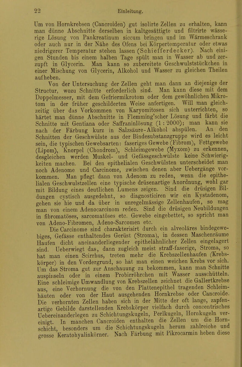 Um von Hornkrebsen (Cancroiden) gut isolirte Zellen zu erhalten, kann man dünne Abschnitte derselben in kaltgesättigte und filtrirte wässe- rige Lösung von Pankreatinum siccum bringen und im Wärmeschrank oder auch nur in der Nähe des Ofens bei Körpertemperatur oder etwas niedrigerer Temperatur stehen lassen (Schiefferdecker). Nach eini- gen Stunden bis einem halben Tage spült man in Wasser ab und zer- zupft in Glycerin. Man kann so zubereitete Geschwulststückchen in einer Mischung von Glycerin, Alkohol und Wasser zu gleichen Theilen aufheben. Von der Untersuchung der Zellen geht man dann an diejenige der Structur, wozu Schnitte erforderlich sind. Man kann diese mit dem Doppelmesser, mit dem Gefriermikrotom oder dem gewöhnlichen Mikro- tom in der früher geschilderten Weise anfertigen. Will man gleich- zeitig über das Vorkommen von Karyomitosen sich unterrichten, so härtet man dünne Abschnitte in Flemming'scher Lösung und färbt die Schnitte mit Gentiana oder Saffraninlösung (1:2000); man kann sie nach der Färbung kurz in Salzsäure-Alkohol abspülen. An den Schnitten der Geschwülste aus der Bindesubstanzgruppe wird es leicht sein, die typischen Gewebsarten: faseriges Gewebe (Fibrom), Fettgewebe (Lipom), Knorpel (Chondrom), Schleimgewebe (Myxom) zu erkennen, desgleichen werden Muskel- und Gefässgeschwülste keine Schwierig- keiten machen. Bei den epithelialen Geschwülsten unterscheidet man noch Adenome und Carcinome, zwischen denen aber Uebergänge vor- kommen. Man pflegt dann von Adenom zu reden, wenn die epithe- lialen Geschwulstzellen eine typische drüsenartige Anordnung, wohl gar mit Bildung eines deutlichen Lumens zeigen. Sind die drüsigen Bil- dungen cystisch ausgedehnt, so diagnosticiren wir ein Kystadenom, gehen sie hie und da über in unregelmässige Zellenhaufen, so mag man von einem Adenocarcinom reden. Sind die drüsigen Neubildungen in fibromatöses, sarcomatöses etc. Gewebe eingebettet, so spricht man von Adeno-Fibromen, Adeno-Sarcomen etc. Die Carcinome sind charakterisirt durch ein alveoläres bindegewe- biges, Gefässe enthaltendes Gerüst (Stroma), in dessen Maschenräume Haufen dicht aneinanderliegender epithelähnlicher Zellen eingelagert sind. Ueberwiegt das, dann zugleich meist straff-faserige, Stroma, so hat man einen Scirrhus, treten mehr die Krebszellenhaufen (Krebs- körper) in den Vordergrund, so hat man einen weichen Krebs vor sich. Um das Stroma gut zur Anschauung zu bekommen, kann man Schnitte auspinseln oder in einem Probirröhrchen mit Wasser ausschütteln. Eine schleimige Umwandlung von Krebszellen zeichnet die Gallertkrebse aus eine Verhornung die von den Plattenepithel tragenden Schleim- häuten oder von der Haut ausgehenden Hornkrebse oder Cancroide. Die verhornten Zellen haben sich in der Mitte der oft lange, zapfen- artige Gebilde darstellenden Krebskörper vielfach durch concentrisches Uebereinanderlegen zu Schichtungskugeln, Perlkugoln, Hornkugeln ver- einigt. In manchen Cancroiden enthalten die Zellen um die Horn- schicht, besonders um die Schichtungskugeln herum zahlreiche und grosse Keratohyalinkörner. Nach Färbung mit Pikrocarmin heben diese