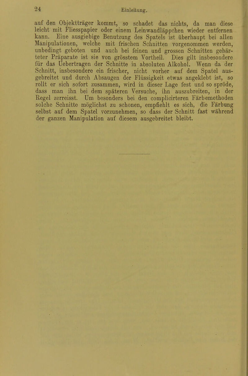 auf den Objektträger kommt, so schadet das nichts, da man diese leicht mit Fliesspapier oder einem Leinwandläppchen wieder entfernen kann. Eine ausgiebige Benutzung des Spatels ist überhaupt bei allen Manipulationen, welche mit frischen Schnitten vorgenommen werden, unbedingt geboten und auch bei feinen und grossen Schnitten gehär- teter Präparate ist sie von grösstem Vortheil. Dies gilt insbesondere für das üebertragen der Schnitte in absoluten Alkohol. Wenn da der Schnitt, insbesondere ein frischer, nicht vorher auf dem Spatel aus- gebreitet und durch Absaugen der Flüssigkeit etwas angeklebt ist, so rollt er sich sofort zusammen, wird in dieser Lage fest und so spröde, dass man ihn bei dem späteren Versuche, ihn auszubreiten, in der Regel zerreisst. Um besonders bei den complicirteren Färbemethoden solche Schnitte möglichst zu schonen, empfiehlt es sich, die Färbung selbst auf dem Spatel vorzunehmen, so dass der Schnitt fast während der ganzen Manipulation auf diesem ausgebreitet bleibt.