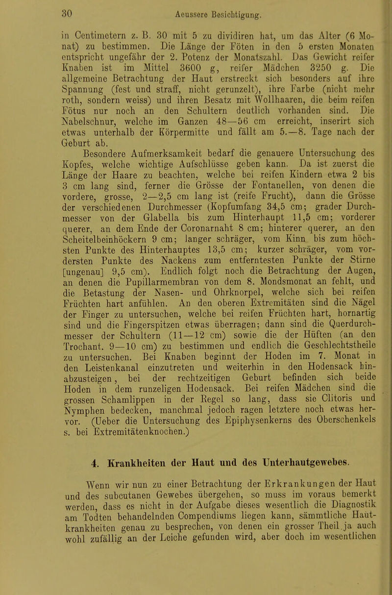 in Centimotorn z. B. 30 mit 5 zu dividiren hat, um das Alter (6 Mo- nat) zu bestimmen. Die Länge der Föten in den 5 ersten Monaten entspricht ungefähr der 2. Potenz der Monatszahl. Das Gewicht reifer Knaben ist im Mittel 3600 g, reifer Mädchen 3250 g. Die allgemeine Betrachtung der Haut erstreckt sich besonders auf ihre Spannung (fest und straif, nicht gerunzelt), ihre Farbe (nicht mehr roth, sondern weiss) und ihren Besatz mit Wollhaaren, die beim reifen Fötus nur noch an den Schultern deutlich vorhanden sind. Die Nabelschnur, welche im Ganzen 48—56 cm erreicht, inserirt sich etwas unterhalb der Körpermitte und fällt am 5.-8. Tage nach der Geburt ab. Besondere Aufmerksamkeit bedarf die genauere Untersuchung des Kopfes, welche wichtige Aufschlüsse geben kann. Da ist zuerst die Länge der Haare zu beachten, welche bei reifen Kindern etwa 2 bis 3 cm lang sind, ferner die Grösse der Fontanellen, von denen die vordere, grosse, 2—2,5 cm lang ist (reife Frucht), dann die Grösse der verschiedenen Durchmesser (Kopfumfang 34,5 cm; grader Durch- messer von der Glabella bis zum Hinterhaupt 11,5 cm; vorderer querer, an dem Ende der Coronarnaht 8 cm; hinterer querer, an den Scheitelbeinhöckern 9 cm; langer schräger, vom Kinn bis zum höch- sten Punkte des Hinterhauptes 13,5 cm; kurzer schräger, vom vor- dersten Punkte des Nackens zum entferntesten Punkte der Stirne [ungenau] 9,5 cm). Endlich folgt noch die Betrachtung der Augen, an denen die Pupillarmembran von dem 8. Mondsmonat an fehlt, und die Betastung der Nasen- und Ohrknorpel, welche sich bei reifen Früchten hart anfühlen. An den oberen Extremitäten sind die Nägel der Finger zu untersuchen, welche bei reifen Früchten hart, hornartig sind und die Fingerspitzen etwas überragen; dann sind die Querdurch- messer der Schultern (11—12 cm) sowie die der Hüften (an den Trochant. 9—10 cm) zu bestimmen und endlich die Geschlechtstheile zu untersuchen. Bei Knaben beginnt der Hoden im 7. Monat in den Leistenkanal einzutreten und weiterhin in den Hodensack hin- abzusteigen , bei der rechtzeitigen Geburt befinden sich beide Hoden in dem runzeligen Hodensack. Bei reifen Mädchen sind die grossen Schamlippen in der Regel so lang, dass sie Clitoris und Nymphen bedecken, manchmal jedoch ragen letztere noch etwas her- vor, (üeber die Untersuchung des Epiphysenkerns des Oberschenkels s. bei Extremitätenknochen.) 4. Krankheiten der Haut und des Unterliautgewebes. Wenn wir nun zu einer Betrachtung der Erkrankungen der Haut und des subcutanen Gewebes übergehen, so muss im voraus bemerkt werden, dass es nicht in der Aufgabe dieses wesentlich die Diagnostik am Todten behandelnden Oompendiums liegen kann, sämmtliche Haüt- krankheiten genau zu besprechen, von denen ein grosser Theil. ja auch wohl zufällig an der Leiche gefunden wird, aber doch im wesentlichen