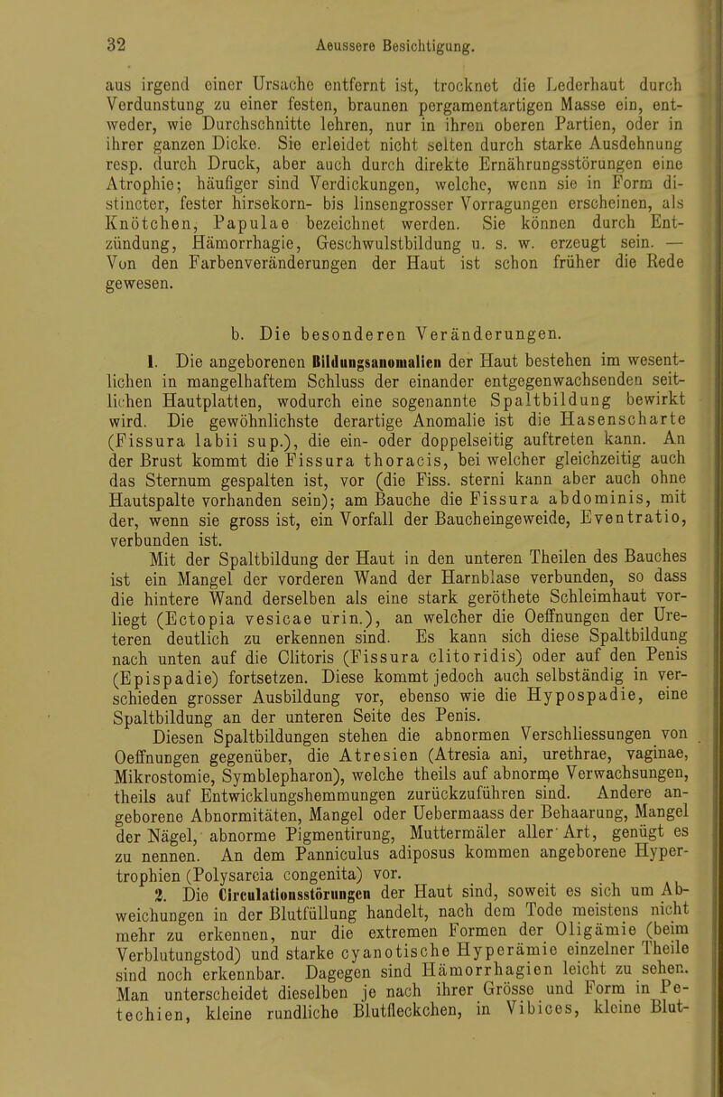 aus irgend einer Ursache entfernt ist, trocknet die Lederhaut durch Verdunstung zu einer festen, braunen pergamentartigen Masse ein, ent- weder, wie Durchschnitte lehren, nur in ihren oberen Partien, oder in ihrer ganzen Dicke. Sie erleidet nicht selten durch starke Ausdehnung resp. durch Druck, aber auch durch direkte Ernährungsstörungen eine Atrophie; häufiger sind Verdickungen, welche, wenn sie in Form di- stincter, fester hirsekorn- bis linsengrosser Vorragungen erscheinen, als Knötchen, Papulae bezeichnet werden. Sie können durch Ent- zündung, Hämorrhagie, Geschwulstbildung u. s. w. erzeugt sein. — Von den Farbenveränderungen der Haut ist schon früher die Rede gewesen. b. Die besonderen Veränderungen. 1. Die angeborenen Bildungsauonialieii der Haut bestehen im wesent- lichen in mangelhaftem Schluss der einander entgegenwachsenden seit- lichen Hautplatten, wodurch eine sogenannte Spaltbildung bewirkt wird. Die gewöhnlichste derartige Anomalie ist die Hasenscharte (Fissura labil sup.), die ein- oder doppelseitig auftreten kann. An der Brust kommt die Fissura thoracis, bei welcher gleichzeitig auch das Sternum gespalten ist, vor (die Fiss. sterni kann aber auch ohne Hautspalte vorhanden sein); am Bauche die Fissura abdominis, mit der, wenn sie gross ist, ein Vorfall der Baucheingeweide, Eventratio, verbunden ist. Mit der Spaltbildung der Haut in den unteren Theilen des Bauches ist ein Mangel der vorderen Wand der Harnblase verbunden, so dass die hintere Wand derselben als eine stark geröthete Schleimhaut vor- liegt (Ectopia vesicae urin.), an welcher die Oeffnungen der üre- teren deutlich zu erkennen sind. Es kann sich diese Spaltbildung nach unten auf die Olitoris (Fissura clitoridis) oder auf den Penis (Epispadie) fortsetzen. Diese kommt jedoch auch selbständig in ver- schieden grosser Ausbildung vor, ebenso wie die Hypospadie, eine Spaltbildung an der unteren Seite des Penis. Diesen Spaltbildungen stehen die abnormen Verschliessungen von Oeffnungen gegenüber, die Atresien (Atresia ani, urethrae, vaginae, Mikrostomie, Symblepharon), welche theils auf abnornqe Verwachsungen, theils auf Entwicklungshemmungen zurückzuführen sind. Andere an- geborene Abnormitäten, Mangel oder Uebermaass der Behaarung, Mangel der Nägel, abnorme Pigmentirung, Muttermäler aller Art, genügt es zu nennen. An dem Panniculus adiposus kommen angeborene Hyper- trophien (Polysarcia congenita) vor. 2. Die CIrculatlonsstörungcn der Haut sind, soweit es sich um Ab- weichungen in der Blutiullung handelt, nach dem Tode meistens nicht mehr zu erkennen, nur die extremen Formen der Oligämie (beim Verblutungstod) und starke cyanotische Hyperämie einzelner Theile sind noch erkennbar. Dagegen sind Hämorrhagien leicht zu sehen. Man unterscheidet dieselben je nach ihrer Grösse und Form m Pe- techien, kleine rundliche Blutfleckchen, in Vibices, klcme Blut-