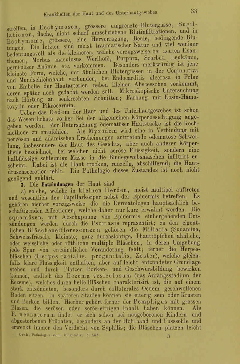 streifen in Ecchymosen, grössere umgrenzte Blutergüsse, Sugil- lationen, flache, nicht scharf umschriebene Blutinfiltrationen, und in EcchYraome, grössere, eine Hervorragung, Beule, bedingende Blu- tungen Die letzten sind meist traumatischer Natur und viel weniger bedeutungsvoll als die kleineren, welche vorzugsweise bei acuten Exan- themen Morbus maculosus Werlhofii, Purpura, Scorbut Leukämie, perniciöser Anämie etc. vorkommen. Besonders merkwürdig ist jene kleinste Form, welche, mit ähnlichen Blutergüssen in der üonjunctiva und Mundschleimhaut verbunden, bei Endocarditis ulcerosa in Eolge von Embolie der Hautarterien neben kleinen Abscesschen vorkommt, deren später noch gedacht werden soll. Mikroskopische Untersuchung nach Härtung an senkrechten Schnitten; Färbung mit Eosin-Hama- toxylin oder Pikrocarmin. , . tt , n . , • x -u Ueber das Oedem der Haut und des Unterhautgewebes ist schon das Wesentlichste vorher bei der allgemeinen Körperbesichtigung ange- geben worden. Zur Untersuchung ödematöser Hautstücke ist die Koch- methode zu empfehlen. Als Myxödem wird eine in Verbindung mit nervösen und anämischen Erscheinungen auftretende ödematöse Schwel- lung, insbesondere der Haut des Gesichts, aber auch anderer Körper- theile bezeichnet, bei welcher nicht seröse Flüssigkeit, sondern eine halbflüssige schleimige Masse in die Bindegewebsmaschen infiltrirt er- scheint. Dabei ist die Haut trocken, runzelig, abschilfernd; die Haut- drüsensecretion fehlt. Die Pathologie dieses Zustandes ist noch nicht genügend geklärt. 3. Die Entzüuduugeii der Haut sind a) solche, welche in kleinen Herden, meist multipel auftreten und wesentlich den Papillarkörper nebst der Epidermis betreffen. Es gehören hierher vorzugsweise die die Dermatologen hauptsächlich be- schäftigenden Affectionen, welche daher nur kurz erwähnt werden. Die squamösen, mit Abschuppung von Epidermis einhergehenden Ent- zündungen werden durch die Psoriasis repräsentirt; zu den eigent- lichen Bläschenefflorescenzen gehören die Miliaria (Sudamina, Schweissfriesel), kleinste, ganz durchsichtige, Thautröpfchen ähnliche, oder weissliche oder röthliche multiple Bläschen, in deren Umgebung jede Spur von entzündlicher Veränderung fehlt; ferner die Herpes- bläschen (Herpes facialis, progenitalis, Zoster), welche gleich- falls klare Flüssigkeit enthalten, aber auf leicht entzündeter Grundlage stehen und durch Platzen Borken- und Geschwürsbildung bewirken können, endlich das Eczema vesiculosum (das Anfangsstadium der Eczeme), welches durch helle Bläschen charakterisirt ist, die auf einem stark entzündeten, besonders durch collaterales Oedem geschwollenen Boden sitzen. In späteren Stadien können sie eiterig sein oder Krusten und Borken bilden. Hierher gehört ferner der Pemphigus mit grossen Blasen, die serösen oder serös-eitrigen Inhalt haben können. Als P. neonatorum findet er sich schon bei neugeborenen Kindern und abgestorbenen Früchten, besonders an der Hohlhand und Fusssohle und erweckt immer den Verdacht von Syphilis; die Bläschen platzen leicht Orlli, l'utliolog.-uiiutuMi. iJiagiiuäUk. 0. Aul).