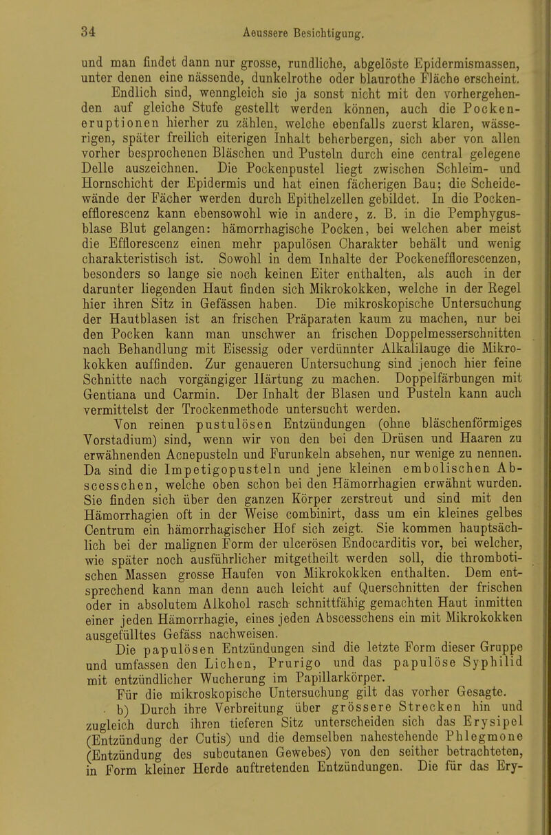 und man findet dann nur grosse, rundliche, abgelöste Epidermismassen, unter denen eine nässende, dunkelrothe oder blaurothe Fläche erscheint. Endlich sind, wenngleich sie ja sonst nicht mit den vorhergehen- den auf gleiche Stufe gestellt werden können, auch die Pocken- eruptionen hierher zu zählen, welche ebenfalls zuerst klaren, wässe- rigen, später freilich eiterigen Inhalt beherbergen, sich aber von allen vorher besprochenen Bläschen und Pusteln durch eine central gelegene Delle auszeichnen. Die Pockenpustel liegt zwischen Schleim- und Hornschicht der Epidermis und hat einen fächerigen Bau; die Scheide- wände der Fächer werden durch Epithelzellen gebildet. In die Pocken- efflorescenz kann ebensowohl wie in andere, z. B. in die Pemphygus- blase Blut gelangen: hämorrhagische Pocken, bei welchen aber meist die Efflorescenz einen mehr papulösen Charakter behält und wenig charakteristisch ist. Sowohl in dem Inhalte der Pockenefflorescenzen, besonders so lange sie noch keinen Eiter enthalten, als auch in der darunter liegenden Haut finden sich Mikrokokken, welche in der Regel hier ihren Sitz in Gefässen haben. Die mikroskopische Untersuchung der Hautblasen ist an frischen Präparaten kaum zu machen, nur bei den Pocken kann man unschwer an frischen Doppelmesserschnitten nach Behandlung mit Eisessig oder verdünnter Alkalilauge die Mikro- kokken auffinden. Zur genaueren Untersuchung sind jenoch hier feine Schnitte nach vorgängiger Härtung zu machen. Doppelfärbungen mit Gentiana und Carmin. Der Inhalt der Blasen und Pusteln kann auch vermittelst der Trockenmethode untersucht werden. Von reinen pustulösen Entzündungen (ohne bläschenförmiges Vorstadium) sind, wenn wir von den bei den Drüsen und Haaren zu erwähnenden Acnepusteln und Furunkeln absehen, nur wenige zu nennen. Da sind die Impetigopusteln und jene kleinen embolischen Ab- scesschen, welche oben schon bei den Hämorrhagien erwähnt wurden. Sie finden sich über den ganzen Körper zerstreut und sind mit den Hämorrhagien oft in der Weise combinirt, dass um ein kleines gelbes Centrum ein hämorrhagischer Hof sich zeigt. Sie kommen hauptsäch- lich bei der malignen Form der ulcerösen Endocarditis vor, bei welcher, wie später noch ausführlicher mitgetheilt werden soll, die thromboti- schen Massen grosse Haufen von Mikrokokken enthalten. Dem ent- sprechend kann man denn auch leicht auf Querschnitten der frischen oder in absolutem Alkohol rasch schnittfähig gemachten Haut inmitten einer jeden Hämorrhagie, eines jeden Abscesschens ein mit Mikrokokken ausgefülltes Gefäss nachweisen. Die papulösen Entzündungen sind die letzte Forna dieser Gruppe und umfassen den Liehen, Prurigo und das papulöse Syphilid mit entzündlicher Wucherung im Papillarkörper. Für die mikroskopische Untersuchung gilt das vorher Gesagte. • b) Durch ihre Verbreitung über grössere Strecken hin und zugleich durch ihren tieferen Sitz unterscheiden sich das Erysipel (Entzündung der Cutis) und die demselben nahestehende Phlegmone (Entzündung des subcutanen Gewebes) von den seither betrachteten, in Form kleiner Herde auftretenden Entzündungen. Die für das Ery-