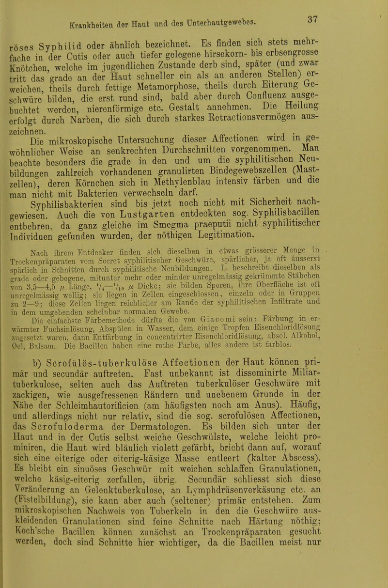 röses Syphilid oder ähnlich bezeichnet. Es finden sich stets mehr- fache in der Cutis oder auch tiefer gelegene hirsekorn- bis erbsengrosse Knötchen, welche im jugendlichen Zustande derb sind spater (und zwar tritt das grade an der Haut schneller ein als an anderen stellen) er- weichen, theils durch fettige Metamorphose, theils durch Eiterung be- schwüre bilden, die erst rund sind, bald aber durch Confluenz ausge- buchtet werden, nierenförmige etc. Gestalt annehmen. Die Heilung erfolgt durch Narben, die sich durch starkes Retractionsvermogen aus- zölcli nGTl Die mikroskopische Untersuchung dieser Affectionen wird in ge- wöhnlicher Weise an senkrechten Durchschnitten vorgenommen. Man beachte besonders die grade in den und um die syphilitischen Neu- bildungen zahlreich vorhandenen granulirten Bindegewebszellen (Mast- zellen), deren Körnchen sich in Methylenblau intensiv färben und die man nicht mit Bakterien verwechseln darf. Syphilisbakterien sind bis jetzt noch nicht mit Sicherheit nach- gewiesen. Auch die von Lustgarten entdeckten sog. Syphilisbacillen entbehren, da ganz gleiche im Smegma praeputii nicht syphilitischer Individuen gefunden wurden, der nöthigen Legitimation. Nach ihrem Entdecker finden sich dieselben in etwas grösserer Menge in Trockenpräparaten vom Secret syphilitischer Geschwüre, spärlicher, ja oft äusserst spärlich in Schnitten durch syphilitische Neubildungen. L. beschreibt dieselben als grade oder gebogene, mitunter mehr oder minder unregelmässig gekrümmte Stabchen von 3,5—4,5 fi Länge, 'A—7,0 ß Dicke; sie bilden Sporen, ihre Oberfläche ist oft unregelmässig wellig; sie liegen in Zellen eingeschlossen, einzeln oder m Gruppen zu 2—9; diese Zellen liegen reichlicher am Rande der syphilitischen Infiltrate und in dem umgebenden scheinbar normalen Gewebe. Die einfachste Färbemethode dürfte die von Giacomi sein: Färbung in er- wärmter Fuchsinlösung, Abspülen in Wasser, dem einige Tropfen Eisenchloridlösung zugesetzt waren, dann Entfärbung in concentrirter Eisenchloridlösung, absol. Alkohol, Oel, Balsam. Die Bacillen haben eine rothe Farbe, alles andere ist farblos. b) Scrofülös-tuberkulöse Affectionen der Haut können pri- mär und secundär auftreten. Fast unbekannt ist disseminirte Miliar- tuberkulose, selten auch das Auftreten tuberkulöser Geschwüre mit zackigen, wie ausgefressenen Rändern und unebenem Grunde in der Nähe der Schleimhautorificien (am häufigsten noch am Anus). Häufig, und allerdings nicht nur relativ, sind die sog. scrofulösen Affectionen, das Scrofuioderma der Dermatologen. Es bilden sich unter der Haut und in der Cutis selbst weiche Geschwülste, welche leicht pro- miniren, die Haut wird bläulich violett gefärbt, bricht dann auf, worauf sich eine eiterige oder eiterig-käsige Masse entleert (kalter Abscess). Es bleibt ein sinuöses Geschwür mit weichen schlaffen Granulationen, welche käsig-eiterig zerfallen, übrig. Secundär schliesst sich diese Voränderung an Gelenktuberkulose, an Lymphdrüsenverkäsung etc. an (Fistelbildung), sie kann aber auch (seltener) primär entstehen. Zum raikroskopi.schen Nachweis von Tuberkeln in den die Geschwüre aus- kleidenden Granulationen sind feine Schnitte nach Härtung nöthig; Koch'sche Bacillen können zunächst an Trockenpräparaten gesucht werden, doch sind Schnitte hier wichtiger, da die Bacillen meist nur