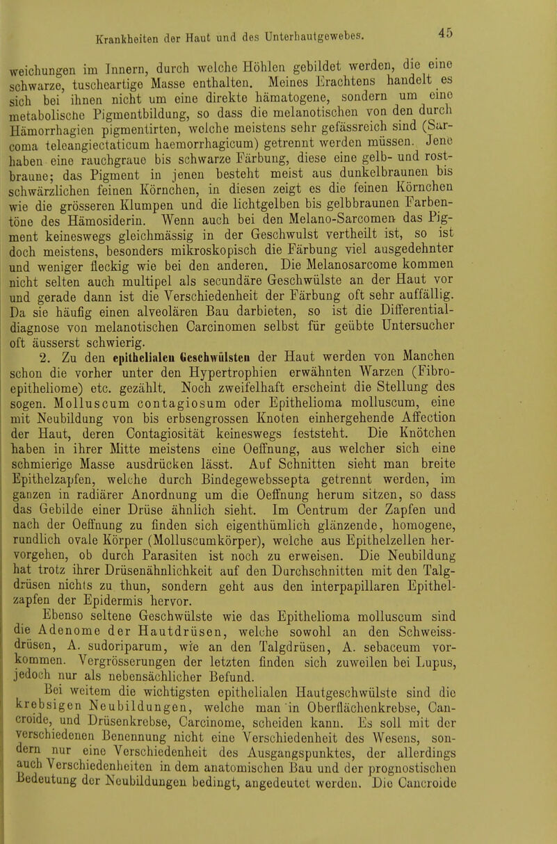 weichungen im Innern, durch welche Höhlen gebildet werden, die eine schwarze, tuscheartige Masse enthalten. Meines Erachtens handelt es sich bei ihnen nicht um eine direkte hämatogene, sondern um cmo metabolische Pigmentbildung, so dass die melanotischen von den durch Hämorrhagieu pigmentirten, welche meistens sehr gefässreich sind (Sar- coma teleangiectaticum haemorrhagicum) getrennt werden müssen. Jene haben eine rauchgrauo bis schwarze Färbung, diese eine gelb-und rost- braune; das Pigment in jenen besteht meist aus dunkelbraunen bis schwärzlichen feinen Körnchen, in diesen zeigt es die feinen Körnchen wie die grösseren Klumpen und die lichtgelben bis gelbbraunen Farben- töne des Hämosiderin. Wenn auch bei den Melano-Sarcomen das Pig- ment keineswegs gleichmässig in der Geschwulst yertheilt ist, so ist doch meistens, besonders mikroskopisch die Färbung viel ausgedehnter und weniger fleckig wie bei den anderen. Die Melanosarcome kommen nicht selten auch multipel als secundäre Geschwülste an der Haut vor und gerade dann ist die Verschiedenheit der Färbung oft sehr auffällig. Da sie häufig einen alveolären Bau darbieten, so ist die Dififerential- diagnose von melanotischen Carcinomen selbst für geübte Untersucher oft äusserst schwierig. 2. Zu den epithelialeu Geschwülsten der Haut werden von Manchen schon die vorher unter den Hypertrophien erwähnten Warzen (Fibro- epitheliome) etc. gezählt. Noch zweifelhaft erscheint die Stellung des sogen. Molluscum contagiosum oder Epithelioma moUuscum, eine mit Neubildung von bis erbsengrossen Knoten einhergehende Affection der Haut, deren Contagiosität keineswegs feststeht. Die Knötchen haben in ihrer Mitte meistens eine Oeffnung, aus welcher sich eine schmierige Masse ausdrücken lässt. Auf Schnitten sieht man breite Epithelzapfen, welche durch Bindegewebssepta getrennt werden, im ganzen in radiärer Anordnung um die Oeffnung herum sitzen, so dass das Gebilde einer Drüse ähnlich sieht. Im Centrum der Zapfen und nach der Oeffnung zu finden sich eigenthümlich glänzende, homogene, rundlich ovale Körper (MoUuscumkörper), welche aus Epithelzellen her- vorgehen, ob durch Parasiten ist noch zu erweisen. Die Neubildung hat trotz ihrer Drüsenähnlichkeit auf den Durchschnitten mit den Talg- drüsen nichts zu thun, sondern geht aus den interpapillaren Epithel- zapfen der Epidermis hervor. Ebenso seltene Geschwülste wie das Epithelioma moUuscum sind die Adenome der Hautdrüsen, welche sowohl an den Schweiss- drüsen, A. sudoriparum, wie an den Talgdrüsen, A. sebaceum vor- kommen. Vergrösserungen der letzten finden sich zuweilen bei I;upus, jedoch nur als nebensächlicher Befund. Bei weitem die wichtigsten epithelialen Hautgeschwülste sind die krebsigen Neubildungen, welche man in Oberflächenkrebse, Oan- croide, und Drüsenkrebse, Carcinome, scheiden kann. Es soll mit der verschiedenen Benennung nicht eine Verschiedenheit des Wesens, son- dern nur eine Verschiedenheit des Ausgangspunktes, der allerdings auch Verschiedenlieitcn in dem anatomischen Bau und der prognostischen Bedeutung der Neubildungen bedingt, angedeutet worden. Die Cancroide