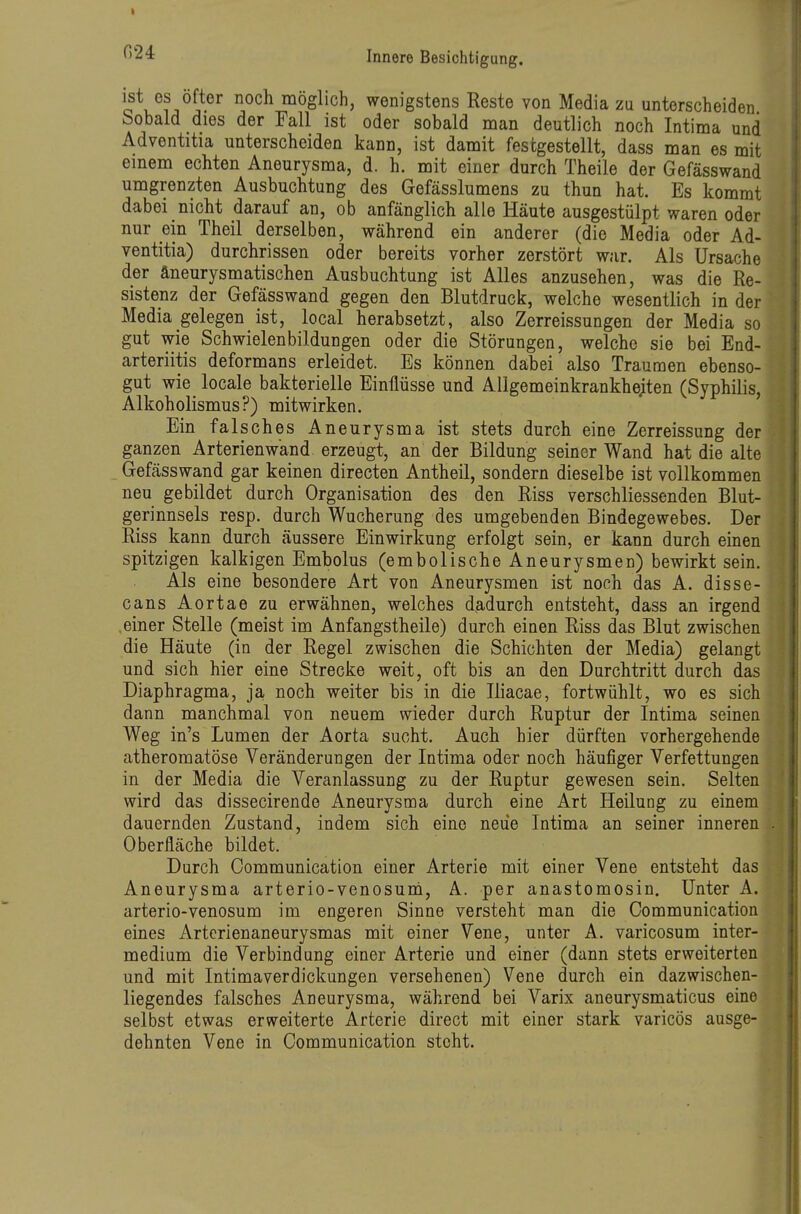 o v^^^j möglich, wenigstens Reste von Media zu unterscheiden Sobald dies der Fall ist oder sobald man deutlich noch Intima und Adventitia unterscheiden kann, ist danait festgestellt, dass man es mit einem echten Aneurysma, d. h. mit einer durch Theile der Gefässwand umgrenzten Ausbuchtung des Gefässlumens zu thun hat. Es kommt dabei nicht darauf an, ob anfänglich alle Häute ausgestülpt waren oder nur ein Theil derselben, während ein anderer (die Media oder Ad- ventitia) durchrissen oder bereits vorher zerstört war. Als Ursache der äneurysmatischen Ausbuchtung ist Alles anzusehen, was die Re- sistenz der Gefässwand gegen den Blutdruck, welche wesentlich in der Media gelegen ist, local herabsetzt, also Zerreissungen der Media so gut wie Schwielenbildungen oder die Störungen, welche sie bei End- arteriitis deformans erleidet. Es können dabei also Traumen ebenso- gut wie locale bakterielle Einflüsse und Allgemeinkrankhe;ten (Syphilis, Alkoholismus?) mitwirken. Ein falsches Aneurysma ist stets durch eine Zerreissung der ganzen Arterienwand erzeugt, an der Bildung seiner Wand hat die alte Gefässwand gar keinen directen Antheil, sondern dieselbe ist vollkommen neu gebildet durch Organisation des den Riss verschliessenden Blut- gerinnsels resp. durch Wucherung des umgebenden Bindegewebes. Der Riss kann durch äussere Einwirkung erfolgt sein, er kann durch einen spitzigen kalkigen Embolus (embolische Aneurysmen) bewirkt sein. Als eine besondere Art von Aneurysmen ist noch das A. disse- cans Aortae zu erwähnen, welches dadurch entsteht, dass an irgend einer Stelle (meist im Anfangstheile) durch einen Riss das Blut zwischen die Häute (in der Regel zwischen die Schichten der Media) gelangt und sich hier eine Strecke weit, oft bis an den Durchtritt durch das Diaphragma, ja, noch weiter bis in die Iliacae, fortwühlt, wo es sich dann manchmal von neuem wieder durch Ruptur der Intima seinen Weg in's Lumen der Aorta sucht. Auch hier dürften vorhergehende atheromatöse Veränderungen der Intima oder noch häufiger Verfettungen in der Media die Veranlassung zu der Ruptur gewesen sein. Selten wird das dissecirende Aneurysma durch eine Art Heilung zu einem dauernden Zustand, indem sich eine neue Intima an seiner inneren Oberfläche bildet. Durch Communication einer Arterie mit einer Vene entsteht das Aneurysma arterio-venosuni, A. per anastomosin. Unter A. arterio-venosum im engeren Sinne versteht man die Communication eines Artcrienaneurysmas mit einer Vene, unter A. varicosum inter- medium die Verbindung einer Arterie und einer (dann stets erweiterten und mit Intimaverdickungen versehenen) Vene durch ein dazwischen- liegendes falsches Aneurysma, während bei Varix aneurysmaticus eine selbst etwas erweiterte Arterie direct mit einer stark varicös ausge- dehnten Vene in Communication steht.