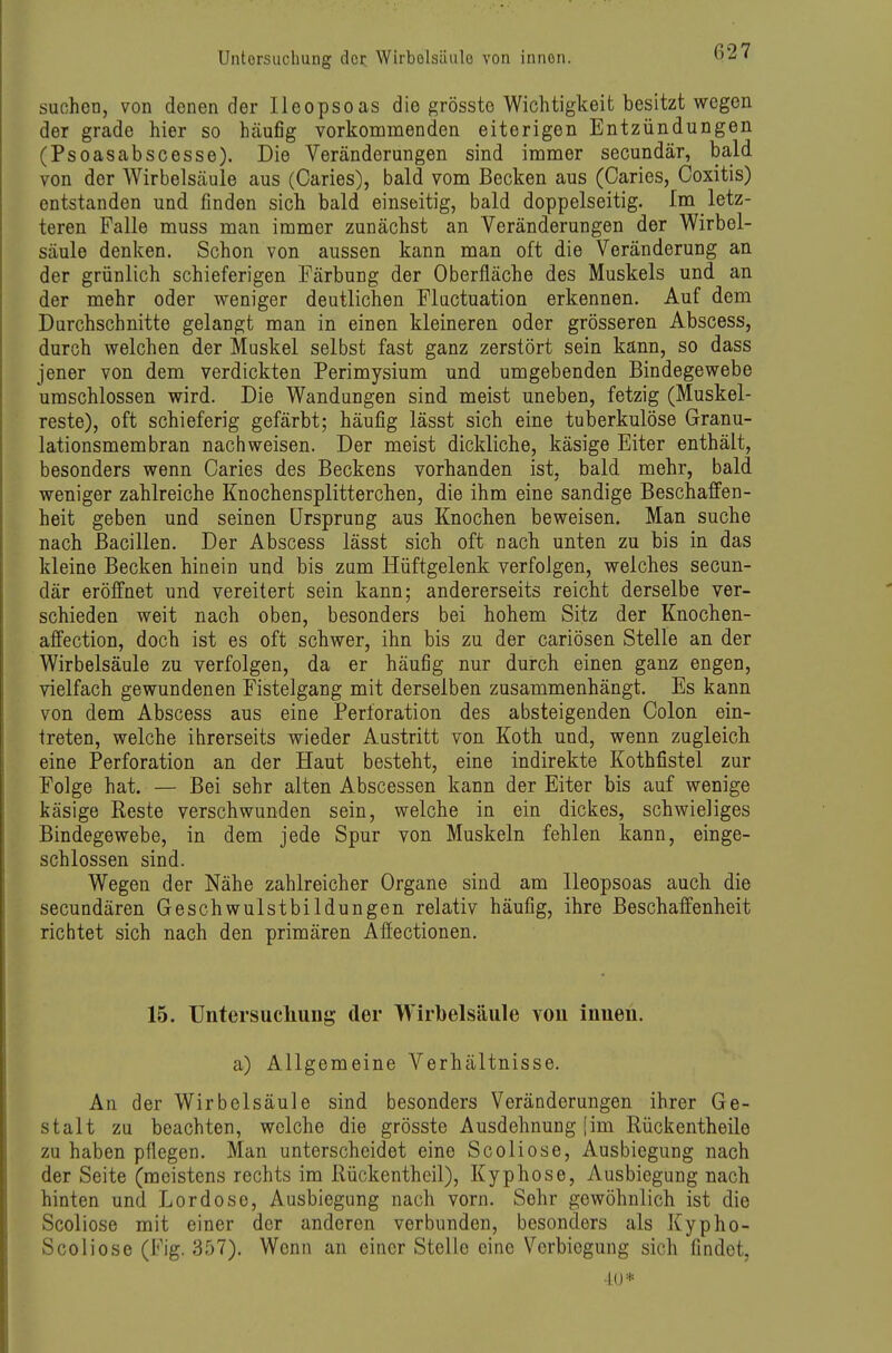 suchen, von denen der IIeopsoas die grösste Wichtigkeit besitzt wegen der grade hier so häufig vorkommenden eiterigen Entzündungen (Psoasabscesse). Die Veränderungen sind immer secundär, bald von der Wirbelsäule aus (Caries), bald vom Becken aus (Caries, Coxitis) entstanden und finden sich bald einseitig, bald doppelseitig. Im letz- teren Falle muss man immer zunächst an Veränderungen der Wirbel- säule denken. Schon von aussen kann man oft die Veränderung an der grünlich schieferigen Färbung der Oberfläche des Muskels und an der mehr oder weniger deutlichen Fluctuation erkennen. Auf dem Durchschnitte gelangt man in einen kleineren oder grösseren Abscess, durch welchen der Muskel selbst fast ganz zerstört sein kann, so dass jener von dem verdickten Perimysium und umgebenden Bindegewebe umschlossen wird. Die Wandungen sind meist uneben, fetzig (Muskel- reste), oft schieferig gefärbt; häufig lässt sich eine tuberkulöse Granu- lationsmembran nachweisen. Der meist dickliche, käsige Eiter enthält, besonders wenn Caries des Beckens vorhanden ist, bald mehr, bald weniger zahlreiche Knochensplitterchen, die ihm eine sandige Beschaffen- heit geben und seinen Ursprung aus Knochen beweisen. Man suche nach Bacillen. Der Abscess lässt sich oft nach unten zu bis in das kleine Becken hinein und bis zum Hüftgelenk verfolgen, welches secun- där eröffnet und vereitert sein kann; andererseits reicht derselbe ver- schieden weit nach oben, besonders bei hohem Sitz der Knochen- affection, doch ist es oft schwer, ihn bis zu der cariösen Stelle an der Wirbelsäule zu verfolgen, da er häufig nur durch einen ganz engen, vielfach gewundenen Fistelgang mit derselben zusammenhängt. Es kann von dem Abscess aus eine Perforation des absteigenden Colon ein- treten, welche ihrerseits wieder Austritt von Koth und, wenn zugleicli eine Perforation an der Haut besteht, eine indirekte Kothfistel zur Folge hat. — Bei sehr alten Abscessen kann der Eiter bis auf wenige käsige Reste verschwunden sein, welche in ein dickes, schwieliges Bindegewebe, in dem jede Spur von Muskeln fehlen kann, einge- schlossen sind. Wegen der Nähe zahlreicher Organe sind am lleopsoas auch die secundären Geschwulstbildungen relativ häufig, ihre Beschaffenheit richtet sich nach den primären Afiectionen. 15. Untersucliung der Wirbelsäule von innen. a) Allgemeine Verhältnisse. An der Wirbelsäule sind besonders Veränderungen ihrer Ge- stalt zu beachten, welche die grösste Ausdehnung [im Rückentheile zu haben pflegen. Man unterscheidet eine Scoliose, Ausbiegung nach der Seite (meistens rechts im Rückentheil), Kyphose, Ausbiegung nach hinten und Lordose, Ausbiegung nach vorn. Sehr gewöhnlich ist die Scoliose mit einer der anderen verbunden, besonders als Kypho- Scoliose (Fig. 357). Wenn an einer Stelle eine Verbiogung sich findet, ■10*