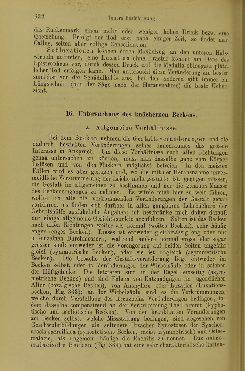 das Rückenmark einon mehr oder weniger hohen Druck bezw eine Quetschung. Erfolgt der Tod erst nach einiger Zeit, so findet man Gallus, selten aber völlige Consolidation. Subluxationen können durch Muskelzug an den unteren Hals- wirbeln auftreten, eine Luxation ohne Practur kommt am Dens des Epistropheus vor, durch dessen Druck auf die MeduUa oblongata plötz- licher Tod erfolgen kann. Man untersucht diese Veränderung am besten zunächst von der Schädelhöhle aus, bei den anderen gibt immer ein Längsschnitt (mit der Säge nach der Herausnahme) die beste üeber- sicht. 16. Untersuchung des knöchernen Beckens. a. Allgemeine Verhältnisse, Bei dem Becken nehmen die Gestaltsveränderungen und die dadurch bewirkten Veränderungen seines Innenraumes das grösste Interesse in Anspruch. Um diese Verhältnisse nach allen Richtungen genau untersuchen zu können, muss man dasselbe ganz vom Körper loslösen und von den Muskeln möglichst befreien. In den meisten Fällen wird es aber genügen und, wo die mit der Herausnahme unver- meidliche Verstümmelung der Leiche nicht gestattet ist, genügen müssen, die Gestalt im allgemeinen zu bestimmen und nur die genauen Maasse des Beckeneinganges zu nehmen. Es würde mich hier zu weit führen, wollte ich alle die vorkommenden Veränderungen der Gestalt genau vorführen, es finden sich darüber in allen gangbaren Lehrbüchern der Geburtshülfe ausführliche Angaben; ich beschränke mich daher darauf, nur einige allgemeine Gesichtspunkte anzuführen. Selten ist das Becken nach allen Richtungen weiter als normal (weites Becken), sehr häufig enger (enges Becken). Dieses ist entweder gleichmässig eng oder nur in einzelnen Durchmessern, während andere normal grass oder sogar grösser sind; entweder ist. die Verengerung auf beiden Seiten ungefähr gleich (symmetrische Becken), oder sie ist ungleich (asymmetrische Becken). Die Ursache der Gestaltsveränderung liegt entweder im Becken selbst, oder in Veränderungen der Wirbelsäule oder in solchen der Hüftgelenke. Die letzteren sind in der Regel einseitig (asym- metrische Becken) und sind Folgen von Entzündungen im jugendlichen Alter (coxalgische Becken), von Anchylose oder' Luxation (Luxations- becken, Fig. 363); an der Wirbelsäule sind es die Verkrümmungen, welche durch Verstellung des Kreuzbeins Veränderungen bedingen, in- dem dasselbe compensirend an der Verkrümmung Theil nimmt (kypho- tische und scoliotische Becken). Von den krankhaften Veränderungen am Becken selbst, welche Missstaltung bedingen, sind abgesehen von Geschwulstbildungen als seltenere Ursachen Synostosen der Synchon- drosis sacroiliaca (synostotische Becken, meist asymmetrisch) und Osteo- malacie, als ungemein häufige die Rachitis zu nennen. Das osteo- malacische Becken (Fig, 364) hat eine sehr charakteristische karten-