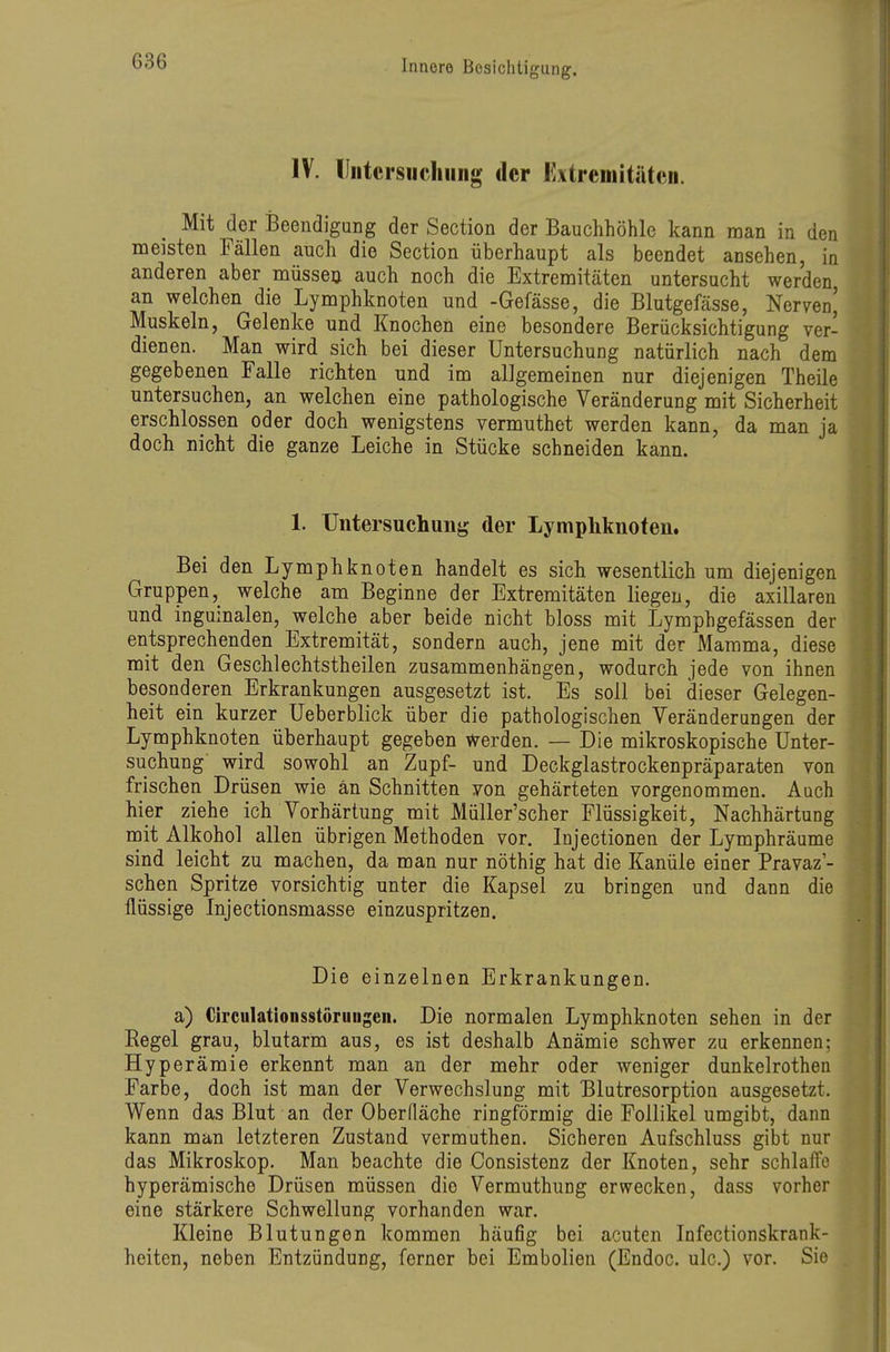 IV. lliitcrsiichiiiig der Extreniitätcii. Mit der Beendigung der Section der Bauchhöhle kann man in den meisten Fällen auch die Section überhaupt als beendet ansehen, in anderen aber müssen auch noch die Extremitäten untersucht werden, an welchen die Lymphknoten und -Gefässe, die Blutgefässe, Nerven^ Muskeln, Gelenke und Knochen eine besondere Berücksichtigung ver- dienen. Man wird sich bei dieser Untersuchung natürlich nach dem gegebenen Falle richten und im allgemeinen nur diejenigen Theile untersuchen, an welchen eine pathologische Veränderung mit Sicherheit erschlossen oder doch wenigstens vermuthet werden kann, da man ja doch nicht die ganze Leiche in Stücke schneiden kann. 1. Untersuchung der Lymphknoten. Bei den Lymphknoten handelt es sich wesentlich um diejenigen Gruppenwelche am Beginne der Extremitäten liegen, die axillaren und inguinalen, welche aber beide nicht bloss mit Lymphgefässen der entsprechenden Extremität, sondern auch, jene mit der Mamma, diese mit den Geschlechtstheilen zusammenhängen, wodurch jede von ihnen besonderen Erkrankungen ausgesetzt ist. Es soll bei dieser Gelegen- heit ein kurzer üeberblick über die pathologischen Veränderungen der Lymphknoten überhaupt gegeben Werden. — Die mikroskopische Unter- suchung wird sowohl an Zupf- und Deckglastrockenpräparaten von frischen Drüsen wie an Schnitten von gehärteten vorgenommen. Auch hier ziehe ich Vorhärtung mit MüUer'scher Flüssigkeit, Nachhärtung mit Alkohol allen übrigen Methoden vor. Injectionen der Lymphräume sind leicht zu machen, da man nur nöthig hat die Kanüle einer Pravaz'- schen Spritze vorsichtig unter die Kapsel zu bringen und dann die flüssige Injectionsmasse einzuspritzen. Die einzelnen Erkrankungen. a) Ch'culationsstöniiigen. Die normalen Lymphknoten sehen in der Regel grau, blutarm aus, es ist deshalb Anämie schwer zu erkennen; Hyperämie erkennt man an der mehr oder weniger dunkelrothen Farbe, doch ist man der Verwechslung mit Blutresorption ausgesetzt. Wenn das Blut an der Oberfläche ringförmig die Follikel umgibt, dann kann man letzteren Zustand vermuthen. Sicheren Aufschluss gibt nur das Mikroskop. Man beachte die Consistenz der Knoten, sehr schlaffe hyperämische Drüsen müssen die Vermuthung erwecken, dass vorher eine stärkere Schwellung vorhanden war. Kleine Blutungen kommen häufig bei acuten Infectionskrank- heiten, neben Entzündung, ferner bei Embolien (Endoc. ulc.) vor. Sie
