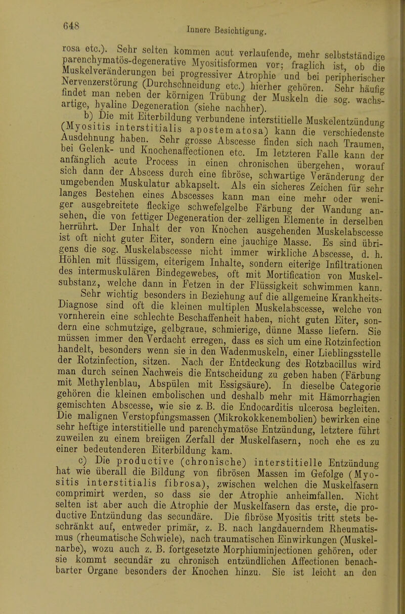 rosa etc.). Sehr selten kommen acut verlaufende, mehr selbstständ-v. parenchymatos-degenerative Myositisformen vor; fraglich st ob |e Muskelveranderungen bei progressiver Atrophie und be peripherLh Nervenzerstorung (Durchschneidung etc.) hierher gehören.^ Set Sfig fmdet naan neben der körnigen Trübung der Muskeln die sog. wach ^ artige, hyalme Degeneration (siehe nachher). ^ rMvo^H^f i^i^ verbundene interstitielle Muskelentzündung St ^^«^^^^Ifi^s apostematosa) kann die verschiedenst! Ausdehnung haben. Sehr grosse Abscesse finden sich nach Traumen, bei Gelenk- und Knochenaffectionen etc. Im letzteren Falle kann der ^fÄ A^^'^^'f '^^'^ chronischen übergehen, worauf sich dann der Abscess durch eine fibröse, schwartige Veränderung der umgebenden Muskulatur abkapselt. Als ein sicheres Zeichen für sehJ langes Bestehen eines Abscesses kann man eine mehr oder weni- ger ausgebreitete fleckige schwefelgelbe Färbung der Wandung an- sehen die von fettiger Degeneration der- zelligen Elemente in derselben herrührt. Der Inhalt der von Knochen ausgehenden Muskelabscesse ist Ott nicht guter Eiter, sondern eine jauchige Masse. Es sind übri- gens die sog Muskelabscesse nicht immer wirkliche Abscesse d h Hohlen mit flussigem, eiterigem Inhalte, sondern eiterige Infiltrationen des intermuskulären Bindegewebes, oft mit Mortification von Muskel- substanz, welche dann in Fetzen in der Flüssigkeit schwimmen kann feehr wichtig besonders in Beziehung auf die aUgemeine Krankheits- Diagnose sind oft die kleinen multiplen Muskelabscesse, welche von vornherein eine schlechte Beschaffenheit haben, nicht guten Eiter, son- dern eine schmutzige, gelbgraue, schmierige, dünne Masse liefern. Sie müssen immer den Verdacht erregen, dass es sich um eine Rotzinfection handelt, besonders wenn sie in den Wadenmuskeln, einer Lieblingsstelle der Rotzinfection, sitzen. Nach der Entdeckung des Rotzbacillus wird man durch seinen Nachweis die Entscheidung zu geben haben (Färbung mit Methylenblau, Abspülen mit Essigsäure). In dieselbe Categorie gehören die kleinen embolischen und deshalb mehr mit Hämorrhagien gemischten Abscesse, wie sie z. B. die Endocarditis ulcerosa begleiten. Die malignen Verstopfungsmassen (Mikrokokkenembolien) bewirken eine sehr heftige interstitielle und parenchymatöse Entzündung, letztere führt zuweilen zu einem breiigen Zerfall der Muskelfasern, noch ehe es zu einer bedeutenderen Eiterbildung kam. c) Die productive (chronische) interstitielle Entzündung hat wie überall die Bildung von fibrösen Massen im Gefolge (Myo- sitis interstitialis fibrosa), zwischen welchen die Muskelfasern comprimirt werden, so dass sie der Atrophie anheimfallen. Nicht selten ist aber auch die Atrophie der Muskelfasern das erste, die pro- ductive Entzündung das secundäre. Die fibröse Myositis tritt stets be- schränkt auf, entweder primär, z. B. nach langdauerndem Rheumatis- mus (rheumatische Schwiele), nach traumatischen Einwirkungen (Muskel- narbe), wozu auch z. B. fortgesetzte Morphiuminjectionen gehören, oder sie kommt secundär zu chronisch entzündlichen Affectionen benach- barter Organe besonders der Knochen hinzu. Sie ist leicht an den
