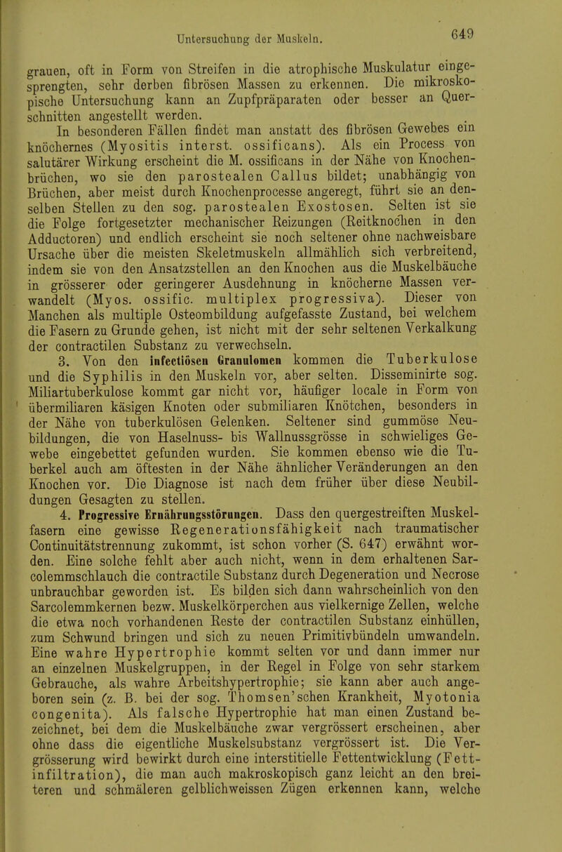 grauen, oft in Form von Streifen in die atrophische Muskulatur einge- sprengten, sehr derben fibrösen Massen zu erkennen. Die mikrosko- pische Untersuchung kann an Zupfpräparaten oder besser an Quer- schnitten angestellt werden. In besonderen Fällen findet man anstatt des fibrösen Gewehes ein knöchernes (Myositis interst. ossificans). Als ein Process von salutärer Wirkung erscheint die M. ossificans in der Nähe von Knochen- brüchen, wo sie den parostealen Gallus bildet; unabhängig von Brüchen, aber meist durch Knochenprocesse angeregt, führt sie an den- selben Stellen zu den sog. parostealen Exostosen. Selten ist sie die Folge fortgesetzter mechanischer Heizungen (Reitknoclien in den Addüctoren) und endlich erscheint sie noch seltener ohne nachweisbare Ursache über die meisten Skeletmuskeln allmählich sich verbreitend, indem sie von den Ansatzstellen an den Knochen aus die Muskelbäuche in grösserer oder geringerer Ausdehnung in knöcherne Massen ver- wandelt (Myos. ossific. multiplex progressiva). Dieser von Manchen als multiple Osteombildung aufgefasste Zustand, bei welchem die Fasern zu Grunde gehen, ist nicht mit der sehr seltenen Verkalkung der contractilen Substanz zu verwechseln. 3, Von den infedlöseii Granulomen kommen die Tuberkulose und die Syphilis in den Muskeln vor, aber selten. Disseminirte sog. Miliartuberkulose kommt gar nicht vor, häufiger locale in Form von übermiliaren käsigen Knoten oder submiliaren Knötchen, besonders in der Nähe von tuberkulösen Gelenken. Seltener sind gummöse Neu- bildungen, die von Haselnuss- bis Wallnussgrösse in schwieliges Ge- webe eingebettet gefunden wurden. Sie kommen ebenso wie die Tu- berkel auch am öftesten in der Nähe ähnlicher Veränderungen an den Knochen vor. Die Diagnose ist nach dem früher über diese Neubil- dungen Gesagten zu stellen. 4. Progressive Ernährungsstörungen. Dass den quergestreiften Muskel- fasern eine gewisse Regenerationsfähigkeit nach traumatischer Continuitätstrennung zukommt, ist schon vorher (S. 647) erwähnt wor- den. Eine solche fehlt aber auch nicht, wenn in dem erhaltenen Sar- colemmschlauch die contractile Substanz durch Degeneration und Necrose unbrauchbar geworden ist. Es bilden sich dann wahrscheinlich von den Sarcolemmkernen bezw. Muskelkörperchen aus vielkernige Zellen, welche die etwa noch vorhandenen Reste der contractilen Substanz einhüllen, zum Schwund bringen und sich zu neuen Primitivbündeln umwandeln. Eine wahre Hypertrophie kommt selten vor und dann immer nur an einzelnen Muskelgruppen, in der Regel in Folge von sehr starkem Gebrauche, als wahre Arbeitshypertrophie; sie kann aber auch ange- boren sein (z. B. bei der sog. Thomsen'sehen Krankheit, Myotonia congenita). Als falsche Hypertrophie hat man einen Zustand be- zeichnet, bei dem die Muskelbäuche zwar vergrössert erscheinen, aber ohne dass die eigentliche Muskelsubstanz vergrössert ist. Die Ver- grösserung wird bewirkt durch eine interstitielle Fettentwicklung (Fett- infiltration), die man auch makroskopisch ganz leicht an den brei- teren und schmäleren gelblichweissen Zügen erkennen kann, welche