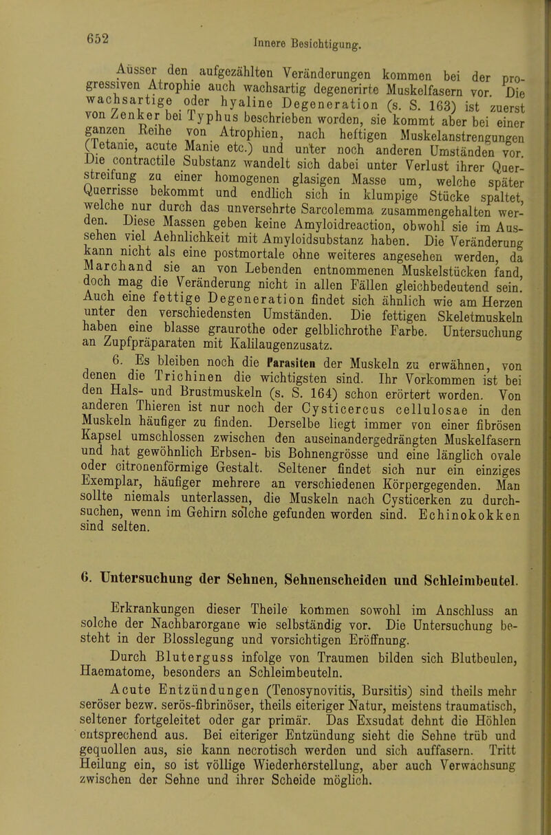 Ausser den aufgezählten Veränderungen kommen bei der pro- gressiven Atrophie auch wachsartig degenerirte Muskelfasern vor Die wachsartige oder hyaline Degeneration (s. S. 163) ist zuerst von Zenker bei Typhus beschrieben worden, sie kommt aber bei einer ganzen Keihe von Atrophien, nach heftigen Muskelanstrengungen (letanie acute Marne etc.) und unter noch anderen ümstäaden vor Die contractile Substanz wandelt sich dabei unter Verlust ihrer Qaer- streitung zu emer homogenen glasigen Masse um, welche später Querrisse bekommt und endlich sich in klumpige Stücke spaltet welche nur durch das unversehrte Sarcolemma zusammengehalten wer- den. Diese Massen geben keine Amyloidreaction, obwohl sie im Aus- sehen viel Aehnlichkeit mit Amyloidsubstanz haben. Die Veränderung kann nicht als eine postmortale ohne weiteres angesehen werden, da Marchand sie an von Lebenden entnommenen Muskelstücken fand doch mag die Veränderung nicht in allen Fällen gleichbedeutend sein' Auch eine fettige Degeneration findet sich ähnlich wie am Herzen unter den verschiedensten Umständen. Die fettigen Skeletmuskeln haben eine blasse graurothe oder gelblichrothe Farbe. Untersuchung an Zupfpräparaten mit Kalilaugenzusatz. 6. Es bleiben noch die Parasiten der Muskeln zu erwähnen, von denen die Trichinen die wichtigsten sind. Ihr Vorkommen ist bei den Hals- und Brustmuskeln (s. S. 164) schon erörtert worden. Von anderen Thieren ist nur noch der Cysticercus cellulosae in den Muskeln häufiger zu finden. Derselbe liegt immer von einer fibrösen Kapsel umschlossen zwischen den auseinandergedrängten Muskelfasern und hat gewöhnlich Erbsen- bis Bohnengrösse und eine länglich ovale oder citronenförmige Gestalt. Seltener findet sich nur ein einziges Exemplar, häufiger mehrere an verschiedenen Körpergegenden. Man sollte niemals unterlassen, die Muskeln nach Cysticerken zu durch- suchen, wenn im Gehirn solche gefunden worden sind. Echinokokken sind selten. 6. Untersuchung der Sehnen, Sehnenscheiden und Schleimbeutel. Erkrankungen dieser Theile kommen sowohl im Anschluss an solche^ der Nachbarorgane wie selbständig vor. Die Untersuchung be- steht in der Blosslegung und vorsichtigen Eröffnung. Durch Bluterguss infolge von Traumen bilden sich Blutbeulen, Haematome, besonders an Schleimbeuteln. Acute Entzündungen (Tenosynovitis, Bursitis) sind theils mehr seröser bezw. serös-fibrinöser, theils eiteriger Natur, meistens traumatisch, seltener fortgeleitet oder gar primär. Das Exsudat dehnt die Höhlen entsprechend aus. Bei eiteriger Entzündung sieht die Sehne trüb und gequollen aus, sie kann necrotisch werden und sich auffasern. Tritt Heilung ein, so ist völlige Wiederherstellung, aber auch Verwachsung zwischen der Sehne und ihrer Scheide möglich.