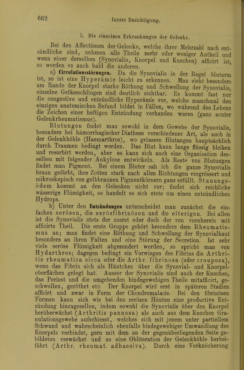 5. Die einzelnen Erkrankungen der Gelenke. Bei den Affectionen der Gelenke, welche ihrer Mehrzahl nach ent- zündliche sind, nehmen alle Theile mehr oder weniger Antheil und wenn einer derselben (Synovialis, Knorpel und Knochen) afficirt ist so werden es auch bald die anderen. ' a) Circulationsstöruiigen. Da die Synovialis in der Regel blutarm ist, so ist eine Hyperämie leicht zu erkennen. Man sieht besonders am Rande der Knorpel starke Röthung und Schwellung der Synovialis einzelne Gefässschlingen sind deutlich sichtbar. Es kommt fast nur die congestive und entzündliche Hyperämie vor, welche manchmal den einzigen anatomischen Befund bildet in Fällen, wo während des Lebens die Zeichen einer heftigen Entzündung vorhanden waren (ganz acuter Gelenkrh eum atismus). Blutungen findet man sowohl in dem Gewebe der Synovialis, besonders bei hämorrhagischer Diathese verschiedener Art, als auch in der Gelenkhöhle (Haemarthros), wo grössere Blutungen hauptsächlich durch Traumen bedingt werden. Das Blut kann lange flüssig bleiben und resorbirt werden, aber es kann sich auch eine Organisation des- selben mit folgender Ankylose entwickeln. Als Rest« von Blutungen findet man Pigment. Bei einem Bluter sah ich die ganze Synovialis braun gefärbt, ihre Zotten stark nach allen Richtungen vergrössert und mikroskopisch von gelbbraunen Pigmentkörnern ganz erfüllt. St auungs- ödem kommt an den Gelenken nicht vor; findet sich reichliche wässerige Flüssigkeit, so handelt es sich stets um einen entzündlichen Hydrops. b) Unter den EntzuuduDgen unterscheidet man zunächst die ein- fachen serösen, die serösfibrinösen und die eiterigen. Bei aUen ist die Synovialis stets der zuerst oder doch der von vornherein mit afficirte Theil. Die erste Gruppe gehört besonders dem Rheumatis- mus an; man findet eine Röthung und Schwellung der Synovialhaut besonders an ihren Palten und eine Störung der Secretion. Ist sehr viele seröse Flüssigkeit abgesondert worden, so spricht man von Hydarthros; dagegen bedingt ein Vorwiegen des Fibrins die Arthri- tis rheumatica sicca oder die Arthr. fibrinosa (oder crouposa), wenn das Fibrin sich als Häutchen über die Synovial- und Knorpel- oberflächen gelegt hat. Ausser der Synovialis sind auch der Knochen, das Periost und die umgebenden bindegewebigen Theile mitafficirt, ge- schwollen, geröthet etc. Der Knorpel wird erst in späteren Stadien afficirt und zwar in Form der Chondromalacie. Bei den fibrinösen Formen kann sich wie bei den serösen Häuten eine productive Ent- zündung hinzugesellen, indem sowohl die Synovialis über den Knorpel herüberwächst (Arthritis pannosa) als auch aus dem Knochen Gra- nulationsgewebe aufschiesst, welches sich mit jenem unter partiellem Schwund und wahrscheinlich ebenfalls bindegewebiger Umwandlung des Knorpels verbindet, gern mit dem an der gegenüberliegenden Seite ge- bildeten verwächst und so eine Obliteration der Gelenkhöhle herbei- führt (Arthr. rheumat. adhaesiva). Durch eine Verknöcherung