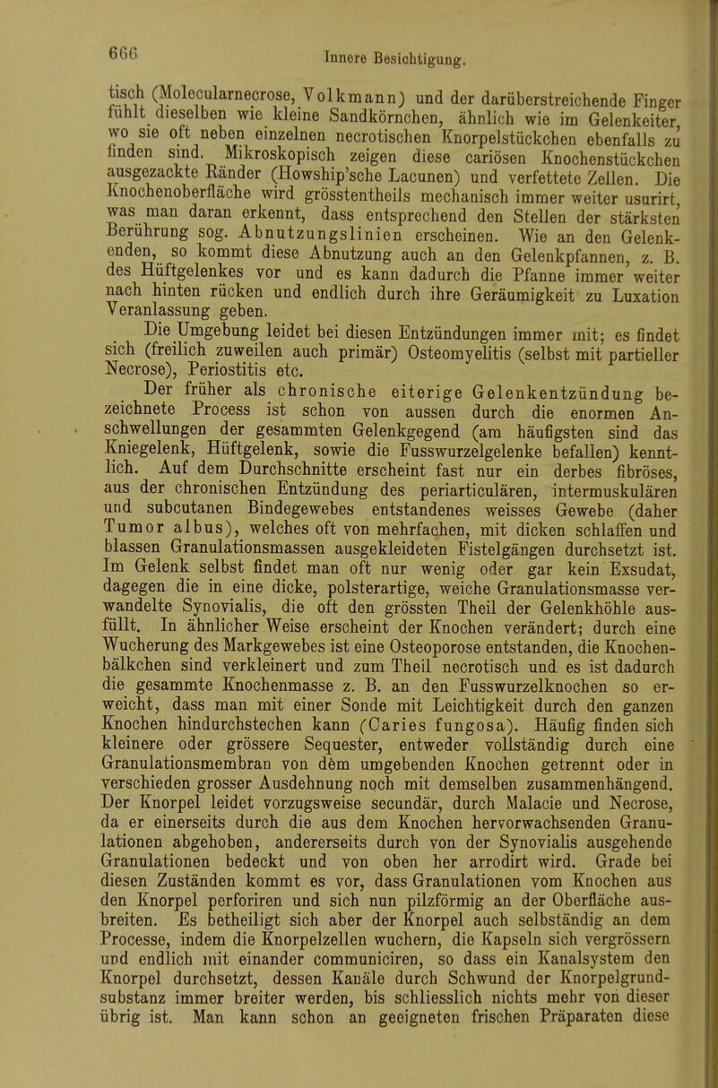 tisch (Molecularnecrose, Volkmann) und der darüberstreichende Finger tuhlt dieselben wie kleine Sandkörnchen, ähnlich wie im Gelenkeiter wo sie oft neben einzelnen necrotischen Knorpelstückchen ebenfalls zu linden sind. Mikroskopisch zeigen diese cariösen Knochenstückchen ausgezackte Ränder (Howship'sche Lacunen) und verfettete Zellen. Die Knochenoberfläche wird grösstentheils mechanisch immer weiter usurirt was man daran erkennt, dass entsprechend den Stellen der stärksten Berührung sog. Abnutzungslinien erscheinen. Wie an den Gelenk- enden, so kommt diese Abnutzung auch an den Gelenkpfannen, z. B. des Hüftgelenkes vor und es kann dadurch die Pfanne immer weiter nach hinten rücken und endlich durch ihre Geräumigkeit zu Luxation Veranlassung geben. Die Umgebung leidet bei diesen Entzündungen immer mit; es findet sich (freilich zuweilen auch primär) Osteomyelitis (selbst mit partieller Necrose), Periostitis etc. Der früher als chronische eiterige Gelenkentzündung be- zeichnete Process ist schon von aussen durch die enormen An- schwellungen der gesammten Gelenkgegend (am häufigsten sind das Kniegelenk, Hüftgelenk, sowie die Fusswurzelgelenke befallen) kennt- lich. Auf dem Durchschnitte erscheint fast nur ein derbes fibröses, aus der chronischen Entzündung des periarticulären, intermuskulären und subcutanen Bindegewebes entstandenes weisses Gewebe (daher Tumor albus), welches oft von mehrfachen, mit dicken schlaffen und blassen Granulationsmassen ausgekleideten Fistelgängen durchsetzt ist. Im Gelenk selbst findet man oft nur wenig oder gar kein Exsudat, dagegen die in eine dicke, polsterartige, weiche Granulationsmasse ver- wandelte Synovialis, die oft den grössten Theil der Gelenkhöhle aus- füllt. In ähnlicher Weise erscheint der Knochen verändert; durch eine Wucherung des Markgewebes ist eine Osteoporose entstanden, die Knochen- bälkchen sind verkleinert und zum Theil necrotisch und es ist dadurch die gesammte Knochenmasse z. B. an den Fusswurzelknochen so er- weicht, dass man mit einer Sonde mit Leichtigkeit durch den ganzen Knochen hindurchstechen kann (Caries fungosa). Häufig finden sich kleinere oder grössere Sequester, entweder vollständig durch eine Granulationsmembran von dem umgebenden Knochen getrennt oder in verschieden grosser Ausdehnung noch mit demselben zusammenhängend. Der Knorpel leidet vorzugsweise secundär, durch Malacie und Necrose, da er einerseits durch die aus dem Knochen hervorwachsenden Granu- lationen abgehoben, andererseits durch von der Synovialis ausgehende Granulationen bedeckt und von oben her arrodirt wird. Grade bei diesen Zuständen kommt es vor, dass Granulationen vom Knochen aus den Knorpel perforiren und sich nun pilzförmig an der Oberfläche aus- breiten. Es betheiligt sich aber der Knorpel auch selbständig an dem Processe, indem die Knorpelzellen wuchern, die Kapseln sich vergrössern und endlich mit einander communiciren, so dass ein Kanalsystem den Knorpel durchsetzt, dessen Kanäle durch Schwund der Knorpelgrund- substanz immer breiter werden, bis schliesslich nichts mehr von dieser übrig ist. Man kann schon an geeigneten frischen Präparaten diese