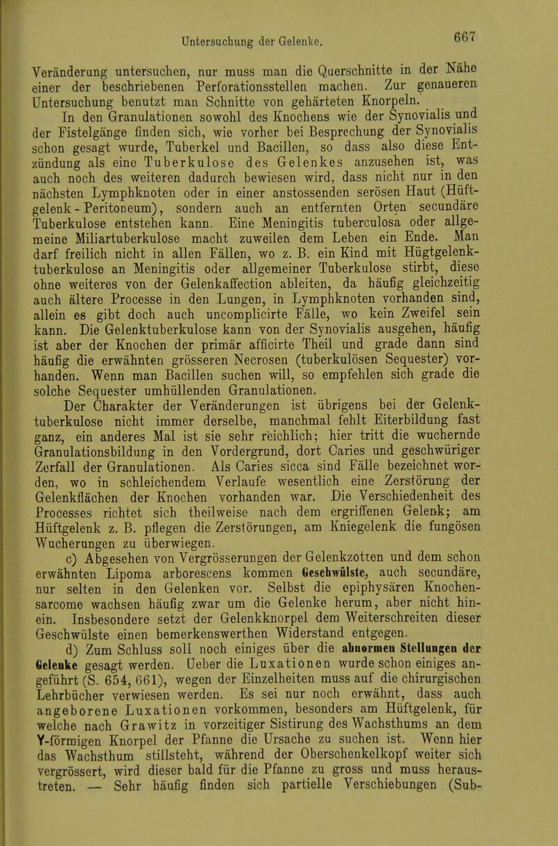 Veränderung untersuchen, nur muss man die Qaerschnitte in der Nähe einer der beschriebenen Perforationsstellen raachen. Zur genaueren Untersuchung benutzt man Schnitte von gehärteten Knorpeln. In den Granulationen sowohl des Knochens wie der Synovialis und der Fistelgänge finden sich, wie vorher bei Besprechung der Synovialis schon gesagt wurde, Tuberkel und Bacillen, so dass also diese Ent- zündung als eine Tuberkulose des Gelenkes anzusehen ist, was auch noch des weiteren dadurch bewiesen wird, dass nicht nur in den nächsten Lymphknoten oder in einer anstossenden serösen Haut (Hüft- gelenk - Peritoneum), sondern auch an entfernten Orten secundäre Tuberkulose entstehen kann. Eine Meningitis tuberculosa oder allge- meine Miliartuberkulose macht zuweilen dem Leben ein Ende. Man darf freilich nicht in allen Fällen, wo z. B. ein Kind mit Hügtgelenk- tuberkulose an Meningitis oder allgemeiner Tuberkulose stirbt, diese ohne weiteres von der Gelenkaffection ableiten, da häufig gleichzeitig auch ältere Processe in den Lungen, in Lymphknoten vorhanden sind, allein es gibt doch auch uncomplicirte Fälle, wo kein Zweifel sein kann. Die Gelenktuberkulose kann von der Synovialis ausgehen, häufig ist aber der Knochen der primär afficirte Theil und grade dann sind häufig die erwähnten grösseren Necrosen (tuberkulösen Sequester) vor- handen. Wenn man Bacillen suchen will, so empfehlen sich grade die solche Sequester umhüllenden Granulationen. Der Charakter der Veränderungen ist übrigens bei der Gelenk- tuberkulose nicht immer derselbe, manchmal fehlt Eiterbildung fast ganz, ein anderes Mal ist sie sehr reichlich; hier tritt die wuchernde Granulationsbildung in den Vordergrund, dort Caries und geschwüriger Zerfall der Granulationen. Als Caries sicca sind Fälle bezeichnet wor- den, wo in schleichendem Verlaufe wesentlich eine Zerstörung der Gelenkflächen der Knochen vorhanden war. Die Verschiedenheit des Processes richtet sich theilweise nach dem ergriffenen Gelenk; am Hüftgelenk z. B. pflegen die Zerstörungen, am Kniegelenk die fungösen Wucherungen zu überwiegen. c) Abgesehen von Vergrösserungen der Gelenkzotten und dem schon erwähnten Lipoma arborescens kommen Geschwülste, auch secundäre, nur selten in den Gelenken vor. Selbst die epiphysären Knochen- sarcome wachsen häufig zwar um die Gelenke herum, aber nicht hin- ein. Insbesondere setzt der Gelenkknorpel dem Weiterschreiten dieser Geschwülste einen bemerkenswerthen Widerstand entgegen. d) Zum Schluss soll noch einiges über die abnormeu Stellungen der Gelenke gesagt werden, üeber die Luxationen wurde schon einiges an- geführt (S. 654, 661), wegen der Einzelheiten muss auf die chirurgischen Lehrbücher verwiesen werden. Es sei nur noch erwähnt, dass auch angeborene Luxationen vorkommen, besonders am Hüftgelenk, für welche nach Grawitz in vorzeitiger Sistirung des Wachsthums an dem Y-förmigen Knorpel der Pfanne die Ursache zu suchen ist. Wenn hier das Wachsthum stillsteht, während der Oberschenkelkopf weiter sich vergrössert, wird dieser bald für die Pfanne zu gross und muss heraus- treten. — Sehr häufig finden sich partielle Verschiebungen (Sub-