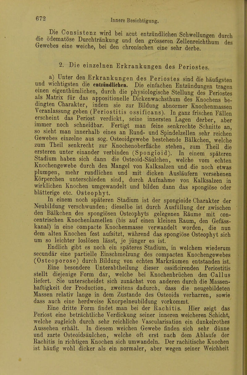 Consistenz wird bei acut entzündlichen Schwellungen durch die odematose Durchtränkung und den grösseren Zellenreichthum des Irewebes eine weiche, bei den chronischen eine sehr derbe 2. Die einzelnen Erkrankungen des Periostes. a) Unter den Erkrankungen des Periostes sind die häufigsten und wichtigsten die entzündlichen. Die einfachen Entzündungen tragen einen eigenthümlichen, durch die physiologische Stellung des Periostes als Matrix für das appositionelle Dickenwachsthum des Knochens be- dingten Charakter, indem sie zur Bildung abnormer Knochenmassen Veranlassung geben (Periostitis ossificans). In ganz frischen Fällen erscheint das Periost verdickt, seine innersten Lagen derber, aber immer noch schneid bar. Fertigt man feine senkrechte Schnitte an, so sieht man innerhalb eines an Rund- und Spindelzellen sehr reichen Gewebes einzelne aus sog. Osteoidgewebe bestehende Balkchen, welche zum Theil senkrecht zur Knochenoberfläche stehen, zum Theil die ersteren unter einander verbinden (Spongioid). In einem späteren Stadium haben sich dann die Osteoid-Säulchen, welche vom echten Knochengewebe durch den Mangel von Kalksalzen und die noch etwas plumpen, mehr rundlichen und mit dicken Ausläufern versehenen Körperchen unterschieden sind, durch Aufnahme von Kalksalzen in wirklichen Knochen umgewandelt und bilden dann das spongiöse oder blätterige etc. Osteophyt. In einem noch späteren Stadium ist der spongioide Charakter der Neubildung verschwunden; dieselbe ist durch Ausfüllung der zwischen den Bälkchen des spongiösen Osteophyts gelegenen Räume mit con- centrischen Knochenlamellen (bis auf einen kleinen Raum, den Gefäss- kanal) in eine compacte Knochenmasse verwandelt worden, die nun dem alten Knochen fest aufsitzt, während das spongiöse Osteophyt sich um so leichter loslösen lässt, je jünger es ist. Endlich gibt es noch ein späteres Stadium, in welchem wiederum secundär eine partielle Einschmelzung des compacten Knochengewebes (Osteoporose) durch Bildung von echten Markräumen entstanden ist. Eine besondere Unterabtheilung dieser ossificirenden Periostitis stellt diejenige Form dar, welche bei Knochenbrüchen den Gallus liefert. Sie unterscheidet sich zunächst von anderen durch die Massen- haftigkeit der Production, zweitens dadurch, dass die neugebildeten Massen relativ lange in dem Zustande des Osteoids verharren, sowie dass auch eine herdweise Knorpelneubildung vorkommt. Eine dritte Form findet man bei der Rachitis. Hier zeigt das Periost eine beträchtliche Verdickung seiner inneren weicheren Schicht, welche zugleich durch sehr reichliche Vascularisation ein dunkelrothes Aussehen erhält. In diesem weichen Gewebe finden sich sehr dünne und zarte Osteoidsäulchen, welche oft erst nach dem Ablaufe der Rachitis in richtigen Knochen sich umwandeln. Der rachitische Knochen ist häufig wohl dicker als ein normaler, aber wegen seiner Weichheit