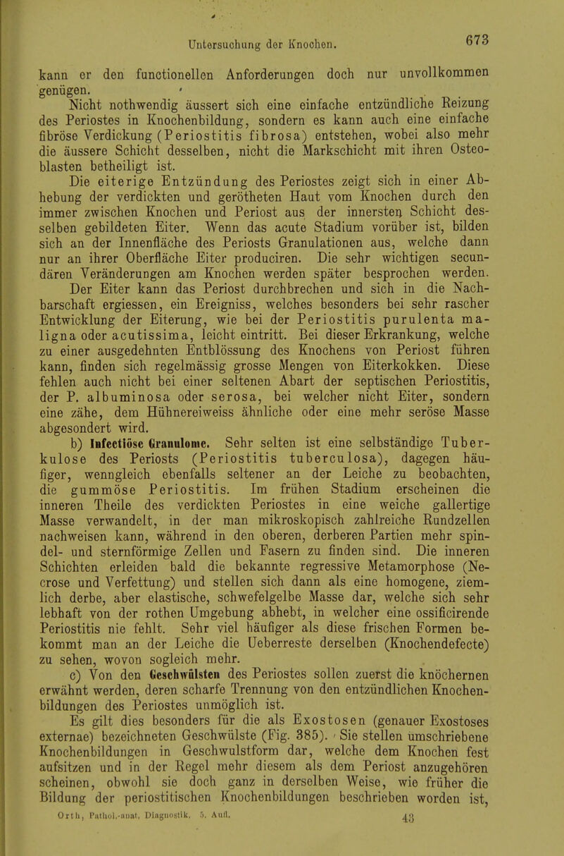 kann er den functionellen Anforderungen doch nur unvollkommen genügen. Nicht nothwendig äussert sich eine einfache entzündliche Reizung des Periostes in Knochenbildung, sondern es kann auch eine einfache fibröse Verdickung (Periostitis fibrosa) entstehen, wobei also mehr die äussere Schicht desselben, nicht die Markschicht mit ihren Osteo- blasten betheiligt ist. Die eiterige Entzündung des Periostes zeigt sich in einer Ab- hebung der verdickten und gerötheten Haut vom Knochen durch den immer zwischen Knochen und Periost aus der innersten Schicht des- selben gebildeten Eiter. Wenn das acute Stadium vorüber ist, bilden sich an der Innenfläche des Periosts Granulationen aus, welche dann nur an ihrer Oberfläche Eiter produciren. Die sehr wichtigen secun- dären Veränderungen am Knochen werden später besprochen werden. Der Eiter kann das Periost durchbrechen und sich in die Nach- barschaft ergiessen, ein Ereigniss, welches besonders bei sehr rascher Entwicklung der Eiterung, wie bei der Periostitis purulenta ma- ligna oder acutissima, leicht eintritt. Bei dieser Erkrankung, welche zu einer ausgedehnten Entblössung des Knochens von Periost führen kann, finden sich regelmässig grosse Mengen von Eiterkokken. Diese fehlen auch nicht bei einer seltenen Abart der septischen Periostitis, der P. albuminosa oder serosa, bei welcher nicht Eiter, sondern eine zähe, dem Hühnereiweiss ähnliche oder eine mehr seröse Masse abgesondert wird. b) iHfectiösc Orannlome. Sehr selten ist eine selbständige Tuber- kulose des Periosts (Periostitis tuberculosa), dagegen häu- figer, wenngleich ebenfalls seltener an der Leiche zu beobachten, die gummöse Periostitis. Im frühen Stadium erscheinen die inneren Theile des verdickten Periostes in eine weiche gallertige Masse verwandelt, in der man mikroskopisch zahlreiche Rundzellen nachweisen kann, während in den oberen, derberen Partien mehr Spin- del- und sternförmige Zellen und Fasern zu finden sind. Die inneren Schichten erleiden bald die bekannte regressive Metamorphose (Ne- crose und Verfettung) und stellen sich dann als eine homogene, ziem- lich derbe, aber elastische, schwefelgelbe Masse dar, welche sich sehr lebhaft von der rothen Umgebung abhebt, in welcher eine ossificirende Periostitis nie fehlt. Sehr viel häufiger als diese frischen Formen be- kommt man an der Leiche die üeberreste derselben (Knochendefecte) zu sehen, wovon sogleich mehr. c) Von den Oeschwfilstcn des Periostes sollen zuerst die knöchernen erwähnt werden, deren scharfe Trennung von den entzündlichen Knochen- bildungen des Periostes unmöglich ist. Es gilt dies besonders für die als Exostosen (genauer Exostoses externae) bezeichneten Geschwülste (Fig. 385). ' Sie stellen umschriebene Knochenbildungen in Geschwulstform dar, welche dem Knochen fest aufsitzen und in der Regel mehr diesem als dem Periost anzugehören scheinen, obwohl sie doch ganz in derselben Weise, wie früher die Bildung der periostitischen Knochenbildungen beschrieben worden ist, Ortli, PiUliol.-iiiiat, Diagnostik. >. Aull. jo