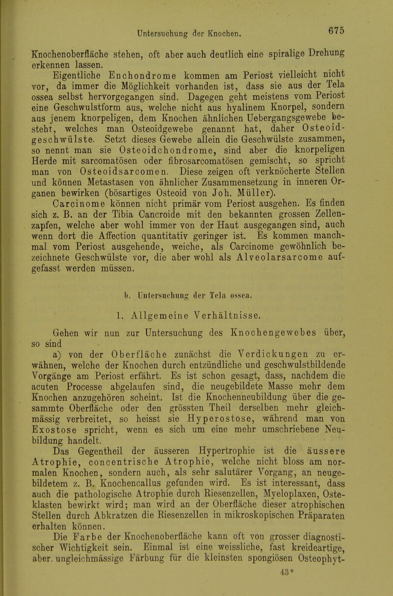 Knochenoberfläche stehen, oft aber auch deutlich eine spiralige Drehung erkennen lassen. Eigentliche Enchondrome kommen am Periost vielleicht nicht vor, da immer die Möglichkeit vorhanden ist, dass sie aus der Tela ossea selbst hervorgegangen sind. Dagegen geht meistens vom Periost eine Geschwulstform aus, welche nicht aus hyalinem Knorpel, sondern aus jenem knorpeligen, dem Knochen ähnlichen üebergangsgewebe be- steht, welches man Osteoidgewebe genannt hat, daher Osteoid- geschwülste. Setzt dieses Gewebe allein die Geschwülste zusammen, so nennt man sie Osteoidchondrome, sind aber die knorpeligen Herde mit sarcomatösen oder fibrosarcomatösen gemischt, so spricht man von Osteoidsarcomen. Diese zeigen oft verknöcherte Stellen und können Metastasen von ähnlicher Zusammensetzung in inneren Or- ganen bewirken (bösartiges Osteoid von Joh. Müller). Oarcinome können nicht primär vom Periost ausgehen. Es finden sich z. B. an der Tibia Cancroide mit den bekannten grossen Zellen- zapfen, welche aber wohl immer von der Haut ausgegangen sind, auch wenn dort die Affection quantitativ geringer ist. Es kommen manch- mal vom Periost ausgehende, weiche, als Oarcinome gewöhnlich be- zeichnete Geschwülste vor, die aber wohl als Alveolarsarcome auf- gefasst werden müssen. 1). Untersuchung der Tela ossea. 1. Allgemeine Verhältnisse. Gehen wir nun zur Untersuchung des Knochengewebes über, so sind a) von der Oberfläche zunächst die Verdickungen zu er- wähnen, welche der Knochen durch entzündliche und geschwulstbildende Vorgänge am Periost erfährt. Es ist schon gesagt, dass, nachdem die acuten Processe abgelaufen sind, die neugebildete Masse mehr dem Knochen anzugehören scheint. Ist die Knochenneubildung über die ge- sammte Oberfläche oder den grössten Theil derselben mehr gleich- mässig verbreitet, so heisst sie Hyperostose, während man von Exostose spricht, wenn es sich um eine mehr umschriebene Neu- bildung handelt. Das Gegentheil der äusseren Hypertrophie ist die äussere Atrophie, concentrische Atrophie, welche nicht bloss am nor- malen Knochen, sondern auch, als sehr salutärer Vorgang, an neuge- bildetera z. B. Knochencallus gefunden wird. Es ist interessant, dass auch die pathologische Atrophie durch Riesenzellen, Myeloplaxen, Oste- klasten bewirkt wird; man wird an der Oberfläche dieser atrophischen Stellen durch Abkratzen die Riesenzellen in mikroskopischen Präparaten erhalten können. Die Farbe der Knochenoberfläche kann oft von grosser diagnosti- scher Wichtigkeit sein. Einmal ist eine weissliche, fast kreideartige, aber, ungleichmässige Färbung für die kleinsten spongiösen Osteophyt- 43*