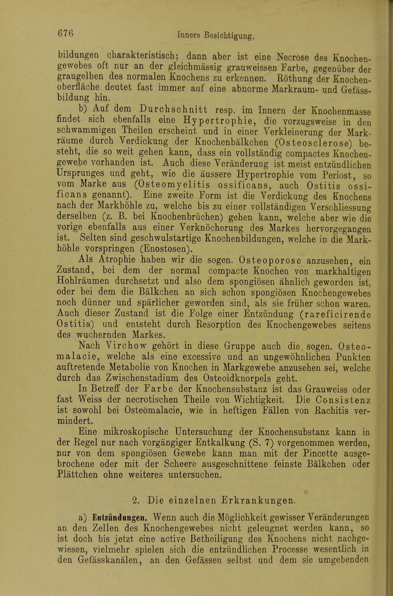 bildungen charakteristisch; dann aber ist eine Necrose des Knochen- gewebes oft nur an der gleichmässig grauweissen Farbe, gegenüber der graugelben des normalen Knochens zu erkennen. Röthung der Knochen- oberfläche deutet fast imnaer auf eine abnorme Markraum- und Gefäss- bildung hin. b) Auf dem Durchschnitt resp. im Innern der Knochenmasse findet sich ebenfalls eine Hypertrophie, die vorzugsweise in den schwammigen Theilen erscheint und in einer Verkleinerung der Mark- räume durch Verdickung der Knochenbälkchen (Osteosclerose) be- steht, die so weit gehen kann, dass ein vollständig compactes Knochen- gewebe vorhanden ist. Auch diese Veränderung ist meist entzündlichen Ursprunges und geht, wie die äussere Hypertrophie vom Periost, so vom Marke aus (Osteomyelitis ossificans, auch Ostitis ossi- ficans genannt). Eine zweite Form ist die Verdickung des Knochens nach der Markhöhle zu, welche bis zu einer vollständigen Verschliessung derselben (z. B. bei Knochenbrüchen) gehen kann, welche aber wie die vorige ebenfalls aus einer Verknöcherung des Markes hervorgegangen ist. Selten sind geschwulstartige Knochenbildungen, welche in die Mark- höhle vorspringen (Enostosen). Als Atrophie haben wir die sogen. Osteoporose anzusehen, ein Zustand, bei dem der normal compacte Knochen von markhaltigen Hohlräumen durchsetzt und also dem spongiösen ähnlich geworden ist, oder bei dem die Bälkchen an sich schon spongiösen Knochengewebes noch dünner und spärlicher geworden sind, als sie früher schon waren. Auch dieser Zustand ist die Folge einer Entzündung (rareficirende Ostitis) und entsteht durch Resorption des Knochengewebes seitens des wuchernden Markes. Nach Virchow gehört in diese Gruppe auch die sogen. Osteo- malacie, welche als eine excessive und an ungewöhnlichen Punkten auftretende Metabolie von Knochen in Markgewebe anzusehen sei, welche durch das Zwischenstadium des Osteoidknorpels geht. In Betreff der Farbe der Knochensubstanz ist das Grau weiss oder fast Weiss der necrotischen Theile von Wichtigkeit. Die Consistenz ist sowohl bei Osteömalacie, wie in heftigen Fällen von Rachitis ver- mindert. Eine mikroskopische Untersuchung der Knochensubstanz kann in der Regel nur nach vorgängiger Entkalkung (S. 7) vorgenommen werden, nur von dem spongiösen Gewebe kann man mit der Pincette ausge- brochene oder mit der Scheere ausgeschnittene feinste Bälkchen oder Plättchen ohne weiteres untersuchen. 2. Die einzelnen Erkrankungen. a) Entzündungen. Wenn auch die Möglichkeit gewisser Veränderungen an den Zellen des Knochengewebes nicht geleugnet werden kann, so ist doch bis jetzt eine active Betheiligung des Knochens nicht nachge- wiesen, vielmehr spielen sich die entzündlichen Processe wesentlich in den Gefässkanälen, an den Gefässen selbst und dem sie umgebenden