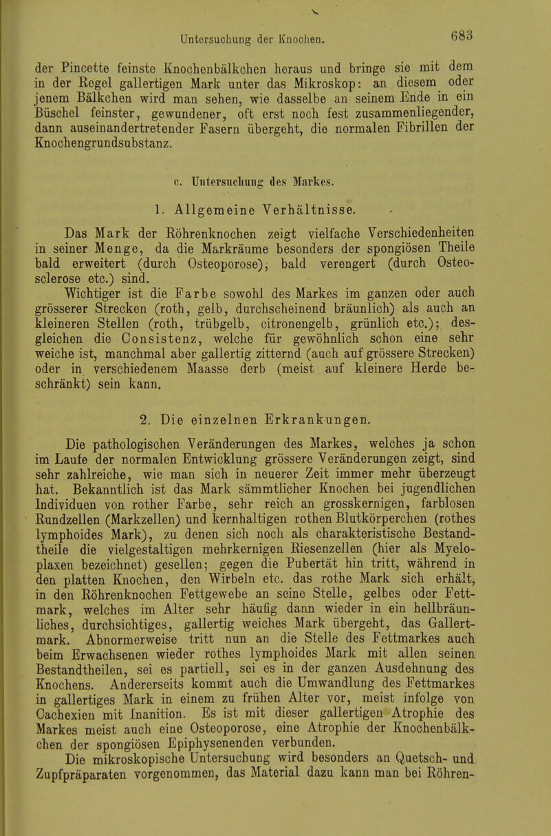 der Pincette feinste Knochenbälkchen heraus und bringe sie mit dem in der Regel gallertigen Mark unter das Mikroskop: an diesem oder jenem Bälkchen wird man sehen, wie dasselbe an seinem Ende in ein Büschel feinster, gewundener, oft erst noch fest zusammenliegender, dann auseinandertretender Fasern übergeht, die normalen Fibrillen der Knochengrundsubstanz. c. Untersiichmig des Markes. 1. Allgemeine Verhältnisse. Das Mark der Röhrenknochen zeigt vielfache Verschiedenheiten in seiner Menge, da die Markräume besonders der spongiösen Theile bald erweitert (durch Osteoporose), bald verengert (durch Osteo- sclerose etc.) sind. Wichtiger ist die Farbe sowohl des Markes im ganzen oder auch grösserer Strecken (roth, gelb, durchscheinend bräunlich) als auch an kleineren Stellen (roth, trübgelb, citronengelb, grünlich etc.); des- gleichen die Oonsistenz, welche für gewöhnlich schon eine sehr weiche ist, manchmal aber gallertig zitternd (auch auf grössere Strecken) oder in verschiedenem Maasse derb (meist auf kleinere Herde be- schränkt) sein kann. 2. Die einzelnen Erkrankungen. Die pathologischen Veränderungen des Markes, welches ja schon im Laufe der normalen Entwicklung grössere Veränderungen zeigt, sind sehr zahlreiche, wie man sich in neuerer Zeit immer mehr überzeugt hat. Bekanntlich ist das Mark sämmtlicher Knochen bei jugendlichen Individuen von rother Farbe, sehr reich an grosskernigen, farblosen Rundzellen (Markzellen) und kernhaltigen rothen Blutkörperchen (rothes lymphoides Mark), zu denen sich noch als charakteristische Bestand- theile die vielgestaltigen mehrkernigen Riesenzellen (hier als Myelo- plaxen bezeichnet) gesellen; gegen die Pubertät hin tritt, während in den platten Knochen, den Wirbeln etc. das rothe Mark sich erhält, in den Röhrenknochen Fettgewebe an seine Stelle, gelbes oder Fett- mark, welches im Alter sehr häufig dann wieder in ein hellbräun- liches, durchsichtiges, gallertig weiches Mark übergeht, das Gallert- mark. Abnormerweise tritt nun an die Stelle des Fettmarkes auch beim Erwachsenen wieder rothes lymphoides Mark mit allen seinen Bestandtheilen, sei es partiell, sei es in der ganzen Ausdehnung des Knochens. Andererseits kommt auch die Umwandlung des Fettmarkes in gallertiges Mark in einem zu frühen Alter vor, meist infolge von Cachexien mit Inanition. Es ist mit dieser gallertigen Atrophie des Markes meist auch eine Osteoporose, eine Atrophie der Knochenbälk- chen der spongiösen Epiphysenenden verbunden. Die mikroskopische Untersuchung wird besonders an Quetsch- und Zupfpräparaten vorgenommen, das Material dazu kann man bei Röhren-