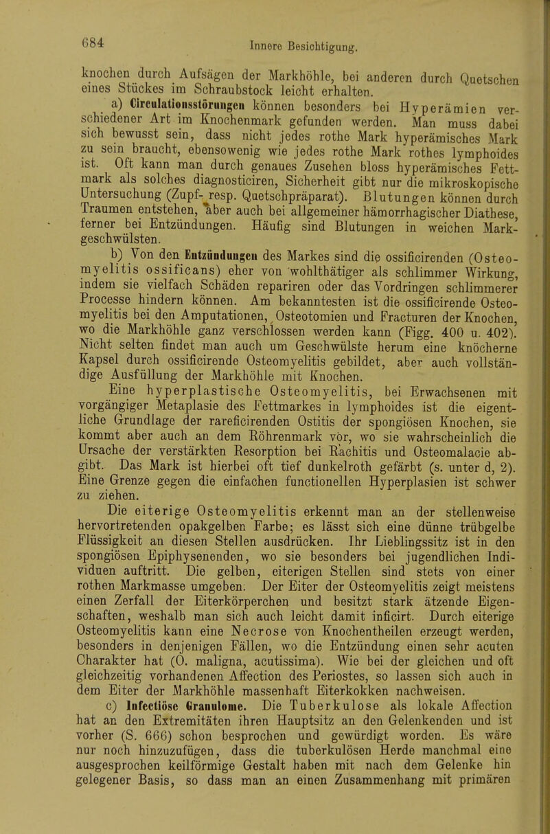 knochen durch Aufsägen der Markhöhle, bei anderen durch Quetschen eines Stuckes im Schraubstock leicht erhalten. ^ a) Circulationsstöruiigeii können besonders bei Hyperämien ver- schiedener Art im Knochenmark gefunden werden. Man muss dabei sich bewusst sein, dass nicht jedes rothe Mark hyperämisches Mark zu sein braucht, ebensowenig wie jedes rothe Mark rothes lymphoides ist. Oft kann man durch genaues Zusehen bloss hyperämisches Fett- mark als solches diagnosticiren, Sicherheit gibt nur die mikroskopische Untersuchung (Zupf- resp. Quetschpräparat). Blutungen können durch Traumen entstehen, '^ber auch bei allgemeiner hämorrhagischer Diathese, ferner bei Entzündungen. Häufig sind Blutungen in weichen Mark- geschwülsten. b) Jon den Entzünduugeii des Markes sind die ossificirenden (Osteo- myelitis ossificans) eher von wohlthätiger als schlimmer Wirkung, indem sie vielfach Schäden repariren oder das Vordringen schlimmerer Processe hindern können. Am bekanntesten ist die ossificirende Osteo- myelitis bei den Amputationen,. Osteotomien und Fracturen der Knochen, wo die Markhöhle ganz verschlossen werden kann (Figg. 400 u. 402). Nicht selten findet man auch um Geschwülste herum eine knöcherne Kapsel durch ossificirende Osteomyelitis gebildet, aber auch vollstän- dige Ausfüllung der Markhöhle mit Knochen. Eine hyperplastische Osteomyelitis, bei Erwachsenen mit vorgängiger Metaplasie des Fettmarkes in lymphoides ist die eigent- liche Grundlage der rareficirenden Ostitis der spongiösen Knochen, sie kommt aber auch an dem Röhrenmark vor, wo sie wahrscheinlich die Ursache der verstärkten Eesorption bei Rachitis und Osteomalacie ab- gibt. Das Mark ist hierbei oft tief dunkelroth gefärbt (s. unter d, 2). Eine Grenze gegen die einfachen functionellen Hyperplasien ist schwer zu ziehen. Die eiterige Osteomyelitis erkennt man an der stellenweise hervortretenden opakgelben Farbe; es lässt sich eine dünne trübgelbe Flüssigkeit an diesen Stellen ausdrücken. Ihr Lieblingssitz ist in den spongiösen Epiphysenenden, wo sie besonders bei jugendlichen Indi- viduen auftritt. Die gelben, eiterigen Stellen sind stets von einer rothen Markmasse umgeben. Der Eiter der Osteomyelitis zeigt meistens einen Zerfall der Eiterkörperchen und besitzt stark ätzende Eigen- schaften, weshalb man sich auch leicht damit inficirt. Durch eiterige Osteomyelitis kann eine Necrose von Knochentheilen erzeugt werden, besonders in denjenigen Fällen, wo die Entzündung einen sehr acuten Charakter hat (0. maligna, acutissima). Wie bei der gleichen und oft gleichzeitig vorhandenen Affection des Periostes, so lassen sich auch in dem Eiter der Markhöhle massenhaft Eiterkokken nachweisen. c) Infediösc Granulome. Die Tuberkulose als lokale Aifection hat an den Extremitäten ihren Hauptsitz an den Gelenkenden und ist vorher (S. 666) schon besprochen und gewürdigt worden. Es wäre nur noch hinzuzufügen, dass die tuberkulösen Herde manchmal eine ausgesprochen keilförmige Gestalt haben mit nach dem Gelenke hin gelegener Basis, so dass man an einen Zusammenhang mit primären