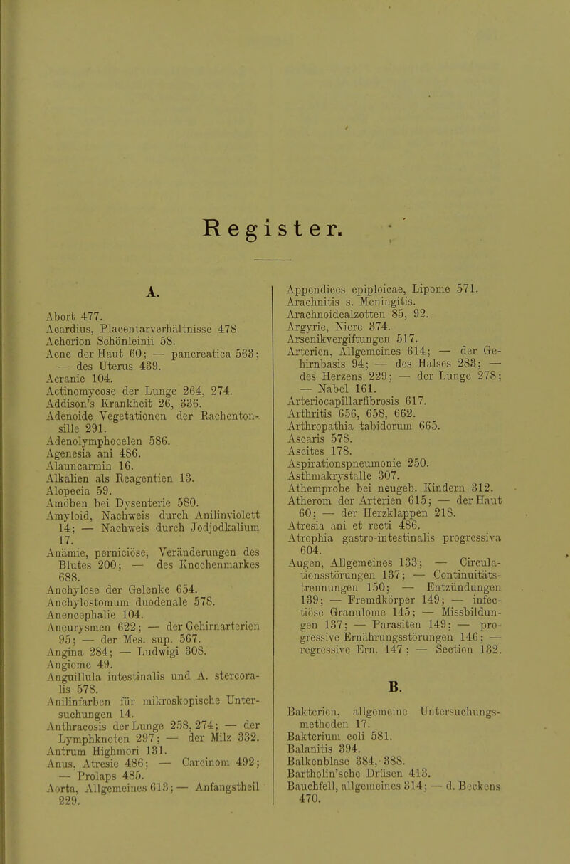 Register. A. Abort 477. Acardius, Placentarverhältnisse 478. Achorion Schönleinü 58. Acne der Haut 60; — pancreatica 563; — des Uterus 439. Acranie 104. Actinoraycose der Lunge 264, 274. Addison's Krankheit 26, 336. Adenoide Vegetationen der Rachenton- sille 291. Adenolymphoeelen 586. Ageuesia ani 486. Alauncarmin 16. Alkalien als Reagentien 13. Alopecia 59. Amöben bei Dysenterie 580. Amyloid, Nachweis durch Anilinviolett 14; — Nachweis durch Jodjodkalium 17. xVnämie, perniciöse, Veränderungen des Blutes 200; — des Knochenmarkes 688. Anchylose der Gelenke 654. Anchylostomum duodenale 578. Anencephalie 104. Aneurysmen 622: — der Gehirnartcricn 95; — der Mes. sup. 567. Angina 284; — Ludwigi 308. Angiorae 49. Anguillula intestinalis und A. stercora- lis 578. Anilinfarben für mikroskopische Unter- suchungen 14. Anthracosis der Lunge 258,274; — der Lymphknoten 297; — der Milz 332. Antrum Highmori 131. Anus, Atresie 486; — Carcinom 492; — Prolaps 485. Aorta, Allgemeines 613; — Anfangstheil 229. Appendices epiploicae, Lipome 571. Arachnitis s. Meningitis. Arachnoidealzotten 85, 92. Argyrie, Niere 374. Arsenikvergiftungen 517. Arterien, Allgemeines 614; — der Ge- hirnbasis 94; — des Halses 283; — des Herzens 229; — der Lunge 278; — Nabel 161. x\rteriocapillarfibrosis 617. Arthritis 656, 658, 662. Arthropathia tabidorum 665. Ascaris 578. Ascites 178. Aspirationspneumonie 250. Asthmalerystalle 307. Athempro'be bei neugeb. Kindern 312. Atherom der Arterien 615; — der Haut 60; — der Herzklappen 218. Atresia ani et recti 486. Atrophia gastro-intestinalis progressiva 604. Augen, Allgemeines 133; — Circula- tionsstörungen 137; — Continuitäts- ü-ennungeu 150; — Entzündungen 139; — Fremdkörper 149; — infec- tiöse Granulome 145; — Missbildun- gen 137; — Parasiten 149: — pro- gressive Ernährungsstörungen 146; — regressive Em. 147 ; — Section 132. B. Bakterien, allgemeine Untersuchungs- methoden 17. Bakterium coli 581. Balanitis 394. Balkenblase 384,-388. Bartholin'schc Drüsen 413. Bauchfell, allgemeines 314; — d. Beekens 470.