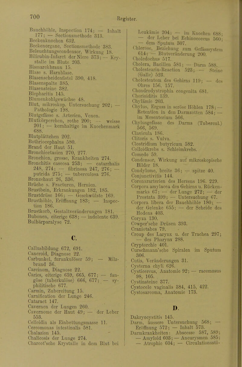 Bauchhöhle, Inspoction 174; — Inhalt 177; — Sectionsmethode 313. Beckcrilcnochcn 632. Beckenorgane, Sectionsmethode 383. Beleuchtungscondensor, Wirkung 18. Bilirubin-Infarct der Niere 373;— I{r\-- stalle im Blute 203. Bismarckhraun 15. Blase s. Harnblase. Blasenseheidenllstel 390, 418. Blasenspalte 385. Blasensteiue 382. Blepharitis 145. Blumenkohlgewächse 48. Blut, mikroskop. Untersuchung 202; — Pathologie 198. Blutgefässe s. Arterien, Venen. Blutkörperchen, rothe 200; — weisse 201; — kernhaltige im Knochenmark 688. Blutplättchen 202. Bothriocephalus 580. Brand der Haut 51. Bronchiectasien 270, 277. Bronchien, grosse, Krankheiten 274. Bronchitis caseosa 253; ■— catarrhalis 248,. 274; — fibrinosa 247, 276; — putrida 275; — tuberculosa 276. Bronzehaut 26, 336. Brüche s. Fractiu-en, Hernien. Brustbein, Erkrankungen 182, 185. Brustdrüse 166; — Geschwülste 169. Brusthöhle, Eröffnung 183; — Inspec- tion 186. Brustkorb, Gestaltveränderungen 181. Bubonen, eiterige 638; — indolente 639. Bulbärparalyse 72. c. Callusbildung 672, 691. Cancroid, Diagnose 22. Carbunkel, furunkulöser 59; — Milz- brand 36. Carcinom, Diagnose 22. Caries, eiterige 659, 665, 677; — fun- göse (tuberkulöse) 666, 677; — .sy- philitische 677. Carmin, Zubereitung 15. Carnification der Lunge 246. Cataract 147. Cavernen der Lungen 260. Cavernome der Haut 49; — der Leber 553. Celloidin als Einbettungsmasse 11. Cercomonas intestinalis 581. Chalazion 145. Chalicosis der Lunge 274. Charcot'schc Krystalle in dem Blut bei Leukämie 204; — im Knochen G88; — der Leber bei Echinococcus 560: — dein Sputum 307. Chlorose, Beziehung zum Gefä.sssystem 614; —- Blutveränderung 200. f'holedochus 517. Cholera, Bacillen 581; — Darm 588. Cholestearin-lieaction 523; — Steine (Galle) 523. Cholesteatom des Gehirns 119; — des Ohres 156, 157. Chondrodystrophia congenita 681. Chorioiditis 139. Chylämic 203. Chylus, Erguss in seröse Höhlen 178; — Eetention in den Darmzotten 584; — im Mesenterium 566. Chylusgefässe des Darms (Tubercul.) 566, 569. Clavicula 186. Clitoris s. Vulva. Clostridium butj'ricum 582. CoUoidkrebs s. Schleimkrebs. Comedo 59. Condensor, Wirkung auf mikroskopische Bilder 18. Condylome, breite 36; — spitze 40. Conjunctivitis 144. Coronararterien des Herzens 196. 229. Corpora amylacea des Gehirns u. Rücken- marks 67; — der Lunge 272; — der Prostata 399; — Untersuchung 67. Corpora libera der Bauchhöhle 180; — der Gelenke 655; — der Scheide des Hodens 403. Coryza 130. Cowper'sche Drüsen 393. Craniötabes 79. Croup des Larynx u. der Trachea 297; — des Pharynx 288. Cryptorchie 401. Curschmann'sche Spiralen im Sputum 306. - Cutis, Veränderungen 31. ■ Cysterna chyli 626. Cysticercus, Anatomie 92; — racemosus 98, 105. Cystinsteine 377. Cystocele vaginalis 384, 415, 422. Cystosarcoma, Anatomie 173. D. Dakiyocystitis 145. Darm, äussere Untersuchung 568; — Eröffnung 572; — Inhalt 573. Darrakrankheiten: Abscessc 587,. 589: — Amyloid 603: — Aneurysmen 585: — Atrophie 604; —- Circulationsstö-