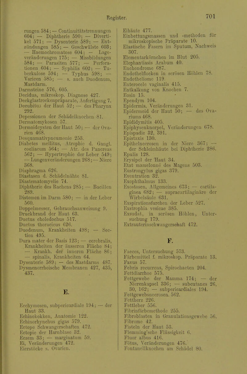 rangen 584;— Contiimitätsti'oniiuiigcn 604: — Diphtherie 590; — Diverti- kel 571; — Dysenterie 589; — Ent- zündungen 585;— Geschwülste 603; — Haemochromatose 604; — Lage- verändcrungen 175; — Missbildungen 584; — Parasiten 577; — Perfora- tionen 604; — Syphilis 602; — Tu- berkulose 594; — Typhus 598; — Varicen 585; — s. auch Duodenum, Mastdarm. Darmsteine 576, 605. Decidua, mikroskop. Diagnose 427. Deckglastrockenpräparate, Anfertigung 7. Decubituo der Haut 52;— des Pharynx 292. Depessioncn der Schädclknochcn 81. Dermatomykosen 57. Dcrmoidcysten der Haut 50; — der Ova- rien 468. Desquamativpneumonie 253. Diabetes mellitus, Atrophie d. Gangl. coeliaeum 564; — Atr. des Pancreas 562; — Hypertrophie der Leber 549; — Lungenveränderungen 268;— Niere 368. Diaphragma 626. Diastasen d. Schädelnähtc 81. Diastematomyelie 74. Diphtherie des Eachens 285; — Bacillen 289. Distomcn im Darm 580; — in der Leber 560. Doppelmesser, Gebrauchsan-weisung 9. Druckbrand der Haut 63. Ductus choledochus 517. Ductus thoracicus 626. Duodenum, Krankheiten 498; — Sec- tion 495. Dura mater der Basis 123; — cerebralis, Krankheiten der äusseren Fläche 84; — Krankh. der inneren Fläche 86: — spinalis, Krankheiten 64. Dysenterie 589; — des Mastdarms 487. Dysmenorrhoische Membranen 427, 435, 437. E. Ecchvmosen, subpericardiale 194: — der Haut 33. Echinokokken, Anatomie 122. Echinorhynchus gigas 579. Ectopc Scliwangcrschaften 472. Kctopie der Harnblase 32. Eczem 33; — marginatum 59. Ei, Veränderungen 472. Eierstöcke s. Ovarien. Eihäute 477. Einbettungsmassen und -methoden für mikroskopische Präparate 10. Elastische Fasern im Sputum, Nachweis 307. Elementarkörnchen im Blut 205. Elepliantiasis Arabum 40. Enchondrome 687. Endothelilocken in serösen Höhlen 78. Endotheliome 119. Enterocele vaginalis 415. Entkalkung von Knochen 7. Eosin 15. Ependym 104. Epidermis. Veränderungen 31. Epidermoid der Haut 50; — des Ova- riums 468. Epididymitis 405. Epiphysenknorpel, Veränderungen 678. Epispadie 32, 391. Epistaxis 130. Epithelnecrosen in der Niere 367: — der Schleimhäute bei Diphtherie 286. Epulis 128. Erysipel der Haut 34. Etat mamelonne des Magens 503. Eustrongylus gigas 379. Eventration 32. Exophthalmus 133. Exostosen, Allgemeines 673; — cartila- ginea 682; — supracartilaginäre der AVirbelsäule 631. Exspirationsfurchen der Leber 527. Exstrophia vesicae 385. Exsudat, in serösen Höhlen, Unter- suchung 179. Extrauterinschwangerschaft 472. F. Faeces, Untersuchung 573. Färbemittel f. mikroskop. Präparate 13. Favus 57. Febris recurrens, Spirochaeten 204. Fett;diarrhoe 575. Fettgewebe der Mamma 174; — der Nicrenkapsel 336; — subcutanes 26, 30, 162; — subpericardiales 194. Fettgewebsnecrosen 562. Fettherz 226. Fettleber 556. Fibrinfärbemethode 255. Fibroblasten in Granulationsgewebe 56. Fibrome 42. Fisteln der Haut 53. Flemming'sehc Flüssigkeit 6. Fluor albus 416. Fötus, Veränderungen 476. Fontanellknochen am Schädel 80.