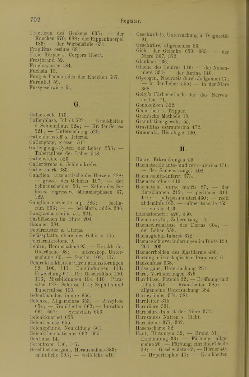 Frnciureu deä Beckens 635; — der Knochen 670, 688; der Rippenknorpcl 183; — der Wirbelsäule 631. Fragilitas ossiura 681. Freie Körper s. Corpora libera. Frostbraud 52. Fi-ucMwasser 484. Fuchsin 15. Fungus haematodes der Knociicn G87. Furunkel 59. Fussgeschwüi'e 54. a Galaotocele 173. Gallenblase, Inhalt 522; — Krankheiten d. Schleimhaut 524; — Kr. der Serosa 521; — Untersuchung 520. Gallenfarbstoff s. Icterus. Gallengang, gi'osser 517. Gallengangs-Cysten der Leber 553: — Tuberculose der Leber 548. Gallensteine 523. Gallertkrebs s. Schleimkrebs. Gallertmark 683. Ganglien, automatische des Herzens 228: — grosse des Gehirns 107; — der Sehnenscheiden 50; — Zellen des Ge- hirns, regressive Metamorphosen 67, 122. Ganglion cervicale sup. 283; — coelia- cum 563; bei Morb. addis. 336. Gangraena senilis 51, 621. Gasbläschen im Blute 204. Gaumen 284. Gebärmutter s. Uterus. GefässiDlatte, obere des Gehirns 105. Gefriermikrotome 9. Gehirn, Herausnahme 93; — Krankh. der Oberfläche 98; •— mikroskop. Unter- suchung 69; — Section 102, 107. Gehirnkrankheiten: Circulationsstörungen 99, 106, III; Entzündungen 113; Erweichung 67, 119: Geschwülste 100, 116; Missbildungen 104, 110; Para- siten 122; Sclerose 114; Syphilis und Tuberculose 100. Gelenkbänder, innere 656. Gelenke, Allgemeines 653; — Ankylose 654; — Krankheiten 662; — Luxation 661, 667; —■ Synovialis 656. Gelenkknorpel 658. Gelenkmäuse 655. Gelenkpfanne, Neubildung 661. Gelenkrheumatismus 662, 665. Gentiana 14. Gerontoxon 136, 147. Geschlechtsorgane, Herausnahme 383; — jnännlichc 393; — weibliche 410, Geschwülste, Untorsuchung u. Diagnostik 21. Geschwüre, allgemeines 53. Gicht der Gelenke 659, 665: — der Niere 367, 372. Glaukom 136. Gliome des Gehirns 116; — der Neben- niere 334; — der Retina 146. Glycogen, Nachweis durch .Todgummi 17; — in der Leber 555; — in der Niere 368. Golgi's Färbemethode für das Nerven- system 71. Gonokokken 392. Gonorrhoe s. Tripper. Gram'sche Methode 18. Granulationsgewebe 55. Graviditas extxauterina 472. Gummata, Histologie 100. H. Haare, Erkrankungen 59. Haematocele ante- und retro-uterina 471: — des Samenstranges 402. Haematoidin-Infarct 373. Haematokolpos 419. Haematoraa diu'ae matris 87; •— der Herzklappen 212; — peritonei 314, 471; — polyposum uteri 430; — recti abdominis 163; — subperitoneale 453: — vulvae 413. Haematometra 426, 430. Haematoxyliu, Zubereitung IG. Haemochromatose des Darms 604; — der Leber 558. Haemoglobin-Infarct 372. Haemoglobinveränderungeu im Blute 199. 200, 203. Haemorrhoideu des Mastdarms 486. Härtung mikroskopischer Präparate 6. Hackenfuss 668. Halsorgane, Untersuchung 281. Harn, Veränderungen 379. Harnblase, Ectopie 32; — Eröffnung und Inhalt 379; — Krankheiten 385; — allgen:eine Untersuchung 384. Harncylinder 374, 381. Harnleiter 375. Harnröhre 391. Harnsäure-Infarct der Niere 372. Harnsaures Natron s. Gicht. Harnsteine 377, 382. Hasenscharte 32. Haut, Blutungen 32; — Brand 51; — Entzündung 33; — Färbung, allge- meine 26; — Färbung, einzclnerTheile 29; — (leschwülstc 42; — Hi^rncr 40: — Hypertrophie 40; — Krankheiten