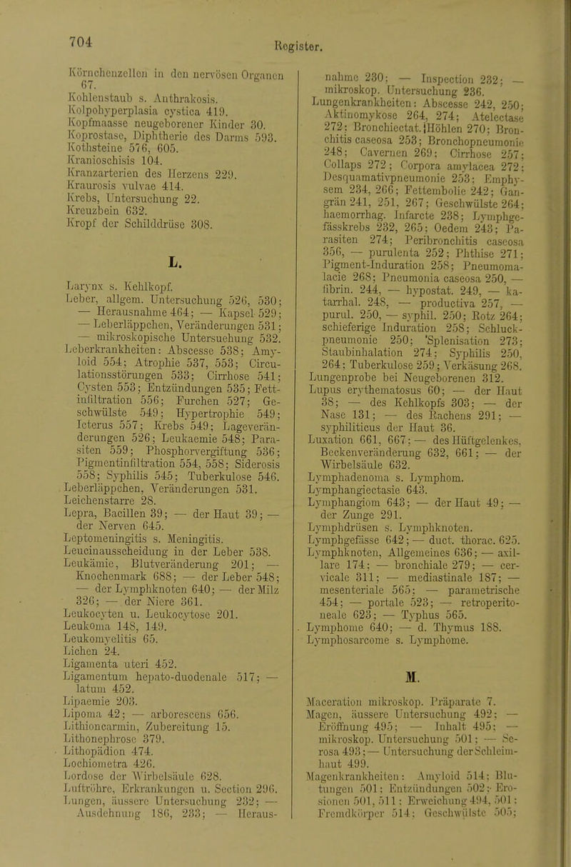 Körnchenzcllcii in don nervösen Organen G7. ^ Kohlenstaub s. Anthrakosis. Kolpoliyperplasia cystica 419. Kopfmaasse neugeborener Kinder 30. Koprostase, Diphtherie des Darms 593. Kothsteiue 576, 605. Kranioschisis 104. Kranzarterien des Herzens 229. Kraurosis vulvae 414. Krebs, Untersuchung 22. Kreuzbein 632. Kropf der Schilddrüse 308. L. Larynx s. Kehlkopf. Leber, allgera. Untersuchung 526, 530: — Herausnahme 4G4; — Kapsel 529- — Leberläppchen, Veränderungen 531; — mikroskopische Untersuchung 532. Leberlavankheiten: Abscesse 538; Amy- loid 554; Atrophie 537, 553; Circu- lationsstörungen 533; Cirrhose 541; Cysten 553; Entzündungen 535; Fett- infiltration 556; Furchen 527; Ge- schwülste .549; HypertTophie 549; Icterus 557; Krebs 549; Lageverän- derungen 526; Leukaemie 548; Para- siten 559; Phosphorvergiftung 536; Pigmentinlilü-ation 554, 558; Siderosis 558; Syphilis 545; Tuberkulose 546. Leberläppchen, Veränderungen 531. Leichenstarre 28. Lepra, Bacillen 39; — der Haut 39; — der Nerven 645. Leptomeningitis s. Meningitis. Leucinausscheidung in der Leber 538. Leukämie, Blutveränderung 201; — Knochenmark 688; — der Leber 548; — der Lymphknoten 640; — der Milz 326; — der Niere 361. Leukocvten u. Leukocvtose 201. Leukoma 148, 149. Leukomyelitis 65. Liehen 24. Ligamenta uteri 452. Ligamentum hepato-duodenale 517; — latum 452. Lipaemie 203. Lipoma 42; — arborescens 656. Lithioncarmin, Zubereitung 15. Lithonephrosc 379. Lithopädion 474. Lochiometra 426. Lordose der Wirbelsäule 628. Luftröhre, Erkrankungen u. Section 296. Lungen, äussere Untersuchung 232; — Ausdehnung 186, 233; — Heraus- nahme 230: — Inspection 232; — mikroskop. Untersuchung 236. Lungenkrankheiten: Abscesse 242, 250- Aktinomykose 264, 274; Atelecta.s(j 272: Bronchiectat. iHöhlen 270; Bron- chitis caseosa 253; Bronchopneumonii- 248; Cavernen 269; Cirrhose 257: Collaps 272; Corpora amylacea 272: Desquamati\T5neumonie 253: Emphy- sem 234, 266; Fettembolic 242; Gan- grän 241, 251, 267; Geschwülste 264: haemorrhag. Infarcte 238; Lymphgc- fdsskrebs 232, 265; Oedem 243; Pa- rasiten 274; Peribronchitis caseosa 356, — purulenta 252; Phthise 271; Pigraent-Induration 258; Pneumoma- lacie 268; Pneumonia caseosa 250, — fibrin. 244, — hypostat. 249, — ka- tan-hal. 248, — productiva 257, — purul. 250, — syphil. 250; Rotz 264: schieferige Induration 258; Schluck- pneumonie 250; 'Splenisation 273; Staubinhalation 274: Syphilis 250, 264; Tuberkulose 259; Verkäsung268. Lungenprobe bei Neugeborenen 312. Lupus erythematosus 60; — der Haut 38; — des Kehlkopfs 303; — der Nase 131; — des Rachens 291; — syphiliticus der Haut 36. Luxation 661, 667;— des Hüftgelenkes, Beckenveränderung 632, 661: — der Wirbelsäule 632. Lymphadenoma s. Lymphom. Lymphangiectasie 643. Lymphangiom 643; — der Haut 49: — der Zunge 291. Lymphdrüsen s. Lymphknoten. Lymphgefässe 642; — duct. thorac. 625. Lymphknoten, Allgemeines 636; — axil- lare 174; —• bronchiale 279; — cer- Aäcale 311; — mediastinale 187; — mesenteriale 565; — parametrische 454; — portale 523; — retroperito- neale 623; — Typhus 565. . Lymphome 640; — d. Thymus 188. Lymphosarcome s. Lymphome. M. Maceration mikroskop. Präparate 7. Magen, äussere Lhitersuchung 492: — Eröffnung 495; — Inhalt 495; — mikroskop. Untersuchung 501; — Se- rosa 493; — Untersuchung der Schleim- haut 499. Magenkrankheiten: Amyloid 514; Blu- tungen 501: Entzündungen 502 :■ Ero- sionen 501, 511: Erweichung 494, 501: Fremdkörper 514: Geschwülste 505;