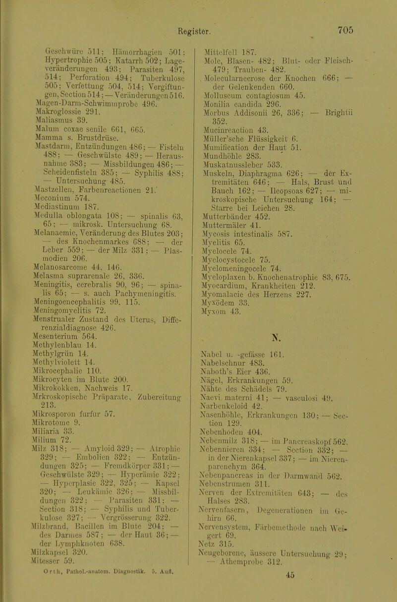 Geschwüre f)!!; Iliiiiiorrhagieii öOl: Hypertrophie 505; Katarrh 502; Lage- Veränderungen 493; Parasiten 497, 514; Perforation 494; Tuberkulose 505; Verfettung 504, 514: Vergiftun- gen, Scction 514; — Veränderungen 51G. Magen-Darin-Schwinnnprobe 496. Makroglossie 291. Maliasnius 39. Malum coxae senile 6G1, G65. Mamma s. Brastdrüse. Mastdarm, Entzündungen 486: — Fisteln 488; — Geschwülste 489; —Heraus- nahme 383; — Missbildungen 486: — Scheidenfisteln 385; — Syphilis 488: — Untersuchung 485. Mastzellen, Farbenreactionen 21.' Meconium 574. Mediastinum 187. Medulla oblongata 108; — spinalis 63, 65; — mikrosk. Untersuchung 68. Melanaeraie, Veränderung des Blutes 203; — des Knochenmarkes 688; — der Leber 559: — der Milz 331: — Plas- modien 206. Melanosarcome 44, 146. Melasma suprarenalc 26, 336. Meningitis, cerebralis 90, 96: — spina- lis 65; — s. auch Pachymeningitis. Meningoencephalitis 99, 115. Meningomyelitis 72. Menstrualer Zustand des Uterus, Diffe- renzialdiagnosc 426. Mesenterium 564. Methylenblau 14. Methylgi'ün 14. Methylviolett 14. Mikrocephalie 110. Mikrocyten im Blute 200. Mikrokokken, Nachweis 17. Mrkroskopische Präparate, Zubereitung 213. Mikrosporon furfur 57. Mikrotome 9. Miliaria 33. Milium 72. Milz 318: — Amyloid 329;— Atrophie 329; — Embolien 322; — Entzün- dungen 325; — Fremdkörper 331; — Geschwülste 329; — Hyperämie 322: — Hyperplasie 322, 325; — Kapsel 320; — Leukämie 326; — Missbil- dungeii 322; — Parasiten 331; — Scction 318; — Syphilis und Tuber- kulose 327; - • Vergrö,sserung 322. Milzbrand, Bacillen im Blute 204; — des Darmes 587; — der PLaut 36; — der Lympliknolen 638. Milzkapscl 320. Mit(j.sser 59. Orth, PuthoL-unutoni. Uiagixiytik. .'i. Aull. Mitti'lfull 187. Mole, Blasen- 482; Blut- oder Fleisch- 479; Trauben- 482.  Molecularnecrose der Knochen 666; — der Gelenkenden 660. Molluscum contagiosum 45. Monilia Candida 296. Morbus Addisonii 26, 336: — Brightii 352. Mucinreactiou 43. Müiler'sche Flüssigkeit 6. Mumilication der Haut 51. Mundliöhle 283. Muskatnusslebcr 533. Muskeln, Diaphragma 626; — der Ex- ti-emitäten 646; — Hals, Brust und Bauch 162; — Ileopsoas 627; — mi- kroskopische Untersuchung 164: •— Starre bei Leichen 28. Mutterbänder 452. Muttermäler 41. Mycosis intestinalis 587. Myelitis 65. Myelocele 74. Myelocystocele 75. Myelomeningocele 74. Myeloplaxen b. Knochenatrophie 83, 675. Myocardium, Krankheiten 212. Myomalacie des Herzens 227. Myxödem 33. Myxom 43. Nabel u. -gefässe 161. Nabelschniir 483, Naboth's Eier 436. Nägel, Erkrankungen 59. Nähte des Schädels 79. Naevi materni 41; — vasculosi 49. Narbenkeloid 42. Nasenhöhle, Erkrankungen 130: — Scc- tion 129. Nebenhoden 404. Nebenmilz 318; — im Pancreaskopf 562. Nebennieren 334: — Scction 332; — in der Nieren kapsei 337; — im Nieren- parenchym 364. Nebenpancreas in der Darmwand 562. Nebenstrnmen 311. Nerven der Extremitäten 643; — des Halses 283. Nervenfasern, Degenerationen im Ge- hirn 66. Nervensystem, F;ii-boiii(Miioilc nach Wei- gert 69. Netz 315. Neugeborene, äussere Untersuchung 29; — Athemprobe 312. 45