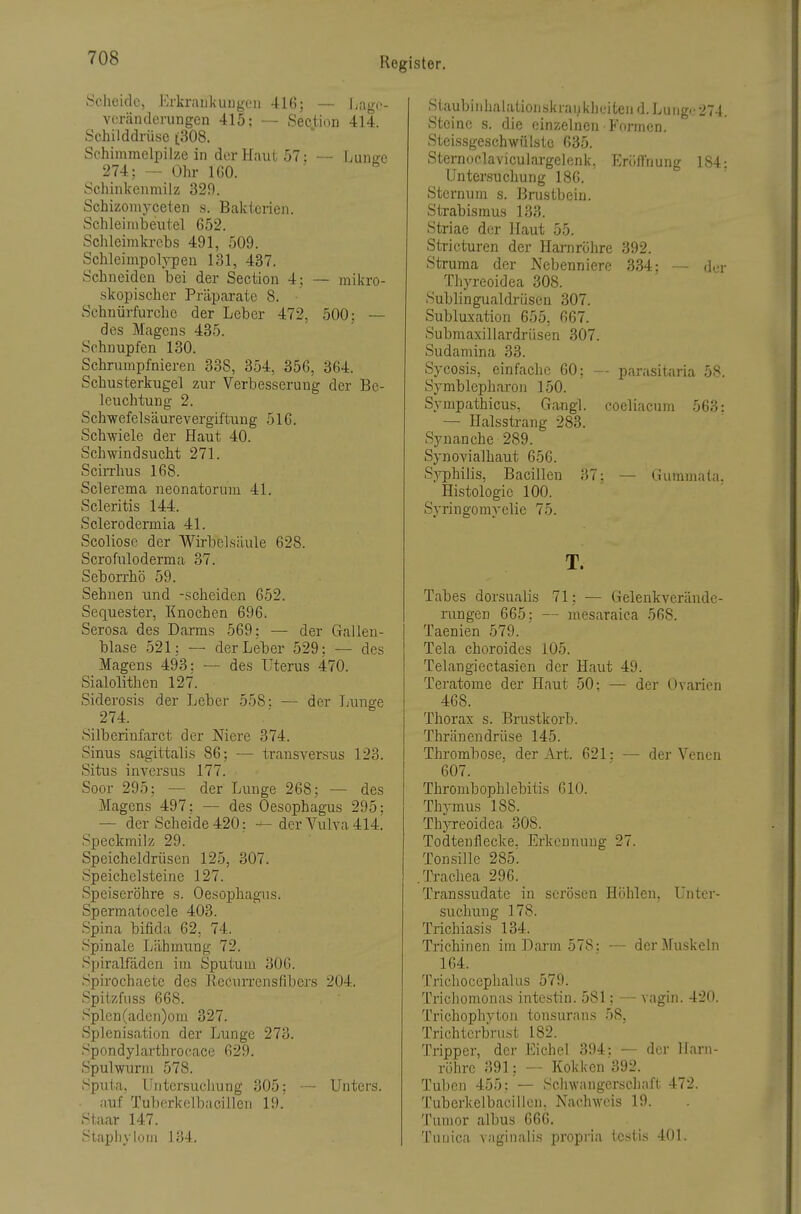 Scheide, Erkraukuugen 416; — liagc- voränderungen 415; — .Section 414. Schilddrüse (308. Schimmelpilze in der Haut 57: — Lune:c 274; — Ohr IGO. Schinkenmilz 329. Schizomvcelen s. Bakterien. Schleinibeiitel 652. Schleirakreb.s 491, 509. SchleimpoljT)en 131, 437. Schneiden bei der Section 4; — mikro- skopischer Präparate 8. Schnürfurchc der Leber 472, 500; — des Magens 435. Schnupfen 130. Schrumpfnieren 338, 354, 35G, 364. Schusterkugel zur Verbesserung der Be- leuchtung 2. Schwefelsäurevergiftung 51G. Schwiele der Haut 40. Schwindsucht 271. SciiThus 168. Sclerema neonatorum 41. Scleritis 144. Sclerodermia 41. Scoliose der Wirbelsäule 628. Scrofuloderma 37. Seborrhö 59. Sehnen und -scheiden 652. Sequester, Knochen 696, Serosa des Darms 569: — der Gallen- blase 521: — der Leber 529: — des Magens 493: —- des Uterus 470. Sialolithen 127. Siderosis der Leber 558: — der Lunge 274. Silberinfarct der Niere 374. Sinus sagittalis 86; — transversus 123. Situs inversus 177. Soor 295: — der Lxinge 268; — des Magens 497; — des Oesophagus 295: — der Scheide 420; — der Vulva 414^ Speckmiiz 29. Speicheldrüsen 125, 307. Speichelsteine 127. Speiseröhre s. Oesophagus. Spermatocele 403. Spina bifida 62, 74. Spinale Lähmung 72. Spiralfäden im Sputum 30G. Spirochaete des Ilecurrensfibers 204. Spitzfiiss 668. Splen(aden)om 327. Splenisation der Lunge 273. Spondylarthrocace G29. Spulwurm 578. Spxüa, Lfntersucliung 305; — Unters. auf Tuberkelbacillen 19. Staar 147. Staphylom 134, Staubiiihalationskraiiklifiten d. Lang.' 274 Steine s. die einzelnen Formen. Steissgeschwülste 635. Sternoclaviculargelenk, Eröilriung 184 Untersuchung 186. Stcrnum s. Brustbein. Strabismus 133. Striae der Haut 55. Stricturen der Harnröhre 392. Struma der Nebenniere 334; -— der Thyreoidea 308. Sublingualdrüscn 307. Subluxation 655, 667. Submaxillardrüsen 307. Sudamina 33. Sycosis, einfache 60; -- parasitaria 58. Symblepharon 150. Sympathicus, Gangl. coeliacum 563: — Halsstrang 283. Syuanche 289. Synovialhaut 656. S3^philis, Bacillen 37: — Gummata, Histologie 100. Syringomyelie 75. T. Tabes dorsualis 71; — Gelenkverände- rungen 665: — mesaraica 568. Taenien 579. Tela choroides 105. Telangiectasien der Haut 49. Teratome der Haut 50: — der Ovarien 468. Thorax s. Brustkorb. Thränendrüse 145. Thrombose, der Art. 621: — der Venen 607. Thrombophlebitis 610. Thymus 188. Thyreoidea 308. Todteuflecke. Erkennung 27. Ton,sille 285'. .Trachea 296. Transsudate in serösen Höhlen, Unter- suchung 178. Trichiasis 134. Trichinen imDai'm 578: — der Muskeln 164. Triclioccphalus 579. Tricliomonas intestin. 581; — vagin. 420. Trichophyton tonsurans 58, Trichtcrbnist 182. Tripper, der Eichel 394: — der Harn- röhre 391; — Kokken 392. Tuben 455: — Schwangerschaft 472. Tuberkelbacillen. Nachweis 19. Tumor albus 666. Tuuica vaginalis propria testis 401.