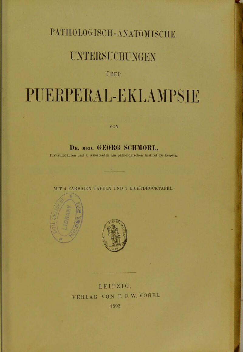 PATHOLOGISCH-ANATOMISCHE UNTERSUCHUNGEN ÜBER PUERPEKAL-EKLAMPSIE VON Dr. med. GEORG SCHMORL, Privatdocenten und I. Assistenten am pathologischen Institut zu Leipzig. MIT 4 FARBIGEN TAFELN UND 1 LICHTDRUCKTAFEL. LEIPZIG, VERLAG VON F. C. W. VOGEL. 1893.
