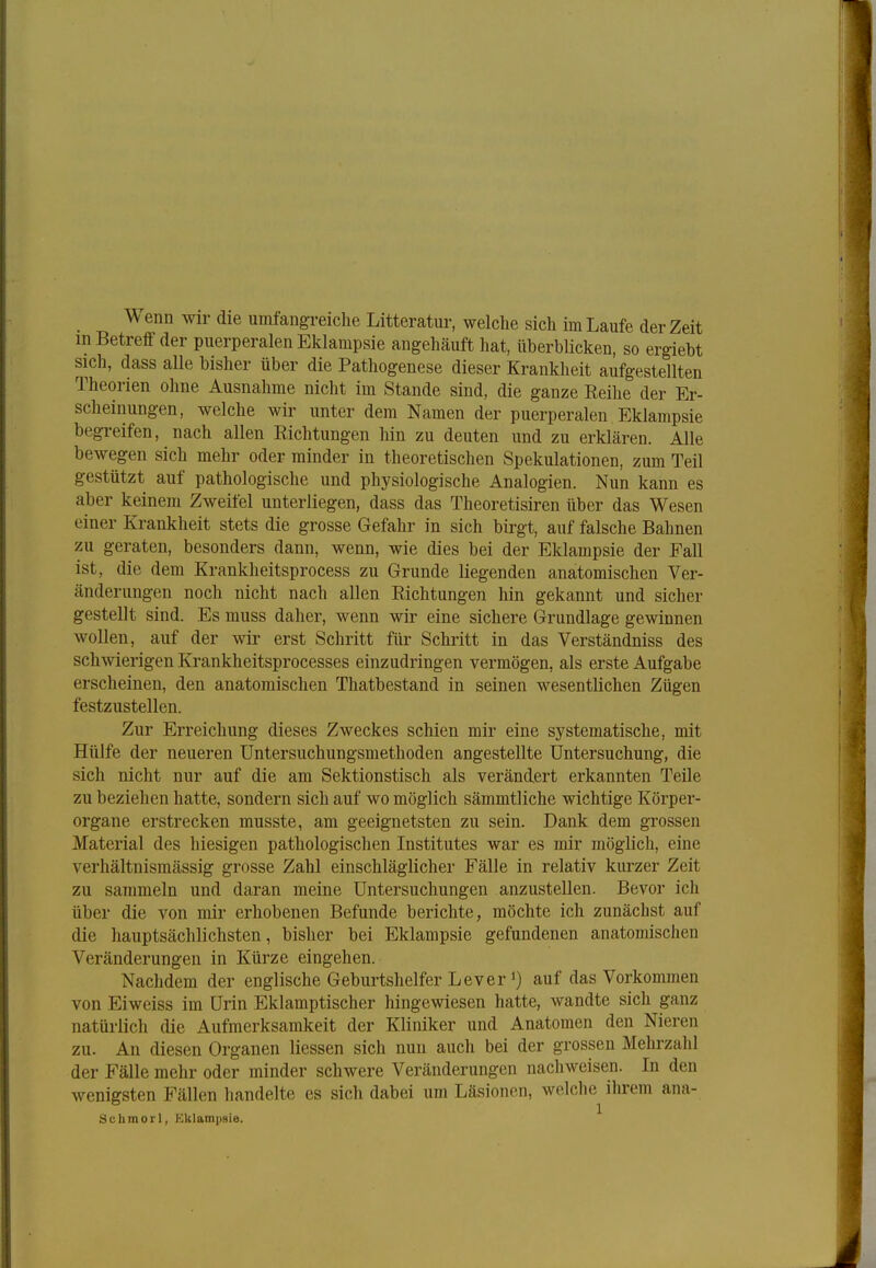 Wenn wir die umfangreiche Litteratur, welche sich im Laufe der Zeit in Betreif der puerperalen Eklampsie angehäuft hat, überblicken, so ergiebt sich, dass alle bisher über die Pathogenese dieser Krankheit aufgestellten Theorien ohne Ausnahme nicht im Stande sind, die ganze Reihe der Er- scheinungen, welche wir unter dem Namen der puerperalen Eklampsie begreifen, nach allen Richtungen hin zu deuten und zu erklären. Alle bewegen sich mehr oder minder in theoretischen Spekulationen, zum Teil gestützt auf pathologische und physiologische Analogien. Nun kann es aber keinem Zweifel unterliegen, dass das Theoretisiren über das Wesen einer Krankheit stets die grosse Gefahr in sich birgt, auf falsche Bahnen zu geraten, besonders dann, wenn, wie dies bei der Eklampsie der Fall ist, die dem Krankheitsprocess zu Grunde liegenden anatomischen Ver- änderungen noch nicht nach allen Richtungen hin gekannt und sicher gestellt sind. Es muss daher, wenn wir eine sichere Grundlage gewinnen wollen, auf der wir erst Schritt für Schritt in das Verständniss des schwierigen Krankheitsprocesses einzudringen vermögen, als erste Aufgabe erscheinen, den anatomischen Thatbestand in seinen wesentlichen Zügen festzustellen. Zur Erreichung dieses Zweckes schien mir eine systematische, mit Hülfe der neueren Untersuchungsmethoden angestellte Untersuchung, die sich nicht nur auf die am Sektionstisch als verändert erkannten Teile zu beziehen hatte, sondern sich auf wo möglich sämmtliche wichtige Körper- organe erstrecken musste, am geeignetsten zu sein. Dank dem grossen Material des hiesigen pathologischen Institutes war es mir möghch, eine verhältnismässig grosse Zahl einschläglicher Fälle in relativ kurzer Zeit zu sammeln und daran meine Untersuchungen anzustellen. Bevor ich über die von mir erhobenen Befunde berichte, möchte ich zunächst auf die hauptsächlichsten, bisher bei Eklampsie gefundenen anatomischen Veränderungen in Kürze eingehen. Nachdem der englische Geburtshelfer Lever *) auf das Vorkommen von Eiweiss im Urin Eklamptischer hingewiesen hatte, wandte sich ganz natürlich die Aufmerksamkeit der Kliniker und Anatomen den Nieren zu. An diesen Organen Hessen sich nun auch bei der grossen Mehrzahl der Fälle mehr oder minder schwere Veränderungen nachweisen. In den wenigsten Fällen handelte es sich dabei um Läsionen, welche ihrem ana- Schmorl, Eklampsie.