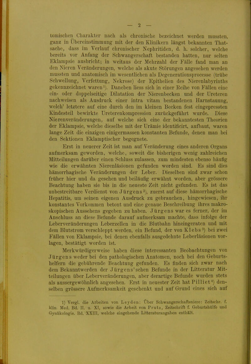 tomischen Charakter nach als chronische Dezeichnet werden mussten, ganz in Übereinstimmung mit der den Klinikern längst bekannten That- sache, dass im Verlauf chronischer Nephritiden, d. h. solcher, welche bereits vor Anfang der Schwangerschaft bestanden hatten, nur selten Eklampsie ausbricht; in weitaus der Mehrzahl der Fälle fand man an den Nieren Veränderungen, welche als akute Störungen angesehen weiden mussten und anatomisch im wesentlichen als Degenerationsprocesse (trübe Schwellung, Verfettung, Nekrose) der Epithelien des Nierenlabyrintlis gekennzeichnet waren1). Daneben Hess sich in einer Eeihe von Fällen eine ein- oder doppelseitige Dilatation der Nierenbecken und der Ureteren nachweisen als Ausdruck einer intra vitam bestandenen Harnstauung, welch' letztere auf eine durch den im kleinen Becken fest eingepressten Kindesteil bewirkte Ureterenkompression zurückgeführt wurde. Diese Nierenveränderungen, auf welche sich eine der bekanntesten Theorien der Eklampsie, welche dieselbe mit der Urämie identificirt, aufbaut, waren lange Zeit die einzigen einigermassen konstanten Befunde, denen man bei den Sektionen Eklamptischer begegnete. Erst in neuerer Zeit ist man auf Veränderung eines anderen Organs aufmerksam geworden, welche, soweit die bisherigen wenig zahlreichen Mitteilungen darüber einen Schluss zulassen, zum mindesten ebenso häufig wie die erwähnten Nierenläsionen gefunden worden sind. Es sind dies hämorrhagische Veränderungen der Leber. Dieselben sind zwar schon früher hier und da gesehen und beiläufig erwähnt worden, aber grössere Beachtung haben sie bis in die neueste Zeit nicht gefunden. Es ist das unbestreitbare Verdienst von Jürgens2), zuerst auf diese hämorrhagische Hepatitis, um seinen eigenen Ausdruck zu gebrauchen, hingewiesen, ihr konstantes Vorkommen betont und eine genaue Beschreibung ihres makro- skopischen Aussehens gegeben zuhaben. Jürgens war es ferner, der im Anschluss an diese Befunde darauf aufmerksam machte, dass infolge der Leberveränderungen Leberzellen in die Blutbahn hineingeraten und mit dem Blutstrom verschleppt werden, ein Befund, der von Klebs3) bei zwei Fällen von Eklampsie, bei denen ebenfalls ausgedehnte Leberläsionen vor- lagen, bestätigt worden ist. Merkwürdigerweise haben diese interessanten Beobachtungen von Jürgens weder bei den pathologischen Anatomen, noch bei den Geburts- helfern die gebührende Beachtung gefunden. Es finden sich zwar nach dem Bekanntwerden der Jürgens'sehen Befunde in der Litteratur Mit- teilungen über Leberveränderungen, aber derartige Befunde wurden stets als aussergewöhnlich angesehen. Erst in neuester Zeit hat P Uli et4) den- selben grössere Aufmerksamkeit geschenkt und auf Grund eines sich auf 1) Vergl. die Arbeiten von Leyden: Über Schwangerschaftsniere: Zeitschr. f. klin. Med. Bd. II. u. XI, sowie die Arbeit von Prutz, Zeitschrift f. Geburtshülfe und Gynäkologie. Bd. XXIII, welche eingehende Litteraturangaben enthält.