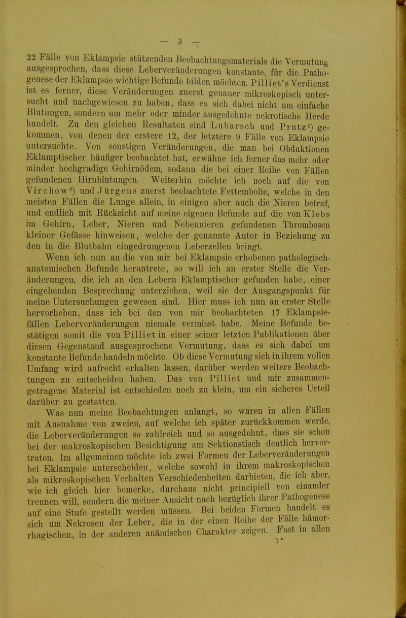 22 Falle von Eklampsie stützenden Beobachtungsmaterials die Vermutung ausgesprochen, dass diese Leberveränderungen konstante, für die Patho- genese der Eklampsie wichtige Befunde bilden möchten. Pilliet's Verdienst ist es ferner, diese Veränderungen zuerst genauer mikroskopisch unter- sucht und nachgewiesen zu haben, dass es sich dabei nicht um einfache Blutungen, sondern um mehr oder minder ausgedehnte nekrotische Herde bandelt. Zu den gleichen Resultaten sind Lubarsch und Prutz5) ge- kommen, von denen der erstere 12, der letztere 9 Fälle von Eklampsie untersuchte. Von sonstigen Veränderungen, die man bei Obduktionen Eklamptischer häufiger beobachtet hat, erwähne ich ferner das mehr oder minder hochgradige Gehirnödem, sodann die bei einer Reihe von Fällen gefundenen Hirnblutungen. Weiterhin möchte ich noch auf die von Virchow6) und Jürgens zuerst beobachtete Fettembolie, welche in den meisten Fällen die Lunge allein, in einigen aber auch die Nieren betraf, und endlich mit Rücksicht auf meine eigenen Befunde auf die von Klebs im Gehirn, Leber, Nieren und Nebennieren gefundenen Thrombosen kleiner Gefässe hinweisen, welche der genannte Autor in Beziehung zu den in die Blutbahn eingedrungenen Leberzellen bringt. Wenn ich nun an die von mir bei Eklampsie erhobenen pathologisch- anatomischen Befunde herantrete, so will ich an erster Stelle die Ver- änderungen, die ich an den Lebern Eklamptischer gefunden habe, einer eingehenden Besprechung unterziehen, weil sie der Ausgangspunkt für meine Untersuchungen gewesen sind. Hier muss ich nun an erster Stelle hervorheben, dass ich bei den von mir beobachteten 17 Eklampsie- fällen Leberveränderungen niemals vermisst habe. Meine Befunde be- stätigen somit die vonPillietin einer seiner letzten Publikationen über diesen Gegenstand ausgesprochene Vermutung, dass es sich dabei um konstante Befunde handeln möchte. Ob diese Vermutung sich in ihrem vollen Umfang wird aufrecht erhalten lassen, darüber werden weitere Beobach- tungen zu entscheiden haben. Das von Pilliet und mir zusammen- getragene Material ist entschieden noch zu klein, um ein sicheres Urteil darüber zu gestatten. Was nun meine Beobachtungen anlangt, so waren in allen Fällen mit Ausnahme von zweien, auf welche ich später zurückkommen werde, die Leberveränderungen so zahlreich und so ausgedehnt, dass sie schon bei der makroskopischen Besichtigung am Sektionstisch deutlich hervor- traten. Im allgemeinen möchte ich zwei Formen der Leberveränderungen bei Eklampsie unterscheiden, welche sowohl in ihrem makroskopischen als mikroskopischen Verhalten Verschiedenheiten darbieten, die ich aber, wie ich gleich hier bemerke, durchaus nicht principiell von einander trennen will, sondern die meiner Ansicht nach bezüglich ihrer Pathogenese auf eine Stufe gesteUt werden müssen. Bei beiden Formen handelt es sich um Nekrosen der Leber, die in der einen Reihe der Falle hämor- rhagischen, in der anderen anämischen Charakter zeigen. .Bast in allen