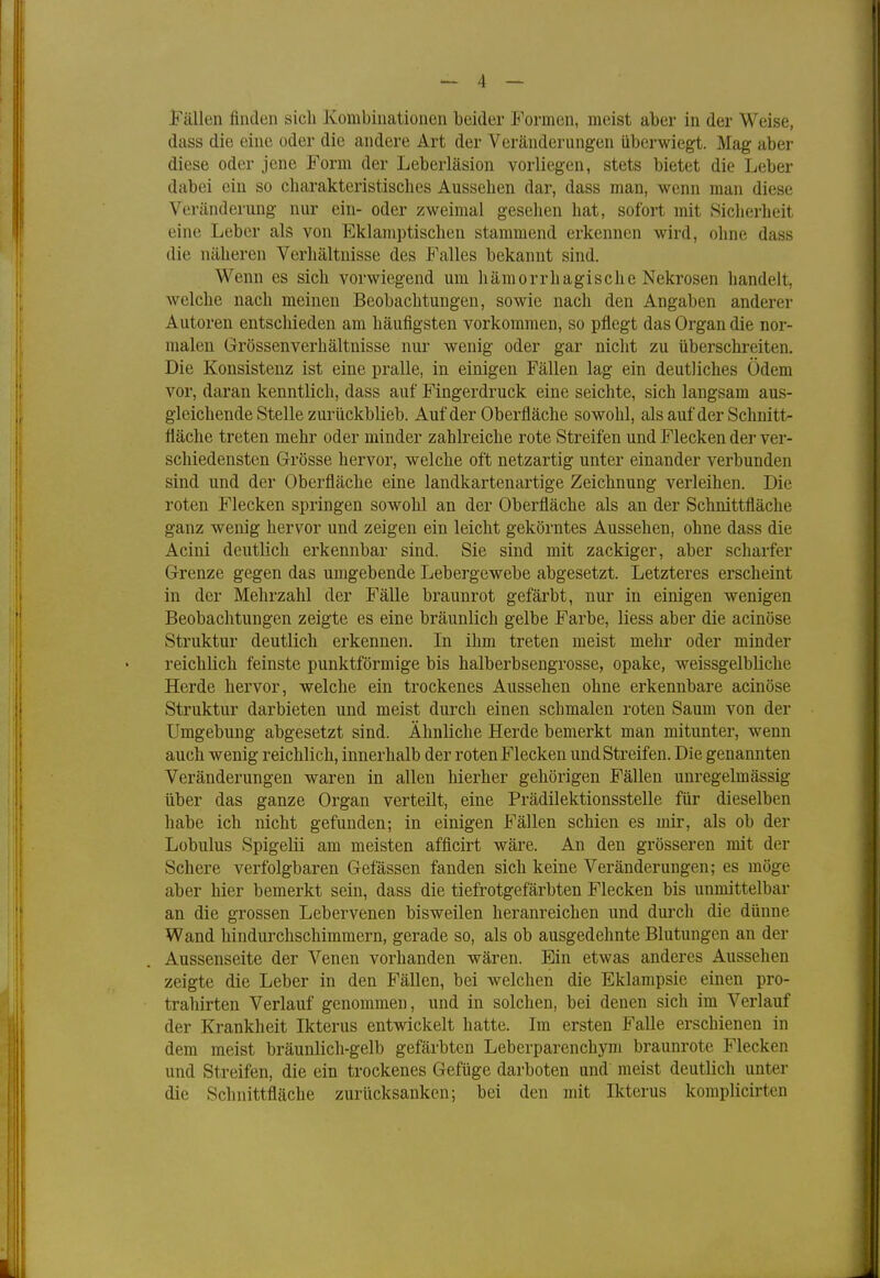 Fällen finden sich Kombinationen beider Formen, meist aber in der Weise, dass die eine oder die andere Art der Veränderungen überwiegt. Mag aber diese oder jene Form der Leberläsion vorliegen, stets bietet die Leber dabei ein so charakteristisches Aussehen dar, dass man, wenn man diese Veränderung nur ein- oder zweimal gesehen hat, sofort mit Sicherheit eine Leber als von Eklamptischen stammend erkennen wird, ohne dass die näheren Verhältnisse des Falles bekannt sind. Wenn es sich vorwiegend um hämorrhagische Nekrosen handelt, welche nach meinen Beobachtungen, sowie nach den Angaben anderer Autoren entschieden am häufigsten vorkommen, so pflegt das Organ die nor- malen Grössenverhältnisse nur wenig oder gar nicht zu überschreiten. Die Konsistenz ist eine pralle, in einigen Fällen lag ein deutliches Ödem vor, daran kenntlich, dass auf Fingerdruck eine seichte, sich langsam aus- gleichende Stelle zurückblieb. Auf der Oberfläche sowohl, als auf der Schnitt- fläche treten mehr oder minder zahlreiche rote Streifen und Flecken der ver- schiedensten Grösse hervor, welche oft netzartig unter einander verbunden sind und der Oberfläche eine landkartenartige Zeichnung verleihen. Die roten Flecken springen sowohl an der Oberfläche als an der Schnittfläche ganz wenig hervor und zeigen ein leicht gekörntes Aussehen, ohne dass die Acini deutlich erkennbar sind. Sie sind mit zackiger, aber scharfer Grenze gegen das umgebende Lebergewebe abgesetzt. Letzteres erscheint in der Mehrzahl der Fälle braunrot gefärbt, nur in einigen wenigen Beobachtungen zeigte es eine bräunlich gelbe Farbe, Hess aber die acinöse Struktur deutlich erkennen. In ihm treten meist mehr oder minder reichlich feinste punktförmige bis halberbsengrosse, opake, weissgelbliche Herde hervor, welche ein trockenes Aussehen ohne erkennbare acinöse Struktur darbieten und meist durch einen schmalen roten Saum von der Umgebung abgesetzt sind. Ähnliche Herde bemerkt man mitunter, wenn auch wenig reichlich, innerhalb der roten Flecken und Streifen. Die genannten Veränderungen waren in allen hierher gehörigen Fällen unregelmässig über das ganze Organ verteilt, eine Prädilektionsstelle für dieselben habe ich nicht gefunden; in einigen Fällen schien es mir, als ob der Lobulus Spigelü am meisten afficirt wäre. An den grösseren mit der Schere verfolgbaren Gefässen fanden sich keine Veränderungen; es möge aber hier bemerkt sein, dass die tiefrotgefärbten Flecken bis unmittelbar an die grossen Lebervenen bisweilen heranreichen und durch die dünne Wand hindurchschimmern, gerade so, als ob ausgedehnte Blutungen an der Aussenseite der Venen vorhanden wären. Ein etwas anderes Aussehen zeigte die Leber in den Fällen, bei welchen die Eklampsie einen pro- trahirten Verlauf genommen, und in solchen, bei denen sich im Verlauf der Krankheit Ikterus entwickelt hatte. Im ersten Falle erschienen in dem meist bräunlich-gelb gefärbten Leberparenchym braunrote Flecken und Streifen, die ein trockenes Gefüge darboten und meist deutlich unter die Schnittfläche zurücksanken; bei den mit Ikterus komplicirten