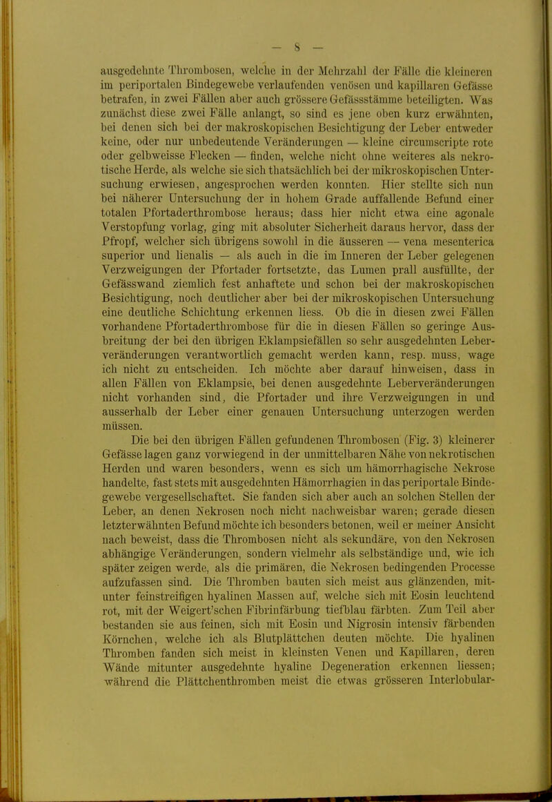 ausgedehnte Thrombosen, welche in der Mehrzahl der Fälle die kleineren im periportalen Bindegewebe verlautenden venösen und kapillaren Gefässe betrafen, in zwei Fällen aber auch grössere Gefässstämme beteiligten. Was zunächst diese zwei Fälle anlangt, so sind es jene oben kurz erwähnten, bei denen sich bei der makroskopischen Besichtigung der Leber entweder keine, oder nur unbedeutende Veränderungen — kleine circumscripte rote oder gelbweisse Flecken — finden, welche nicht ohne weiteres als nekro- tische Herde, als welche sie sich thatsächlich bei der mikroskopischen Unter- suchung erwiesen, angesprochen werden konnten. Hier stellte sich nun bei näherer Untersuchung der in hohem Grade auffallende Befund einer totalen Pfortaderthrombose heraus; dass hier nicht etwa eine agonale Verstopfung vorlag, ging mit absoluter Sicherheit daraus hervor, dass der Pfropf, welcher sich übrigens sowohl in die äusseren — vena mesenterica superior und lienalis — als auch in die im Inneren der Leber gelegenen Verzweigungen der Pfortader fortsetzte, das Lumen prall ausfüllte, der Gefässwand ziemlich fest anhaftete und schon bei der makroskopischen Besichtigung, noch deutlicher aber bei der mikroskopischen Untersuchung eine deutliche Schichtung erkennen liess. Ob die in diesen zwei Fällen vorhandene Pfortaderthrombose für die in diesen Fällen so geringe Aus- breitung der bei den übrigen Eklampsiefällen so sehr ausgedehnten Leber- veränderungen verantwortlich gemacht werden kann, resp. muss, wage ich nicht zu entscheiden. Ich möchte aber darauf hinweisen, dass in allen Fällen von Eklampsie, bei denen ausgedehnte Leberveränderungen nicht vorhanden sind, die Pfortader und ihre Verzweigungen in und ausserhalb der Leber einer genauen Untersuchung unterzogen werden müssen. Die bei den übrigen Fällen gefundenen Thrombosen (Fig. 3) kleinerer Gefässe lagen ganz vorwiegend in der unmittelbaren Nähe von nekrotischen Herden und waren besonders, wenn es sich um hämorrhagische Nekrose handelte, fast stets mit ausgedehnten Hämorrhagien in das periportale Binde- gewebe vergesellschaftet. Sie fanden sich aber auch an solchen Stellen der Leber, an denen Nekrosen noch nicht nachweisbar waren; gerade diesen letzterwähnten Befund möchte ich besonders betonen, weil er meiner Ansicht nach beweist, dass die Thrombosen nicht als sekundäre, von den Nekrosen abhängige Veränderungen, sondern vielmehr als selbständige und, wie ich später zeigen werde, als die primären, die Nekrosen bedingenden Processe aufzufassen sind. Die Thromben bauten sich meist aus glänzenden, mit- unter feinstreifigen hyalinen Massen auf, welche sich mit Eosin leuchtend rot, mit der Weigert'schen Fibrin färbung tiefblau färbten. Zum Teil aber bestanden sie aus feinen, sich mit Eosin und Nigrosin intensiv färbenden Körnchen, welche ich als Blutplättchen deuten möchte. Die hyalinen Thromben fanden sich meist in kleinsten Venen und Kapillaren, deren Wände mitunter ausgedehnte hyaline Degeneration erkennen Hessen; während die Plättchenthromben meist die etwas grösseren Interlobular-