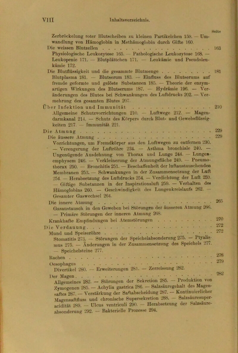 Seite Zerbröckelung roter Blutscheiben zu kleinen Partikelchen löh. — Um- wandlung von Hämoglobin in Methämoglobin durch Gifte 160. Die weissen Blutzellen Physiologische Leukozytose 165. — Pathologische Leukozytose 168. — Leukopenie 171. — Blutplättchen 171. — Leukämie und Pseudoleu- kämie 172. Die Blutflüssigkeit und die gesammte Blutmenge Blutplasma 181. — Blutserum 183. — Einfluss des Blutserums auf fremde geformte und gelöste Substanzen 185. — Theorie der enzym- artigen Wirkungen des Blutserums 187. — Hydrämie 196. — Ver- änderungen des Blutes bei Schwankungen des Luftdrucks 202. — Ver- mehrung des gesamten Blutes 207. Über Infektion und Immunität Allgemeine Schutzvorrichtungen 210. — Luftwege 212. — Magen- darmkanal 214. — Schutz des Körpers durch Blut- und Gewebsflüssig- keiten 217. — Immunität 221. Die Atmung Die äussere Atmung Vorrichtungen, um Fremdkörper aus den Luftwegen zu entfernen 230. — Verengerung der Luftröhre 234. — Asthma bronchiale 240. — Ungenügende Ausdehnung von Thorax und Lunge 244. — Lungea- emphysem 246. — Verkleinenmg der Atmungsfläche 249. — Pneumo- thorax 250. — Bronchitis 251. — Beschaffenheit der luftaustauschenden Membranen 253. — Schwankungen in der Zusammensetzung der Luft 254. — Herabsetzung des Luftdrucks 254. — Verdichtung der Luft 259. — Giftige Substanzen in der Inspirationsluft 259. — Verhalten des Hämoglobins 260. — Geschwindigkeit des Lungenkreislaufs 262. — Gesamter Gaswechsel 264. Die innere Atmung Gasaustausch in den Geweben bei Störungen der äusseren Atmung 2W>. — Primäre Störungen der inneren Atmung 268. Krankhafte Empfindungen bei Atemstörungen Die Verdauung Mund und Speiseröhre Stomatitis 273. — Störungen der Speichelabsonderung 275. — Ptyalis- mus 275. — Änderungen in der Zusammensetzung des Speichels 277. — Speichelsteine 277. Hachen Oesophagus Divertikel 280. — Erweiterungen 281. — Zerreissung 282. Der Magen ‘ ' Allgemeines 282. — Störungen der Sekretion 285. — Produktion von Zymogenen 285. — Achylia gastrica 286. — Salzsäuregehalt des Magen- saftes 287. — Verstärkung der Saftabscheidung 287. Kontinuierlicher Magensaftfluss und chronische Supersekretion 288. Salzsäuresuper- acidität 289. — Ulcus ventriculi 290. — Herabsetzung der Salzsäure- absonderuug 292. — Bakterielle Prozesse 294. 163 181 210 229 229 265 270 272 272 278 279 282