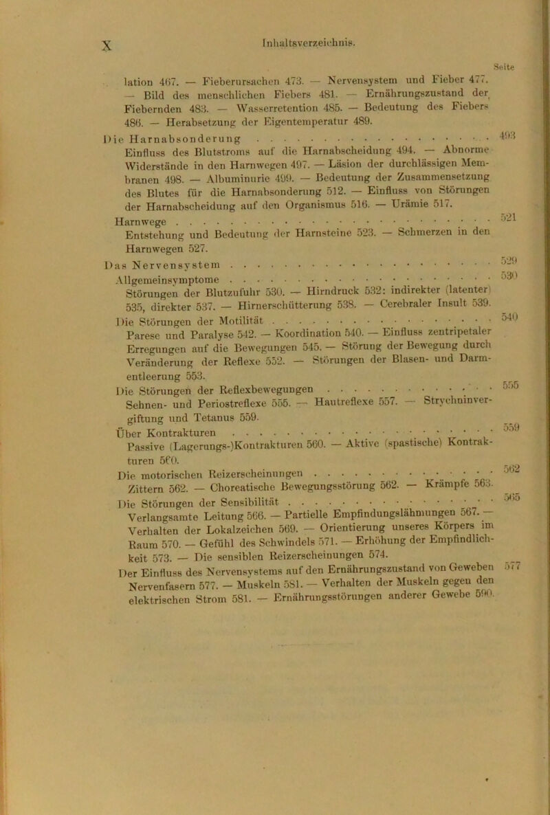 Seite latiou 41)7. — Fiebernrssiehen 473. — Nervensystem und Fieber 477. — Bild des mensehlichcn Fiebers 481- — Ernährungszustand der Fiebernden 483. — Wasserretention 485. — Bedeutung des Fiebers 48b. — Herabsetzung der Eigenteinperatur 489. Die Harnabsonderung Einfluss des Blutstroms auf die Harnabscheidung 494. — Abnorme Widerstände in den Harnwegen 497. — Läsion der durchlässigen Mem- branen 498. — Albuminurie 499. — Bedeutung der Zusammensetzung des Blutes für die Harnabsonderung 512. — Einfluss von Störungen der Harnabscheidung auf den Organismus 510. — Urämie 517. Harnwege ‘ Entstehung und Bedeutung der Harnsteine 523. Schmerzen in den Harnwegen 527. Das Nervensystem .Vllgemeinsvmptome Störungen der Blutzufuhr 530. — Hirndruck 532: indirekter (latenter) 535, direkter 537. — Hirnerscliütterung 538. Cerebraler Insult 539. Die Störungen der Motilität ‘ ' Parese und Paralyse 542. — Koordination 540. — Einfluss zentripetaler Erregungen auf die Bewegungen 545. — Störung der Bewegung durch Veränderung der Reflexe 552. — Störungen der Blasen- und Darm- entleerung 553. Die Störungen der Reflexbewegungen ’ Sehnen- und Periostreflexe 555. —■ Hautreflexe 557. Strychninver- giftung und Tetanus 5.59. Über Kontrakturen , Passive (Lagerungs-)Kontrakturen 560. — Aktive (spastische) Kontrak- turen 5P0. Die motorischen Reizerscheinungen Zittern 562. — Choreatische Bewegungsstörung 562. — Krampfe 563. Die Störungen der Sensibilität Verlangsamte Leitung 566. — Partielle Empfindungslähmungen 567. — Verhalten der Lokalzeichen 569. — Orientierung unseres Körpers im Raum 570. — Gefühl des Schwindels 571. — Erhöhung der Empfindlich- keit 573. — Die sensiblen Reizerscheinungen 574. Der Einfluss des Nervensystems auf den Ernährungszustand von Geweben Nervenfasern 577. — Muskeln .581. — Verhalten der Muskeln gegen den elektrischen Strom 581. — Ernährungsstörungen anderer Gewebe 59n. 493 .521 529 530 540 5.55 559 •562 5<)5 577
