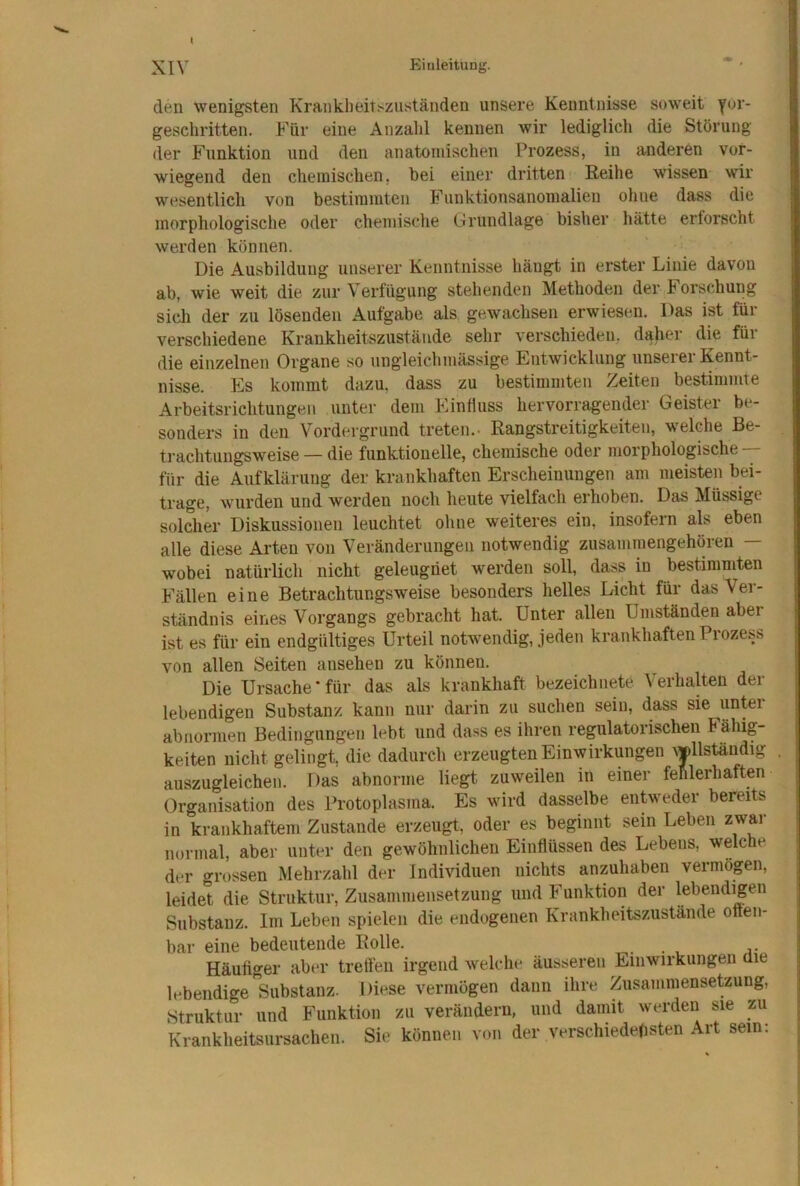 den wenigsten Kranklieit^zuständen unsere Kenntnisse soweit yor- geschritten. Für eine Anzahl kennen wir lediglicli die Störung der Funktion und den anatomischen Prozess, in anderen vor- wiegend den chemischen, hei einer dritten Reihe wissen wir wesentlich von bestimmten Fiinktionsanomalien ohne dass die morphologische oder chemische Grundlage bisher hätte erforscht werden können. Die Ausbildung unserer Kenntnisse hängt in erster Linie davon ab, wie weit die zur Verfügung stehenden Methoden der Forschung sicli der zu lösenden Aufgabe als gewachsen erwiesen. Das ist für verschiedene Krankheitszustände sehr verschieden, daher die für die einzelnen Organe so ungleich massige Entwicklung unserer Kennt- nisse. Es kommt dazu, dass zu bestimmten Zeiten bestimmte Arbeitsrichtungen unter dem Einfluss hervorragender Geister be- sonders in den Vordergrund treten.- Rangstreitigkeiten, w'elche Be- trachtungsweise — die funktionelle, chemische oder morphologische ■— für die Aufklärung der krankhaften Erscheinungen am meisten bei- trage, wurden und werden noch heute vielfach erhoben. Das Müssige solcher Diskussionen leuchtet ohne weiteres ein, insofern als eben alle diese Arten von Veränderungen notwendig zusammengehören — wobei natürlich nicht geleugnet werden soll, dass in bestimmten Fällen eine Betrachtungsweise besonders helles Licht für das Ver- ständnis eines Vorgangs gebracht hat. Unter allen Umständen aber ist es für ein endgültiges Urteil notwendig, jeden krankhaften Piozess von allen Seiten ausehen zu können. Die Ursache'für das als krankhaft bezeichnete Verhalten der lebendigen Substanz kann nur darin zu suchen sein, dass sie unter abnormen Bedingungen lebt und dass es ihren regulatorischen Fähig- keiten nicht gelingt, die dadurch erzeugten Einwirkungen ^J)llständlg auszugleichen. Das abnorme liegt zuweilen in einer fehlerhaften Organisation des Protoplasma. Es wird dasselbe entweder bereits in krankhaftem Zustande erzeugt, oder es beginnt sein Leben zwar normal, aber unter den gewöhnlichen Einflüssen des Lebens, welche der grossen Mehrzahl der Individuen nichts anzuhaben vermögen, leidet die Struktur, Zusammensetzung und Funktion der lebendigen Substanz. Im Leben spielen die endogenen Krankheitszustände often- bar eine bedeutende Rolle. Häufiger aber treffen irgend welche äusseren Einwirkungen die lebendige substauz. Diese vermögen dann ihre Zusammensetzung, Struktur und Funktion zu verändern, und damit werden sie zu Krankheitsursachen. Sie können von der verschiedensten Art sein: